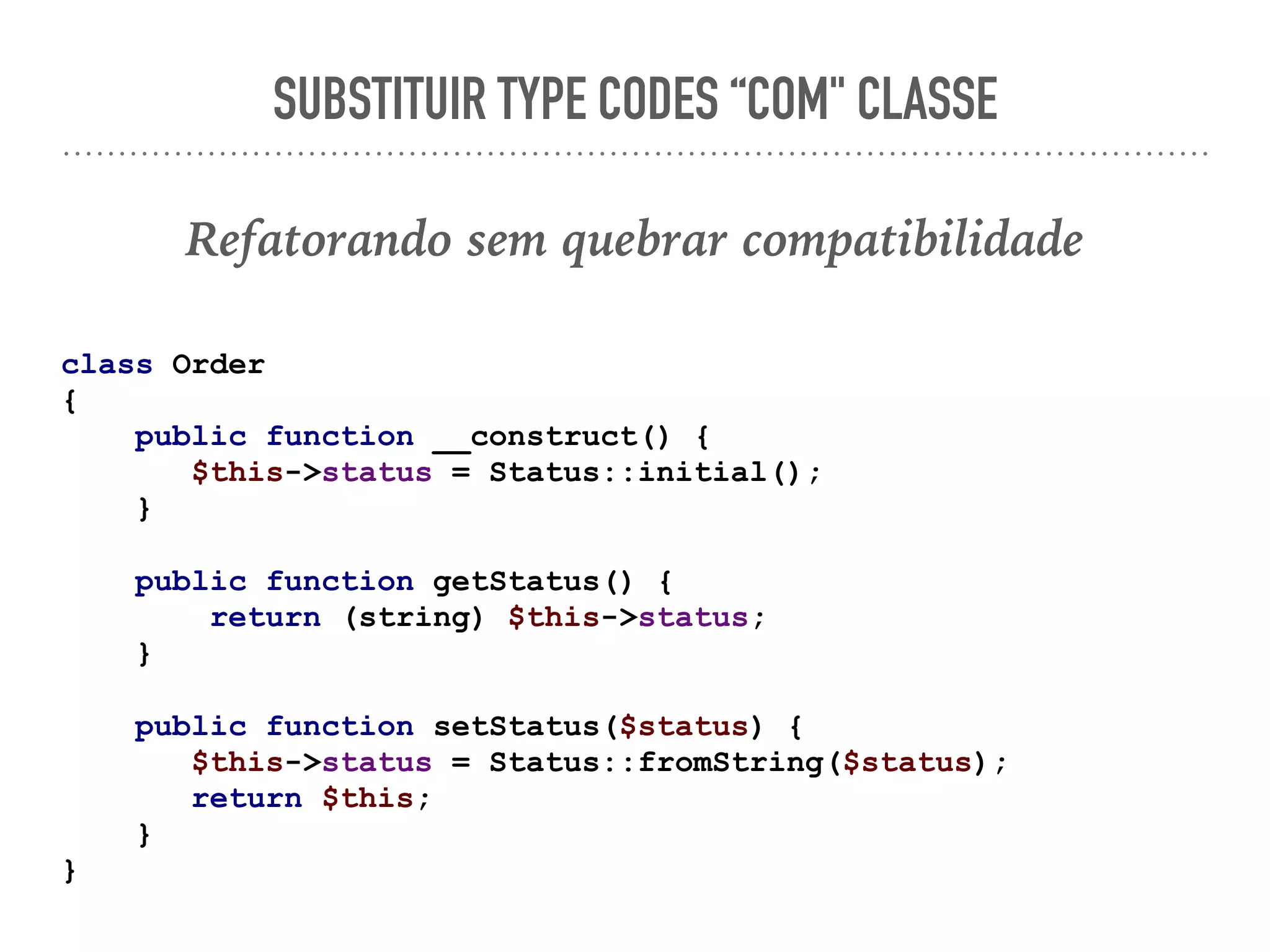 SUBSTITUIR TYPE CODES “COM" CLASSE
Refatorando sem quebrar compatibilidade
class Order
{
public function __construct() {
$this->status = Status::initial();
}
public function getStatus() {
return (string) $this->status;
}
public function setStatus($status) {
$this->status = Status::fromString($status);
return $this;
}
}
 