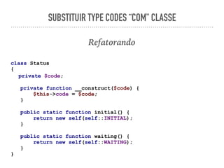 SUBSTITUIR TYPE CODES “COM" CLASSE
Refatorando
class Status
{
private $code;
private function __construct($code) {
$this->code = $code;
}
public static function initial() {
return new self(self::INITIAL);
}
public static function waiting() {
return new self(self::WAITING);
}
}
 