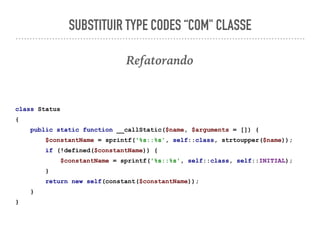 SUBSTITUIR TYPE CODES “COM" CLASSE
Refatorando
class Status
{
public static function __callStatic($name, $arguments = []) {
$constantName = sprintf('%s::%s', self::class, strtoupper($name));
if (!defined($constantName)) {
$constantName = sprintf('%s::%s', self::class, self::INITIAL);
}
return new self(constant($constantName));
}
}
 