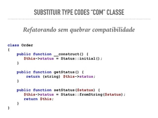 SUBSTITUIR TYPE CODES “COM" CLASSE
Refatorando sem quebrar compatibilidade
class Order
{
public function __construct() {
$this->status = Status::initial();
}
public function getStatus() {
return (string) $this->status;
}
public function setStatus($status) {
$this->status = Status::fromString($status);
return $this;
}
}
 
