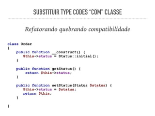 SUBSTITUIR TYPE CODES “COM" CLASSE
Refatorando quebrando compatibilidade
class Order
{
public function __construct() {
$this->status = Status::initial();
}
public function getStatus() {
return $this->status;
}
public function setStatus(Status $status) {
$this->status = $status;
return $this;
}
}
 