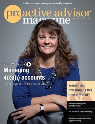 February 12, 2015 | Volume 5 | Issue 6
Active investment management’s weekly magazine
Market divergence is troubling,
says Dow Theory
Women and
investing: Is this
time different?
The soft sell of cross-marketing
Sentiment readings as a
market indicator
Katie Williams
Managing
403(b) accounts
Going beyond suitability standards
 