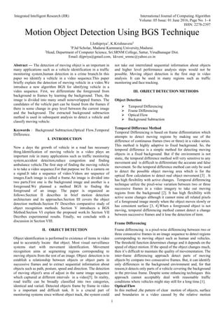 Integrated Intelligent Research (IIR) International Journal of Computing Algorithm
Volume: 05 Issue: 01 June 2016, Page No. 1- 4
ISSN: 2278-2397
1
Motion Object Detection Using BGS Technique
I.Jothipriya1
, K.Krishnaveni2
1
P.hd Scholar, Madurai Kammaraj University,Madurai.
2
Head, Department of Computer Science, Sri.SRNM College, Sattur, Virudhunagar Dist.
Email: dijpriya@gmail.com, kkveni_srnmc@yahoo.co.in
Abstract --- The detection of moving object is an important in
many applications such as a vehicle identification in a traffic
monitoring system,human detection in a crime branch.In this
paper we identify a vehicle in a video sequence.This paper
briefly explain the detection of moving vehicle in a video.We
introduce a new algorithm BGS for idntifying vehicle in a
video sequence. First, we differentiate the foreground from
background in frames by learning the background. Then, the
image is divided into many small nonoverlapped frames. The
candidates of the vehicle part can be found from the frames if
there is some change in gray level between the current image
and the background. The extracted background subtraction
method is used in subsequent analysis to detect a vehicle and
classify moving vehicle.
Keywords : Background Subtraction,Optical Flow,Temporal
Difference.
I. INTRODUCTION
Now a days the growth of vehicle in a road has necessary
thing.Identification of moving vehicle in a video plays an
important role in many applications such as traffic monitoring
system,accident detection,reduce congestion and finding
ambulance vehicle.The first step of finding the moving vehicle
is to take a video sequence.For that purpose we fix a camera on
a signal.It take a sequence of video.Videos are sequence of
images.Each image is called a frame.An image is divided into
two parts.First one is the background image and another is a
foreground.We planned a method BGS to finding the
foreground of an image. The paper is organized as
follows:Section II describes in brief motion detection
architecture and its approaches.Section III covers the object
detection methods.Section IV Describes comparative study of
object recognition methods. Section V introduces a BGS
Method.Section VI explain the proposed work.In Section VII
Decribes experimental results. Finally, we conclude with a
discussion in Section VIII.
II. OBJECT DETECTION
Object identification is performed to existence of items in video
and to accurately locate that object. Most visual surveillance
systems start with movement identification. Movement
recognition aims at segmenting regions corresponding to
moving objects from the rest of an image. Object detection is to
establish a relationship between objects or object parts in
successive frames and to extract sequential information about
objects such as path, posture, speed and direction. The detection
of moving object's area of adjust in the same image sequence
which captured at different intervals in a video[5]. In reality,
road traffic can be broadly classified into two categories,
identical and varied. Detected objects frame by frame in video
is a important and difficult task. It is a crucial part of
monitoring systems since without object track, the system could
not take out interrelated sequential information about objects
and higher level performance analysis steps would not be
possible. Moving object detection is the first step in video
analysis. It can be used in many regions such as traffic
monitoring and face tracking.
III. OBJECT DETECTION METHODS
Object Detection
 Temporal Differencing
 Frame Differencing
 Optical Flow
 Background Subtraction
Temporal Difference Method
Temporal Differencing is based on frame differentiation which
attempts to detect moving regions by making use of the
difference of continuous frames (two or three) in a video series.
This method is highly adaptive to fixed background. So, the
temporal difference is a simple method for detecting moving
objects in a fixed background. But if the environment is not
static, the temporal difference method will very sensitive to any
movement and is difficult to differentiate the accurate and false
movement. So the temporal difference method can only be used
to detect the possible object moving area which is for the
optical flow calculation to detect real object movement.[3] . It
has high flexibility with active changes. Temporal differencing
technique utilize the pixel-wise variation between two or three
successive frames in a video imagery to take out moving
regions from the background [2]. It has high flexibility with
active scene changes although it cannot mine all related pixels
of a foreground image mostly when the object moves slowly or
has consistent surface [3, 4].When a foreground object is not
moving, temporal differencing method cannot detect a change
between successive frames and it lose the detection of item.
Frame Differencing
Frame differencing is a pixel-wise differencing between two or
three consecutive frames in an image sequence to detect regions
corresponding to moving object such as human and vehicles.
The threshold function determines change and it depends on the
speed of object motion. If the speed of the object changes much,
then it’s difficult to maintain the quality of movementation. The
inter-frame differencing approach detect parts of moving
objects by compare two consecutive frames. But, it can identify
only differences in the background environment and, for that
reason,it detects only parts of a vehicle covering the background
in the previous frame. Despite some enhancing techniques this
approach cannot acceptably deal with reasonable traffic
conditions where vehicles might stay still for a long time.[1].
Optical Flow
In this method ,the pattern of clear motion of objects, surface
and boundaries in a video caused by the relative motion
 