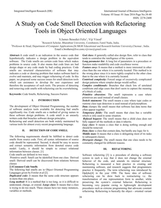 Integrated Intelligent Research (IIR) International Journal of Business Intelligents
Volume: 05 Issue: 01 June 2016 Page No.38-40
ISSN: 2278-2400
38
A Study on Code Smell Detection with Refactoring
Tools in Object Oriented Languages
S.James Benedict Felix1
, Viji Vinod2
1
Research Scholar, Bharathiar University, Coimbatore,Tamil Nadu, India.
2
Professor & Head, Department of Computer Applications,Dr.MGR Educational and Research Institute University,Chennai , India.
Email:x.brothers@live.com,vijivino@gmail.com
Abstract-A code smell is an indication in the source code that
hypothetically indicates a design problem in the equivalent
software. The Code smells are certain code lines which makes
problems in source code. It also means that code lines are bad
design shape or any code made by bad coding practices. Code
smells are structural characteristics of software that may
indicates a code or drawing problem that makes software hard to
evolve and maintain, and may trigger refactoring of code. In this
paper, we proposed some success issues for smell detection tools
which can assistance to develop the user experience and
therefore the acceptance of such tools. The process of detecting
and removing code smells with refactoring can be overwhelming.
Keywords: Code Smells, Refactoring, Success Factors
I. INTRODUCTION
The development of Object Oriented Programming, the number
of software analysis tools available for detecting bad smells
significantly rise. Code smells are a method of giving names to
these software design problems. A code smell is an uneasily
written code that breaches software design principles.
Refactoring and smell detection are both widely maintained by
various tools for almost every recent programming language.
II. DETECTION OF CODE SMELL
The following requirements should be fulfilled to detect code
smells from source code. First, all syntax information of source
code should be represented. Second, it should be easy to access
and extract semantic information from denoted source code
model. Lastly, it should be simple to extract relational
information between classes. [1]
Code smells are defined in two ways.
Primitive smell: Smell can be identified from one class Derived
smell: Derived smell can be discovered from relations between
classes
2.1Common Code Smells
The following bad smells are in Object Oriented Programming
Languages given by Fowler et.al [2].
Duplicated code: It means that the same code structure appears
in more than one place.
Long method: It is a method that is too long, so it is difficult to
understand, change, or extend. Large class: It means that a class
is trying to do too much. These classes have too many instances,
variables or methods.
God class: It generally called also design flaw, refer to class that
tends to centralize the intelligence of the system.
Long parameter list: A long list of parameters in a procedure or
function make readability and code excellence worse.
Feature envy: It means that a method is more interested in other
class than the one where it is currently located. This method is in
the wrong place since it is more tightly coupled to the other class
than to the one where it is currently located.
Contrived complexity: Forced usage of excessively complicated
design patterns where simpler design would suffice.
Complex conditionals: Branches that check lots of unrelated
conditions and edge cases that don't seem to capture the meaning
of a block of code.
Primitive obsession: The smell represents a case where
primitives are used instead of small classes.
Switch statement: The smell means a case where type codes or
runtime class type detection is used instead of polymorphism.
Data clumps: the smell means that software has data items that
often appear together.
Temporary fields: The smell means that class has a variable
which is only used in some situation.
Refused bequest: The smell means that a child class does not
fully support all the methods or data it inherits.
Lazy class: It means a class that is doing nothing enough and
should be removed.
Data class: a class that contain data, but hardly any logic for it.
Middle man: It means that a class is delegating most of its tasks
to subsequent classes.
Divergent change: The smell means that one class needs to be
constantly changed for different reasons.
III. REFACTORING
Software refactoring [3] is a procedure of altering a software
system in such a way that it does not change the external
behavior of the code, and amends its internal structure.
Refactoring is measured a best practice in creating and
maintaining software, and research suggests that programmers
practice it frequently. The term refactoring was introduced by
Opdyke[4] in the year 1990. The basic idea of software
refactoring can be drew back to restructuring i.e. the
transformation of one representation form to another, while
preserving the system‘s external behavior. Refactoring is
becoming very popular owing to lightweight development
procedures such as extreme programming that advocate constant
refactoring. Refactoring is basically the object - oriented variant
 