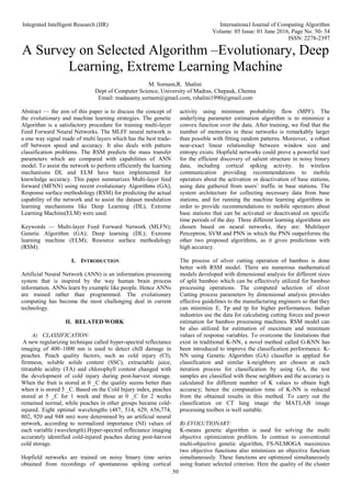Integrated Intelligent Research (IIR) International Journal of Computing Algorithm
Volume: 05 Issue: 01 June 2016, Page No. 50- 54
ISSN: 2278-2397
50
A Survey on Selected Algorithm –Evolutionary, Deep
Learning, Extreme Learning Machine
M. Sornam,R. Shalini
Dept of Computer Science, University of Madras, Chepauk, Chenna
Email: madasamy.sornam@gmail.com, rshalini1990@gmail.com
Abstract — the aim of this paper is to discuss the concept of
the evolutionary and machine learning strategies. The genetic
Algorithm is a satisfactory procedure for training multi-layer
Feed Forward Neural Networks. The MLFF neural network is
a one way signal made of multi layers which has the best trade-
off between speed and accuracy. It also deals with pattern
classification problems. The RSM predicts the mass transfer
parameters which are compared with capabilities of ANN
model. To assist the network to perform efficiently the learning
mechanisms DL and ELM have been implemented for
knowledge accuracy. This paper summarizes Multi-layer feed
forward (MFNN) using recent evolutionary Algorithms (GA),
Response surface methodology (RSM) for predicting the actual
capability of the network and to assist the dataset modulation
learning mechanisms like Deep Learning (DL), Extreme
Learning Machine(ELM) were used.
Keywords — Multi-layer Feed Forward Network (MLFN);
Genetic Algorithm (GA); Deep learning (DL); Extreme
learning machine (ELM); Resource surface methodology
(RSM).
I. INTRODUCTION
Artificial Neural Network (ANN) is an information processing
system that is inspired by the way human brain process
information. ANNs learn by example like people. Hence ANNs
are trained rather than programmed. The evolutionary
computing has become the most challenging deal in current
technology.
II. RELATED WORK
A) CLASSIFICATION:
A new regularizing technique called hyper-spectral reflectance
imaging of 400–1000 nm is used to detect chill damage in
peaches. Peach quality factors, such as cold injury (CI),
firmness, soluble solids content (SSC), extractable juice,
titratable acidity (TA) and chlorophyll content changed with
the development of cold injury during post-harvest storage.
When the fruit is stored at 0 _C the quality seems better than
when it is stored 5 _C. Based on the Cold Injury index, peaches
stored at 5 _C for 1 week and those at 0 _C for 2 weeks
remained normal, while peaches in other groups became cold-
injured. Eight optimal wavelengths (487, 514, 629, 656,774,
802, 920 and 948 nm) were determined by an artificial neural
network, according to normalized importance (NI) values of
each variable (wavelength).Hyper-spectral reflectance imaging
accurately identified cold-injured peaches during post-harvest
cold storage.
Hopfield networks are trained on noisy binary time series
obtained from recordings of spontaneous spiking cortical
activity using minimum probability flow (MPF). The
underlying parameter estimation algorithm is to minimize a
convex function over the data. After training, we find that the
number of memories in these networks is remarkably larger
than possible with fitting random patterns. Moreover, a robust
near-exact linear relationship between window size and
entropy exists. Hopfield networks could prove a powerful tool
for the efficient discovery of salient structure in noisy binary
data, including cortical spiking activity. In wireless
communication providing recommendations to mobile
operators about the activation or deactivation of base stations,
using data gathered from users’ traffic in base stations. The
system architecture for collecting necessary data from base
stations, and for running the machine learning algorithms in
order to provide recommendations to mobile operators about
base stations that can be activated or deactivated on specific
time periods of the day. Three different learning algorithms are
chosen based on neural networks, they are: Multilayer
Perceptron, SVM and PNN in which the PNN outperforms the
other two proposed algorithms, as it gives predictions with
high accuracy.
The process of silver cutting operation of bamboo is done
better with RSM model. There are numerous mathematical
models developed with dimensional analysis for different sizes
of split bamboo which can be effectively utilized for bamboo
processing operations. The computed selection of sliver
Cutting process parameters by dimensional analysis provides
effective guidelines to the manufacturing engineers so that they
can minimize E, Tp and tp for higher performances. Indian
industries use the data for calculating cutting forces and power
estimation for bamboo processing machines. RSM model can
be also utilized for estimation of maximum and minimum
values of response variables. To overcome the limitations that
exist in traditional K-NN, a novel method called G-KNN has
been introduced to improve the classification performance. K-
NN using Genetic Algorithm (GA) classifier is applied for
classification and similar k-neighbors are chosen at each
iteration process for classification by using GA, the test
samples are classified with these neighbors and the accuracy is
calculated for different number of K values to obtain high
accuracy; hence the computation time of K-NN is reduced
from the obtained results in this method. To carry out the
classification on CT lung image the MATLAB image
processing toolbox is well suitable.
B) EVOLUTIONARY:
K-means genetic algorithm is used for solving the multi
objective optimization problem. In contrast to conventional
multi-objective genetic algorithm, FS-NLMOGA maximizes
two objective functions also minimizes an objective function
simultaneously. These functions are optimized simultaneously
using feature selected criterion. Here the quality of the cluster
 
