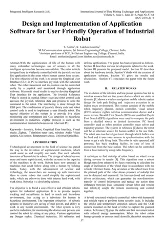 Integrated Intelligent Research (IIR) International Journal of Data Mining Techniques and Applications
Volume 5, Issue 1, June 2016, Page No.57-61
ISSN: 2278-2419
57
Design and Implementation of Application
Software for User Friendly Operation of Industrial
Robot
S. Anitha1
, K. Lakshmi Joshitha2
1
M.E-Communication systems, Sri Sairam Engineering College, Chennai, India.
2
Assistant professor of ECE, Sri Sairam Engineering College, Chennai, India.
Email: anithasias@gmail.com lakshmi.ece@sairam.edu.in
Abstract-With the sophistication of life of the human with
many embedded technologies use of sensors in all the
intelligent systems has become unavoidable. The robot vehicle
designed here is wirelessly controlled with the joystick and can
find application in the areas where human cannot have access.
The first objective of the work is to create the Graphical User
Interface (GUI) in PC to interface joy stick with the industrial
robot. The robot movement and its position can be controlled
easily by a joystick and monitored through application
software. Microsoft visual studio is used to develop Graphical
User Interface for the application. The Joystick Reference
Value is stored in joystick library code and robot control code
accesses the joystick reference data and process to send the
command to the robot. The interfacing is done through the
USB port. The combination of joystick library code and robot
control code is used to implement a user friendly robot. The
second objective of the system is to provide live video
monitoring and temperature and Gas detection in hazardous
environment in industries. ZigBee protocol is used as the
communication medium between rover robot and PC.
Keywords—Joystick, Robot, Graphical User Interface, Visual
studio, Zigbee, Television tuner card, wireless Audio Video
camera, Gas sensor, Temperature sensor, Universal Serial Bus.
I. INTRODUCTION
Technological advancement in the field of science has paved
the way to the invention of sophisticated machines, which
could assist us and simplify our work. One such valuable
invention of humankind is robots. The design of robots became
more and more sophisticated, with the increase in the capacity
of the machines to do work. Robots have now emerged as
machines that could follow along with a human by holding
hands. Today, with the advancement of science and
technology, the researchers are coming up with innovative
ideas to create robots that could simplify the sophisticated
tasks, which are otherwise done with intense hard work, with
work force. Robotics is a developing science.
The objective is to build a cost effective and efficient robotic
system for industrial application. It is to provide require
tracking and surveillance in hard to reach and hazardous
environment, thus acting as a substitute for human in
hazardous environment. The important objectives of robotic
systems in industries are saving of man power, and ability to
work in any hostile environment. The robot system is very
useful in industries, for monitoring the devices and persons can
control the robot by sitting at any place. Various applications
are Danger seeker, Chemical industries, Oil refineries and
defense applications. The paper has been organized as follows.
Section II describes various developments related to the work.
Section III presents the proposed model. Section IV describes
about the hardware details. Section V deals with the creation of
application software, Section VI gives the results and
discussions. Section VII concludes the paper with the future
work.
II. RELATED WORKS
The evolution of the robotics and low power systems has led to
wireless sensors that are low power devices which are static or
dynamic.[1] shows a wireless navigation mobile robotic system
design for both path finding and trajectory execution in an
indoor maze environment. This system consists of the mobile
robot, trajectory planner, motion controller, visual sensor
(CCD camera), zigBee wireless communication device and a
maze terrain. Breadth First Search (BFS) and modified Depth
First Search (DFS) algorithms were used to compute the path
from a decided source to desired destination. PC based
controller used as robot position controller maze solver and
trajectory planner. The system in reference [2]shows the robot
will be an alternate source for human soldier in the war field.
The robot uses two barrel gun turret through which bullets can
be fired and it uses two cameras in synchronization with the
turret to get a safe firing limit. The robot is radio operated, self
powered, has back tracking facility, in case of loss of
connection from the base station. The robot can be controlled
from a base station by using radio frequency.
A technique to find sideslip of robot based on wheel traces
during traverse in terrain [3]. This algorithm uses a robust
Hough transform enhanced by fuzzy reasoning to calculate the
angle of inclination of the wheel trace in accordance with the
vehicle reference frame. Any deviation of the wheel trace from
the planned path of the robot shows presence of sideslip that
can be detected and measured. An Internet-based and sensor-
driven architecture, which can guarantee the non-distortion-
transfer of control information and reduce the action time
difference between local simulated virtual robot and remote
real robot,[4] couple the remote monitoring and control
together.
A hybrid structured wirelessly controlled robot with humanoid
and vehicle types to perform home security tasks. It includes
the smoke and temperature detection sensors and the CCD
camera mounted on the head of robot to capture the guarded
videos. Reference [5] gives the stable and fast movement robot
with reduced energy consumption. When the robot enters
humpy grounds or crosses small doorsills, the robot structure is
 