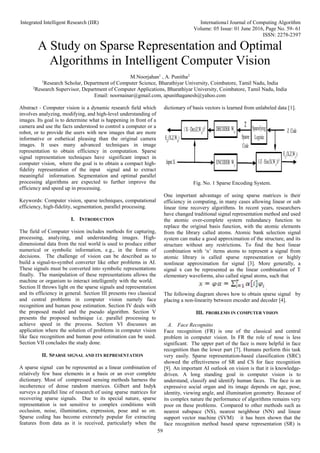 Integrated Intelligent Research (IIR) International Journal of Computing Algorithm
Volume: 05 Issue: 01 June 2016, Page No. 59- 61
ISSN: 2278-2397
59
A Study on Sparse Representation and Optimal
Algorithms in Intelligent Computer Vision
M.Noorjahan1
, A. Punitha2
1
Research Scholar, Department of Computer Science, Bharathiyar University, Coimbatore, Tamil Nadu, India
2
Research Supervisor, Department of Computer Applications, Bharathiyar University, Coimbatore, Tamil Nadu, India
Email: noornainar@gmail.com, apunithaganesh@yahoo.com
Abstract - Computer vision is a dynamic research field which
involves analyzing, modifying, and high-level understanding of
images. Its goal is to determine what is happening in front of a
camera and use the facts understood to control a computer or a
robot, or to provide the users with new images that are more
informative or esthetical pleasing than the original camera
images. It uses many advanced techniques in image
representation to obtain efficiency in computation. Sparse
signal representation techniques have significant impact in
computer vision, where the goal is to obtain a compact high-
fidelity representation of the input signal and to extract
meaningful information. Segmentation and optimal parallel
processing algorithms are expected to further improve the
efficiency and speed up in processing.
Keywords: Computer vision, sparse techniques, computational
efficiency, high-fidelity, segmentation, parallel processing.
I. INTRODUCTION
The field of Computer vision includes methods for capturing,
processing, analyzing, and understanding images. High-
dimensional data from the real world is used to produce either
numerical or symbolic information, e.g., in the forms of
decisions. The challenge of vision can be described as to
build a signal-to-symbol converter like other problems in AI.
These signals must be converted into symbolic representations
finally. The manipulation of these representations allows the
machine or organism to interact intelligently with the world.
Section II throws light on the sparse signals and representation
and its efficiency in general. Section III presents two classical
and central problems in computer vision namely face
recognition and human pose estimation. Section IV deals with
the proposed model and the pseudo algorithm. Section V
presents the proposed technique i.e. parallel processing to
achieve speed in the process. Section VI discusses an
application where the solution of problems in computer vision
like face recognition and human pose estimation can be used.
Section VII concludes the study done.
II. SPARSE SIGNAL AND ITS REPRESENTATION
A sparse signal can be represented as a linear combination of
relatively few base elements in a basis or an over complete
dictionary. Most of compressed sensing methods harness the
incoherence of dense random matrices. Gilbert and Indyk
surveys a parallel line of research of using sparse matrices for
recovering sparse signals. Due to its special nature, sparse
representation is not sensitive to complex conditions with
occlusion, noise, illumination, expression, pose and so on.
Sparse coding has become extremely popular for extracting
features from data as it is received, particularly when the
dictionary of basis vectors is learned from unlabeled data [1].
Fig. No. 1 Sparse Encoding System.
One important advantage of using sparse matrices is their
efficiency in computing, in many cases allowing linear or sub
linear time recovery algorithms. In recent years, researchers
have changed traditional signal representation method and used
the atomic over-complete system redundancy function to
replace the original basis function, with the atomic elements
from the library called atoms. Atomic bank selection signal
system can make a good approximation of the structure, and its
structure without any restrictions. To find the best linear
combination with ‘n’ items atoms to represent a signal from
atomic library is called sparse representation or highly
nonlinear approximation for signal [3]. More generally, a
signal x can be represented as the linear combination of T
elementary waveforms, also called signal atoms, such that
.
The following diagram shows how to obtain sparse signal by
placing a non-linearity between encoder and decoder [4].
III. PROBLEMS IN COMPUTER VISION
A. Face Recognitio
Face recognition (FR) is one of the classical and central
problem in computer vision. In FR the role of nose is less
significant. The upper part of the face is more helpful in face
recognition than the lower part [7]. Humans perform this task
very easily. Sparse representation-based classification (SRC)
showed the effectiveness of SR and CS for face recognition
[9]. An important AI outlook on vision is that it is knowledge-
driven. A long standing goal in computer vision is to
understand, classify and identify human faces. The face is an
expressive social organ and its image depends on age, pose,
identity, viewing angle, and illumination geometry. Because of
its complex nature the performance of algorithms remains very
poor on these problems. Compared to other methods such as
nearest subspace (NS), nearest neighbour (NN) and linear
support vector machine (SVM) it has been shown that the
face recognition method based sparse representation (SR) is
 