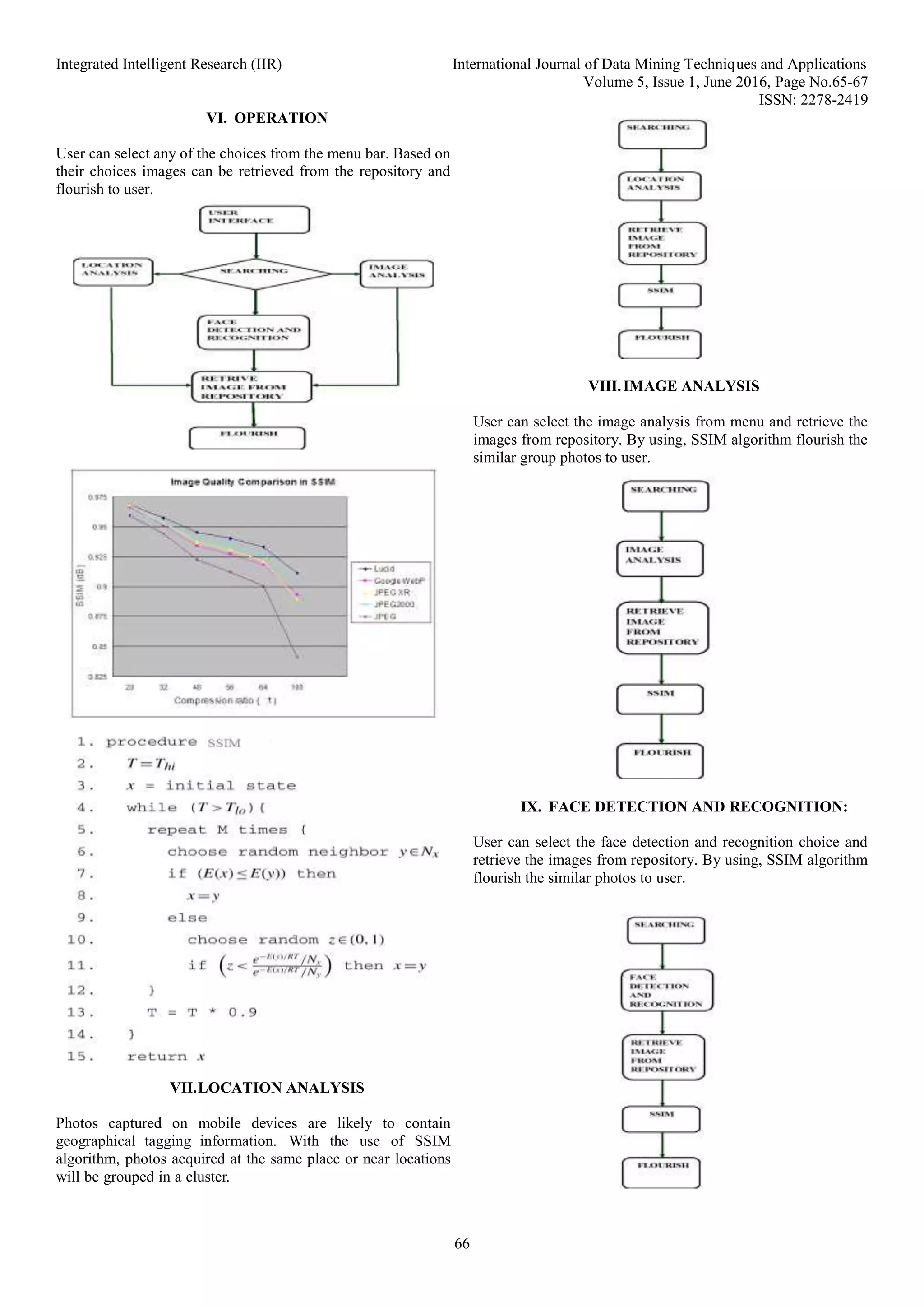 Integrated Intelligent Research (IIR) International Journal of Data Mining Techniques and Applications
Volume 5, Issue 1, June 2016, Page No.65-67
ISSN: 2278-2419
66
VI. OPERATION
User can select any of the choices from the menu bar. Based on
their choices images can be retrieved from the repository and
flourish to user.
VII.LOCATION ANALYSIS
Photos captured on mobile devices are likely to contain
geographical tagging information. With the use of SSIM
algorithm, photos acquired at the same place or near locations
will be grouped in a cluster.
VIII.IMAGE ANALYSIS
User can select the image analysis from menu and retrieve the
images from repository. By using, SSIM algorithm flourish the
similar group photos to user.
IX. FACE DETECTION AND RECOGNITION:
User can select the face detection and recognition choice and
retrieve the images from repository. By using, SSIM algorithm
flourish the similar photos to user.
 