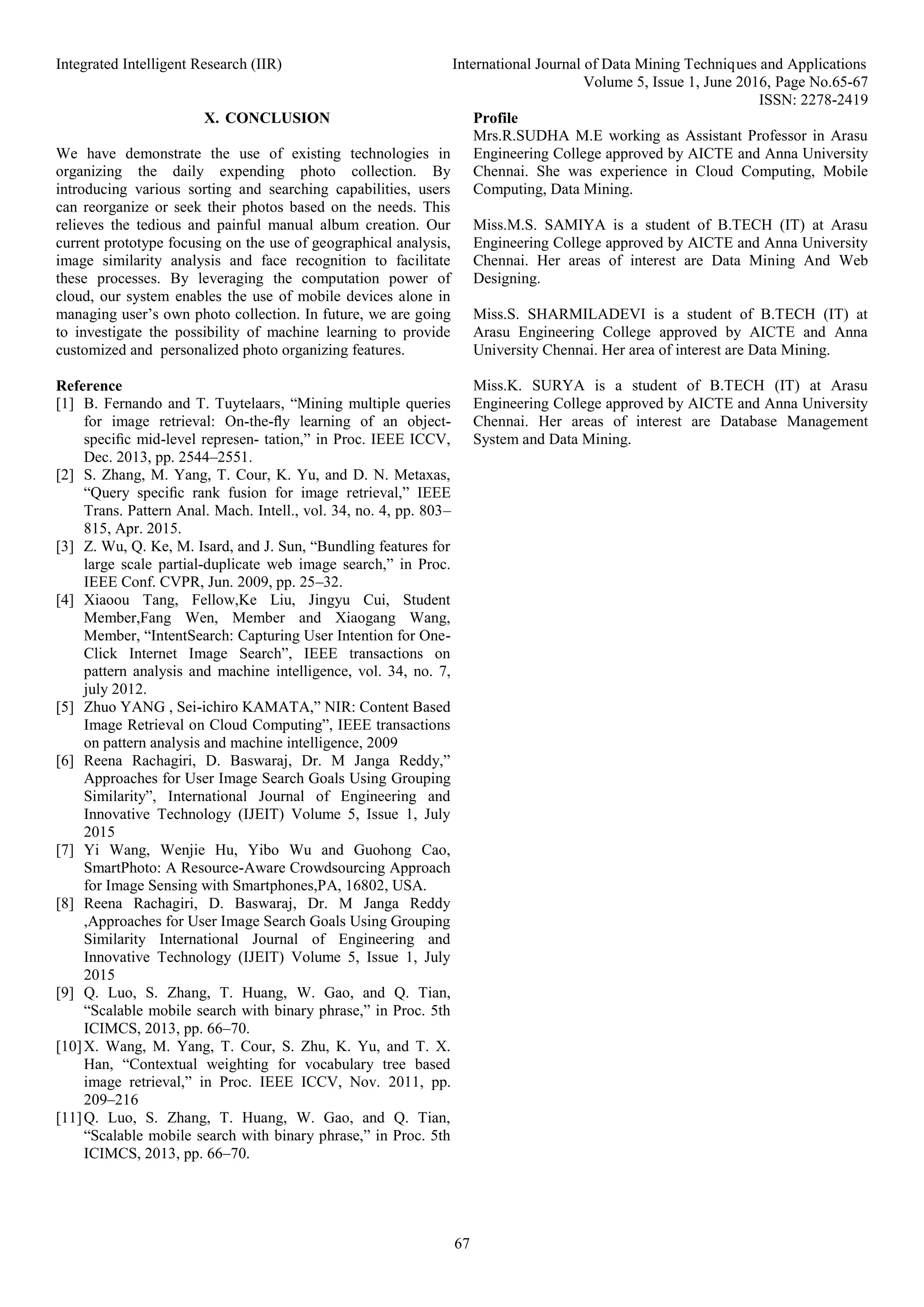 Integrated Intelligent Research (IIR) International Journal of Data Mining Techniques and Applications
Volume 5, Issue 1, June 2016, Page No.65-67
ISSN: 2278-2419
67
X. CONCLUSION
We have demonstrate the use of existing technologies in
organizing the daily expending photo collection. By
introducing various sorting and searching capabilities, users
can reorganize or seek their photos based on the needs. This
relieves the tedious and painful manual album creation. Our
current prototype focusing on the use of geographical analysis,
image similarity analysis and face recognition to facilitate
these processes. By leveraging the computation power of
cloud, our system enables the use of mobile devices alone in
managing user’s own photo collection. In future, we are going
to investigate the possibility of machine learning to provide
customized and personalized photo organizing features.
Reference
[1] B. Fernando and T. Tuytelaars, “Mining multiple queries
for image retrieval: On-the-ﬂy learning of an object-
speciﬁc mid-level represen- tation,” in Proc. IEEE ICCV,
Dec. 2013, pp. 2544–2551.
[2] S. Zhang, M. Yang, T. Cour, K. Yu, and D. N. Metaxas,
“Query speciﬁc rank fusion for image retrieval,” IEEE
Trans. Pattern Anal. Mach. Intell., vol. 34, no. 4, pp. 803–
815, Apr. 2015.
[3] Z. Wu, Q. Ke, M. Isard, and J. Sun, “Bundling features for
large scale partial-duplicate web image search,” in Proc.
IEEE Conf. CVPR, Jun. 2009, pp. 25–32.
[4] Xiaoou Tang, Fellow,Ke Liu, Jingyu Cui, Student
Member,Fang Wen, Member and Xiaogang Wang,
Member, “IntentSearch: Capturing User Intention for One-
Click Internet Image Search”, IEEE transactions on
pattern analysis and machine intelligence, vol. 34, no. 7,
july 2012.
[5] Zhuo YANG , Sei-ichiro KAMATA,” NIR: Content Based
Image Retrieval on Cloud Computing”, IEEE transactions
on pattern analysis and machine intelligence, 2009
[6] Reena Rachagiri, D. Baswaraj, Dr. M Janga Reddy,”
Approaches for User Image Search Goals Using Grouping
Similarity”, International Journal of Engineering and
Innovative Technology (IJEIT) Volume 5, Issue 1, July
2015
[7] Yi Wang, Wenjie Hu, Yibo Wu and Guohong Cao,
SmartPhoto: A Resource-Aware Crowdsourcing Approach
for Image Sensing with Smartphones,PA, 16802, USA.
[8] Reena Rachagiri, D. Baswaraj, Dr. M Janga Reddy
,Approaches for User Image Search Goals Using Grouping
Similarity International Journal of Engineering and
Innovative Technology (IJEIT) Volume 5, Issue 1, July
2015
[9] Q. Luo, S. Zhang, T. Huang, W. Gao, and Q. Tian,
“Scalable mobile search with binary phrase,” in Proc. 5th
ICIMCS, 2013, pp. 66–70.
[10]X. Wang, M. Yang, T. Cour, S. Zhu, K. Yu, and T. X.
Han, “Contextual weighting for vocabulary tree based
image retrieval,” in Proc. IEEE ICCV, Nov. 2011, pp.
209–216
[11]Q. Luo, S. Zhang, T. Huang, W. Gao, and Q. Tian,
“Scalable mobile search with binary phrase,” in Proc. 5th
ICIMCS, 2013, pp. 66–70.
Profile
Mrs.R.SUDHA M.E working as Assistant Professor in Arasu
Engineering College approved by AICTE and Anna University
Chennai. She was experience in Cloud Computing, Mobile
Computing, Data Mining.
Miss.M.S. SAMIYA is a student of B.TECH (IT) at Arasu
Engineering College approved by AICTE and Anna University
Chennai. Her areas of interest are Data Mining And Web
Designing.
Miss.S. SHARMILADEVI is a student of B.TECH (IT) at
Arasu Engineering College approved by AICTE and Anna
University Chennai. Her area of interest are Data Mining.
Miss.K. SURYA is a student of B.TECH (IT) at Arasu
Engineering College approved by AICTE and Anna University
Chennai. Her areas of interest are Database Management
System and Data Mining.
 
