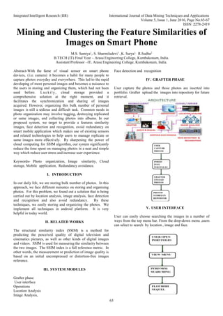 Integrated Intelligent Research (IIR) International Journal of Data Mining Techniques and Applications
Volume 5, Issue 1, June 2016, Page No.65-67
ISSN: 2278-2419
65
Mining and Clustering the Feature Similarities of
Images on Smart Phone
M.S. Samiya1
, S. Sharmiladevi1
, K. Surya1,
R.Sudha2
B.TECH (IT) Final Year – Arasu Engineering College, Kumbakonam, India.
Assistant Professor –IT, Arasu Engineering College, Kumbakonam, India.
Abstract-With the fame of visual sensor on smart phone
devices, ( i.e. camera) it becomes a habit for many people to
capture photos everyday and everywhere. This led to the rapid
developing of more personal images and becomes a nuisance to
the users in storing and organizing them, which had not been
used before. Luckily, cloud storage provided a
comprehensive solution at the right moment, and it
facilitates the synchronization and sharing of images
acquired. However, organizing this bulk number of personal
images is still a tedious and difficult task. Common needs in
photo organization may involve tagging, destroying replicated
or same images, and collecting photos into albums. In our
proposed system, we target to provide a features similarity
images, face detection and recognition, avoid redundancy on
smart mobile application which makes use of existing sensors
and related technologies to help users to manage replicate or
same images more effectively. By sharpening the power of
cloud computing for SSIM algorithm, our system significantly
reduce the time spent on managing photos in a neat and simple
way which reduce user stress and increase user experience.
Keywords- Photo organization, Image similarity, Cloud
storage, Mobile application, Redundancy avoidance.
I. INTRODUCTION
In our daily life, we are storing bulk number of photos. In this
approach, we face different nuisance on storing and organising
photos. For this problem, we found out a solution that is being
carried out by location analysis, image analysis, face detection
and recognition and also avoid redundancy. By these
techniques, we easily storing and organizing the photos. We
implement all techniques in android platform. It is very
helpful in today world.
II. RELATED WORKS
The structural similarity index (SSIM) is a method for
predicting the perceived quality of digital television and
cinematics pictures, as well as other kinds of digital images
and videos. SSIM is used for measuring the similarity between
the two images. The SSIM index is a full reference metric. In
other words, the measurement or prediction of image quality is
based on an initial uncompressed or distortion-free images
reference.
III. SYSTEM MODULES
Grafter phase
User interface
Operations
Location Analysis
Image Analysis,
Face detection and recognition
IV. GRAFTER PHASE
User capture the photos and those photos are inserted into
portfolio. Grafter upload the images into repository for future
retrieval.
V. USER INTERFACE
User can easily choose searching the images in a number of
ways from the top menu bar. From the drop-down menu ,users
can select to search by location , image and face.
 
