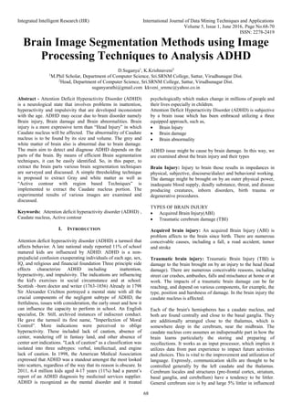 Integrated Intelligent Research (IIR) International Journal of Data Mining Techniques and Applications
Volume 5, Issue 1, June 2016, Page No.68-70
ISSN: 2278-2419
68
Brain Image Segmentation Methods using Image
Processing Techniques to Analysis ADHD
D.Suganya1
, K.Krishnaveni2
1
M.Phil Scholar, Department of Computer Science, Sri.SRNM College, Sattur, Virudhunagar Dist.
2
Head, Department of Computer Science, Sri.SRNM College, Sattur, Virudhunagar Dist.
suganyarathi@gmail.com kkveni_srnmc@yahoo.co.in
Abstract - Attention Deficit Hyperactivity Disorder (ADHD)
is a neurological state that involves problems in inattention,
hyperactivity and impulsivity that are developed inconsistent
with the age. ADHD may occur due to brain disorder namely
Brain injury, Brain damage and Brain abnormalities. Brain
injury is a more expressive term than “Head Injury” in which
Caudate nucleus will be affected. The abnormality of Caudate
nucleus is to be found by its size and volume. The grey and
white matter of brain also is abnormal due to brain damage.
The main aim to detect and diagnose ADHD depends on the
parts of the brain. By means of efficient Brain segmentation
techniques, it can be easily identified. So, in this paper, to
extract the brain parts various brain segmentation techniques
are surveyed and discussed. A simple thresholding technique
is proposed to extract Gray and white matter as well as
“Active contour with region based Techniques” is
implemented to extract the Caudate nucleus portion. The
experimental results of various images are examined and
discussed.
Keywords: Attention deficit hyperactivity disorder (ADHD) ,
Caudate nucleus, Active contour
I. INTRODUCTION
Attention deficit hyperactivity disorder (ADHD) a turmoil that
affects behavior. A late national study reported 11% of school
matured kids are influenced by ADHD. ADHD is a non-
prejudicial confusion exasperating individuals of each age, sex,
IQ, and religious and financial foundation Three principle side
effects characterize ADHD including inattention,
hyperactivity, and impulsivity. The indications are influencing
the kid's exercises in social circumstance and at school.
Scottish –born doctor and writer (1763-1856) Already in 1798
Sir Alexander Crichton portrayed a mental state with all the
crucial components of the negligent subtype of ADHD, the
fretfulness, issues with consideration, the early onset and how it
can influence the capacity to perform in school. An English
specialist, Dr. Still, archived instances of indiscreet conduct.
He gave the turmoil its first name, "Imperfection of Moral
Control”. More indications were perceived to oblige
hyperactivity. These included lack of caution, absence of
center, wandering off in fantasy land, and other absence of
center sort indications. "Lack of caution" as a classification was
isolated into three subtypes: verbal, intellectual, and engine
lack of caution. In 1998, the American Medical Association
expressed that ADHD was a standout amongst the most looked
into scatters, regardless of the way that its reason is obscure. In
2011, 6.4 million kids aged 4-17 years (11%) had a parent’s
report of an ADHD diagnosis by medicinal services supplier.
ADHD is recognized as the mental disorder and it treated
psychologically which makes change in millions of people and
their lives especially in children.
Attention Deficit Hyperactivity Disorder (ADHD) is subjective
by a brain issue which has been embraced utilizing a three
equipped approach, such as,
 Brain Injury
 Brain damage
 Brain abnormality
ADHD issue might be cause by brain damage. In this way, we
are examined about the brain injury and their types
Brain Injury: Injury to brain those results in impedances in
physical, subjective, discourse/dialect and behavioral working.
The damage might be brought on by an outer physical power,
inadequate blood supply, deadly substance, threat, and disease
producing creatures, inborn disorders, birth trauma or
degenerative procedures.
TYPES OF BRAIN INJURY
 Acquired Brain Injury(ABI)
 Traumatic cerebrum damage (TBI)
Acquired brain injury: An acquired Brain Injury (ABI) is
problem affects to the brain since birth. There are numerous
conceivable causes, including a fall, a road accident, tumor
and stroke
Traumatic brain injury: Traumatic Brain Injury (TBI) is
damage to the brain brought on by an injury to the head (head
damage). There are numerous conceivable reasons, including
street car crashes, ambushes, falls and mischance at home or at
work. The impacts of a traumatic brain damage can be far
reaching, and depend on various components, for example, the
type, position and harshness of damage. In the brain injury the
caudate nucleus is affected.
Each of the brain's hemispheres has a caudate nucleus, and
both are found centrally and close to the basal ganglia. They
are additionally arranged close to the thalamus, which is
somewhere deep in the cerebrum, near the midbrain. The
caudate nucleus core assumes an indispensable part in how the
brain learns particularly the storing and preparing of
recollections. It works as an input processor, which implies it
utilizes data from past experience to impact future activities
and choices. This is vital to the improvement and utilization of
language. Expressly, communication skills are thought to be
controlled generally by the left caudate and the thalamus.
Cerebrum locales and structures (pre-frontal cortex, striatum,
basal ganglia, and cerebellum) have a tendency to be littler.
General cerebrum size is by and large 5% littler in influenced
 