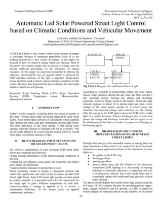 Integrated Intelligent Research (IIR) International Journal of Business Intelligents
Volume: 05 Issue: 01 June 2016 Page No.62-64
ISSN: 2278-2400
62
Automatic Led Solar Powered Street Light Control
based on Climatic Conditions and Vehicular Movement
J.Lakshmi Joshitha1
,M.Gautham2
, J.Vasanth3
Department of ECE ,Sri Sairam Engineering College, Chennai
Email:gauthammohan1996@gmail.com,vasanthsharma02@gmail.com
ABSTRACT-India is the country where more amount of energy
is consumed because of enormous population. Most of us are
looking forward for a new source of energy. In this paper we
focused on how to conserve energy which are existing. Most of
the power are wasted mainly due to misuse of energy and not
having sufficient knowledge on the utilization of energy
resources .In this paper we used microcontroller to detects the
vehicular movement.IR rays are passed which is received by
LDR and thus intensity of the light is adjusted. Temperature
sensor has been used to detect various climatic conditions in that
region. We have also proposed the idea to display the street light
numbers which are not glowing.
Keywords: Light Emitting Diode (LED), Light Dependent
Resistor (LDR), Temperature sensor, Microcontroller,
photoelectric sensors
I. INTRODUCTION
Today’s world is rapidly switching from one source of energy to
the other. Normal street lights are being replaced by solar street
lig/hts. Solar street lights consists of solar panels which captures
light during day times and gets illuminated during night hours.
The main drawback of the solar energy is that during rainy
seasons sufficient amount of sunlight will not be available. This
can be made effective by conserving the energy which is wasted
when there is sufficient amount of light.
II. BLOCK DIAGRAM AND FUNCTIONING OF
SOLAR LED STREET LIGHTS
For effective implantation of solar powered LED street lights
following conditions are followed
• Learn general information of the meteorological conditions in
the area.
• Select the cost-effective solar panel, the controller, the battery
and a series of components.
• Adopt effective measures to protect the system.
These conditions ensure to design a reasonable solution and
realize the significance and value of the existence of solar LED
Street Light Street. Solar LED street light consists of solar panel
to receive sunlight. It is provided with LED driving circuit for
the street light to glow. different temperature on each side.
Conversely,when a voltage is applied to it, it creates a
temperature difference. At the atomic scale, an applied
temperature gradient c
SUNLIGHT SOLAR
PANEL
TO LED LED
STREET DRIVING
LIGHTS CIRCUIT
Fig 1 Block Diagram On Led Powered Street Light
According to principle of photovoltaic effect, the solar panels
receive solar radiation during the day time and then convert it
into electrical energy through the charge and discharge
controller, which is finally stored in the battery. When the light
intensity reduced to about 10 lx during night and open circuit
voltage of the solar panels reaches at a certain value, the
controller has detected voltage value and then act, the Battery
offer the energy to the LED light to drive the LED emits visible
light at a certain direction. Battery discharges after certain time
passes, the charge and discharge controller will act again to end
the discharging of the battery in order to prepare next charging or
discharging again.
III. DRAWBACKSIN THE CURRENT
IMPLEMENTATION OF SOLAR POWERED
STREET LIGHTS
Though solar energy is the renewable source of energy there are
some drawbacks which needs to be resolved to have the better
utilization in many applications.Some of the drawbacks in street
lights are
 the quality of the LED chip
 heating problem
 package problem
 power driver issue and the lifetime of the electronic
components.LED lighting is a developing technology
although its luminous efficiency is improving and cost
is continuously reduced, but it still needs long time to
completely replace the traditional high pressure sodium
street lighting.
The above circuit depicts the normal street light circuit using the
555 timer. I.C 555 contains the pins for providing power supply,
reset, trigger, threshold and for ground. A LDR is employed
which changes its resistance based on the intensity of the power
 