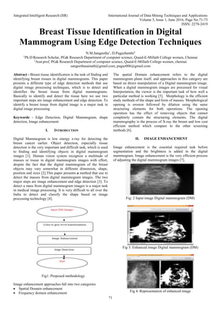 Integrated Intelligent Research (IIR) International Journal of Data Mining Techniques and Applications
Volume 5, Issue 1, June 2016, Page No.71-73
ISSN: 2278-2419
71
Breast Tissue Identification in Digital
Mammogram Using Edge Detection Techniques
N.M.Sangeetha1
, D.Pugazhenthi2
1
Ph.D Research Scholar, PG& Research Department of computer science, Quaid-E-Millath College women, Chennai
2
Asst.prof, PG& Research Department of computer science, Quaid-E-Millath College women, chennai
sangeethasainath@gmail.com, pugaz006@gmail.com
Abstract - Breast tissue identification is the task of finding and
identifying breast tissues in digital mammograms. This paper
presents a different type of edge detection methods that use
digital image processing techniques, which is to detect and
identifies the breast tissue from digital mammograms.
Basically to identify and detect the tissue here we use two
important steps are image enhancement and edge detection. To
identify a breast tissue from digital image is a major task in
digital image processing.
Keywords - Edge Detection, Digital Mammogram, shape
detection, Image enhancement
I. INTRODUCTION
Digital Mammogram is low energy x-ray for detecting the
breast cancer earlier. Object detection, especially tissue
detection is the very important and difficult task, which is used
to finding and identifying objects in digital mammogram
images [1]. Human vision system recognize a multitude of
masses or tissue in digital mammogram images with effort,
despite the fact that the digital mammogram of the breast
objects may vary somewhat in different dimension, shape,
position and sizes [2].This paper presents a method that use to
detect the masses from digital mammogram images. The two
major steps are image enhancement and edge detection [3]. To
detect a mass from digital mammogram images is a major task
in medical image processing. It is very difficult to all over the
India to detect and classify the shape based on image
processing technology [4].
Fig1: Proposed methodology
Image enhancement approaches fall into two categories
 Spatial Domain enhancement
 Frequency domain enhancement
The spatial Domain enhancement refers to the digital
mammogram plane itself, and approaches in this category are
based on direct manipulation of a Digital mammogram image.
When a digital mammogram images are processed for visual
Interpretation, the viewer is the important task of how well a
particular method is working [5]. Morphology is the efficient
study methods of the shape and form of masses. Morphological
opening is erosion followed by dilation using the same
structuring elements for both operations. The opening
operation has the effect of removing objects that cannot
completely contain the structuring elements. The digital
mammography is the process of X-ray the breast and low cost
efficient method which compare to the other screening
methods [6].
II. IMAGE ENHANCEMENT
Image enhancement is the essential required task before
segmentation and the brightness is added in the digital
mammogram. Image enhancement is the very efficient process
of adjusting the digital mammogram images [7].
Fig: 2 Input image Digital mammogram (DM)
Fig 3: Enhanced image Digital mammogram (DM)
Fig 4: Representation of enhanced image
 