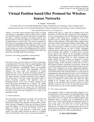 Integrated Intelligent Research (IIR) International Journal of Business Intelligents
Volume: 05 Issue: 01 June 2016 Page No.65-68
ISSN: 2278-2400
65
Virtual Position based Olsr Protocol for Wireless
Sensor Networks
N. Sripathi 1
, M.Saveetha 2
1
PG scholar, Dept. of CS, Pavendhar Bharathidasan College of Engineering and Technology, Trichy, Tamilnadu, India.1
2
Assistant professor, Dept. of CS, Pavendhar Bharathidasan College of Engineering and Technology, Trichy, Tamilnadu, India.2
Email:nsripathi83@gmail.com1
,savi.sri.sv@gmail.com2
Abstract - In wireless sensor networks usually taken in routing
void problem in geographical routing in high control overhead
and transmission delay .The routing void protocol is proposed in
this paper is efficient bypassing void routing protocol. This
protocol based on virtual co-ordinates is to transform a structure
of random process in virtual circle .The circle are composed by
void edge in to by mapping of edge nodes. In this paper to used
the greedy forwarding algorithm. This algorithm can be process
on virtual circle. The virtual circle greedy forwarding failing on
routing void process. There are forwarding process are source to
destination. The proposed protocol as find the shortest path, long
transmission and High quality link maintenance.
Keywords: void routing, geographical, routing protocol.
I. INTRODUCTION
The wireless sensor networks fields one of the key technologies
is routing protocol. The sensor nodes are path depending on the
location information of routing geographic. The WSNs is large
scale wide application of geographic routing. The geographic
information is more efficient, high expansibility and low
influence. The sensor nodes are encountered of random
distribution from result. The greedy forwarding algorithm in
routing will fails, in such situation data transmission also fails.
The simple principle of greedy forwarding is low complexity.
The virtual circle to solve the routing void problem makes in
greedy forwarding algorithm. This algorithm works in
forwarding process. In this way of reduce overhead control
packet and energy consumption can be reduced. The existing
system OLSR protocol is nodes are banned from the selected
nodes in order to prevent the routing void. The transmission
information path between source and destination is achieved the
few hops. In each and every transmission is no need to full
information in hop.
A. Problem definitions
The sensor nodes are modeled by unit graph. The all nodes with
in communication ranges RC and nodes n are links in
bidirectional. Routing is an important issue that affects wireless
sensor networks. Geographic routing uses the physical location
as the node address. The source node determines the destination
address by looking it up from the location server or by
computing it using a hash function in a data-centric storage
scheme. The node usually forwards the packet to a neighbor
closer to the destination. This, however, may take the packet to a
dead-end node, that is, a node with no neighbor closer to the
destination. In GPSR and GFG routing, the FACE algorithm is
used on a planar graph to deal with the dead-end node problem.
In addition, GSR routing and a combination of the FACE
algorithm and the shortcut-based procedure are proposed to
improve routing efficiency. GSR routing builds a planar routing
sub graph, termed the Restricted Delaunay Graph (RDG), such
that a path exists whose distance, in terms of the Euclidean
distance or hop distance, in RDG is only the constant times to the
minimum distance between any pair of nodes. Geographic
routing protocols require nodes to have geographic information
that is obtained with difficulty in wireless sensor networks
because devices that operate via the geographic positioning
system (GPS) consume a large amount of power and do not work
indoors.Routing protocols based on virtual coordinates that
operate without the GPS assistance are proposed in wireless
sensor networks. Through an iterative procedure, a relaxation
algorithm assigns virtual coordinates to nodes that are close to
their physical locations, consuming, in the process, a great deal
of message broadcast overhead. In the distance between any two
nodes is first estimated by an all-pair, shortest-paths algorithm.
Subsequently, multidimensional scaling (MDS) is used to derive
node locations that fit the estimated distances. In seed nodes are
preprogrammed with their physical locations. Each node finds its
location by determining the shortest hop counts to seed nodes
and using the least square error method. In the locations of sensor
nodes are estimated by mobile robots that collect the signal
strength of the messages sent by sensors. However, these
methods do not guarantee packet delivery because the FACE
algorithm cannot be used to solve the dead-end node problem
due to the local error in the virtual coordinate assignment.
B. Void routing in geographic
The geographic routing is greedy forwarding adopted can be
interrupted due to radio coverage. The greedy algorithm in range
of communication causes of greedy forwarding failing. The
sensor nodes are tries to forward the one neighbor nodes to other
destination nodes. A routing void is encountered by nodes
doesn’t exist. In such situation greedy forwarding can be fails. As
show in Fig.1 node n, the packet tires to forward a destination
node d1.The node n2 is set of {n1, n3, n4} closer to the
destination d1. A routing void is encountered by node n5, tires to
packet forward to destination node d2.The packet can arrival the
d1 with paths of n5,n6,n7,d1 without routing problems.
II. RELATED WORKS
 