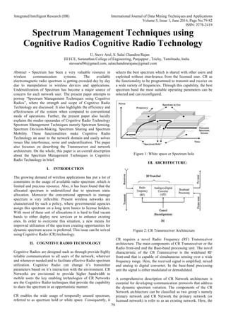 Integrated Intelligent Research (IIR) International Journal of Data Mining Techniques and Applications
Volume 5, Issue 1, June 2016, Page No.79-82
ISSN: 2278-2419
79
Spectrum Management Techniques using
Cognitive Radios Cognitive Radio Technology
U. Steve Arul, S. Salai Chandira Rajan
III ECE, Saranathan College of Engineering, Panjappur , Trichy, Tamilnadu, India
stevearul96@gmail.com, salaichandirarajans@gmail.com
Abstract - Spectrum has been a very valuable resource in
wireless communication systems. The available
electromagnetic radio spectrum is getting crowded day by day
due to manipulation in wireless devices and applications.
Underutilization of Spectrum has become a major source of
concern for each network user. The present paper attempts to
portray “Spectrum Management Techniques using Cognitive
Radios”, where the strength and scope of Cognitive Radio
Technology are discussed. It also highlights the efficiency and
effectiveness of the system when compared to conventional
mode of operations. Further, the present paper also lucidly
explains the modus operandus of Cognitive Radio Technology
Spectrum Management Techniques namely Spectrum Sensing,
Spectrum Decision-Making, Spectrum Sharing and Spectrum
Mobility. These functionalities make Cognitive Radio
Technology an asset to the network domain and easily solves
issues like interference, noise and underutilization. The paper
also focusses on describing the Transreceiver and network
architecture. On the whole, this paper is an overall description
about the Spectrum Management Techniques in Cognitive
Radio Technology in brief.
I. INTRODUCTION
The growing demand of wireless applications has put a lot of
constraints in the usage of available radio spectrum .which is
limited and precious resource. Also, it has been found that the
allocated spectrum is underutilized due to spectrum static
allocation. Moreover the conventional approach to manage
spectrum is very inflexible. Present wireless networks are
characterized by such a policy, where governmental agencies
assign this spectrum on a long term basics to license holders.
With most of these sort of allocations it is hard to find vacant
bands to either deploy new services or to enhance existing
ones. In order to overcome this situation, a new means for
improved utilization of the spectrum creating opportunities for
dynamic spectrum access is preferred. This issue can be solved
using Cognitive Radio (CR) technology.
II. COGNITIVE RADIO TECHNOLOGY
Cognitive Radios are designed such as through provide highly
reliable communication to all users of the network, wherever
and whenever needed and to facilitate effective Radio spectrum
utilization. Cognitive Radio can change it’s transmitter
parameters based on it’s interaction with the environment. CR
Networks are envisioned to provide higher bandwidth to
mobile users the key enabling technologies of CR Networks
are the Cognitive Radio techniques that provide the capability
to share the spectrum in an opportunistic manner.
CR enables the wide usage of temporally unused spectrum,
referred to as spectrum hold or white space. Consequently, it
selects the best spectrum which is shared with other users and
exploited without interference from the licensed user. CR as
the functionality to be programmed to transmit and receive on
a wide variety of frequencies. Through this capability, the best
spectrum band the most suitable operating parameters can be
selected and can reconfigured.
Figure 1: White space or Spectrum hole
III. ARCHITECTURE:
Figure 2: CR Transreceiver Architecture
CR requires a novel Radio Frequency (RF) Transreceiver
architecture. The main components of CR Transreceiver or the
Radio front-end and the Base-band processing unit. The novel
characteristic of the CR Transreceiver is the wideband RF
front-end that is capable of simultaneous sensing over a wide
frequency range. Here, the received signal is amplified, mixed
and analog to digital converter. In the base-band processing
unit the signal is either modulated or demodulated.
A comprehensive description of CR Network architecture is
essential for developing communication protocols that address
the dynamic spectrum variation. The components of the CR
Network architecture can be classified as two group’s namely
primary network and CR Network the primary network (or
licensed network) is refer to as an existing network. Here, the
 
