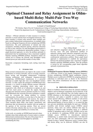 Integrated Intelligent Research (IIR) International Journal of Business Intelligents
Volume: 05 Issue: 01 June 2016 Page No.79-85
ISSN: 2278-2400
79
Optimal Channel and Relay Assignment in Ofdm-
based Multi-Relay Multi-Pair Two-Way
Communication Networks
A.Amuli1
,J.Vinoth Kumar2
1
PG Scholar, Dept of Ece,Sri Venkateshwara College of Technology,Sriperumbudur, Kanchipuram.
2
Head of the department Ece,Sri Venkateshwara College of Technology,Sriperumbudur, Kanchipuram
Email:amuliece@gmail.com
Abstract— Efficient utilization of radio resources in wireless
networks is crucial and has been investigated extensively. This
letter considers a wireless relay network where multiple user
pairs conduct bidirectional communications via multiple relays
based on orthogonal frequency-division multiplexing (OFDM)
transmission. The joint optimization of channel and relay
assignment, including subcarrier pairing, subcarrier allocation
as well as relay selection, for total throughput maximization is
formulated as a combinatorial optimization problem. Using a
graph theoretical approach, we solve the problem optimally in
polynomial time by transforming it into a maximum weighted
bipartite matching (MWBM) problem. Simulation studies are
carried out to evaluate the network total throughput versus
transmit power per node and the number of relay nodes
Keywords—component; formatting; style; styling; insert (key
words)
I. INTRODUCTION
Relay-assisted communication can improve the system overall
performance in wireless networks, such as coverage extension,
power saving, and throughput enhancement. Combining
relaying architecture with orthogonal frequency-division
multiplexing (OFDM)-based transmission is a powerful
technique to enable high date rates over broadband wireless
networks. To fully exploit the potential of OFDM-based relay
networks, it is crucial to design efficient resource allocation
schemes, including determining which relay node to
cooperative with, which set of subcarriers to operate on, and
with how much power to transmit the signals. Resource
allocation has attracted extensive attention recently in a variety
of OFDM-based relay networks.Diversity techniques is mainly
used for overcome the fading problem in wireless
communication, this problem is occurs due to No clear line of
sight (LOS) between transmitter and receiver, the signal is
reflected along multiple paths before finally being received.
These introduce phase shifts, time delays, attenuations, and
distortions that can destructively interfere with one another at
the aperture of the receiving antenna. There are several
wireless Diversity schemes that use two or more antennas to
improve the quality and reliability of a wireless link.
In this work, we consider an OFDM-based network where
multiple relays help multiple pairs of source nodes to conduct
Bidirectional communications.The aim of the project lies in
maximizing thesystem total throughput by optimally
coordinating the relay
Fig.1. Ofdma Model
and subcarrier assignment among the multiple pairs of
two-way users. The joint optimization problem of
subcarrier pairing based subcarrier assignment and relay
selection for multiple two-way users is considered as a
combinatorial optimization problem. Hence graph based
approach is implemented to establish the equivalence
between the proposed problem and a maximum weighted
bipartite matching (MWBM) problem. Then the problem
is solved by the corresponding graph based algorithm
optimally in polynomial time.
OFDMA
Orthogonal Frequency-Division Multiple Access (OFDMA)
is a multi-user version of the popular orthogonal frequency-
division multiplexing (OFDM) digital modulation scheme.
Multiple access is achieved in OFDMA by assigning subsets of
subcarriers to individual users as shown in the illustration
below. This allows simultaneous low data rate transmission
from several users.
II. PRINCIPLE OPERATION
Based on feedback information about the channel conditions,
adaptive user-to-subcarrier assignment can be achieved. If the
assignment is done sufficiently fast, this further improves the
OFDM robustness to fast fading and narrow-band cochannel
interference, and makes it possible to achieve even better
system spectral efficiency. Different numbers of sub-carriers
can be assigned to different users, in view to support
differentiated Quality of Service (QoS), i.e. to control the data
rate and error probability individually for each user. OFDMA
resembles code division multiple access (CDMA) spread
spectrum, where users can achieve different data rates by
assigning a different code spreading factor or a different
number of spreading codes to each user. OFDMA can be seen
as an alternative to combining OFDM with time division
multiple access (TDMA) or time-domain statistical
multiplexing, i.e. packet mode communication. Low-data-rate
users can send continuously with low transmission power
instead of using a "pulsed" high-power carrier. Constant delay,
and shorter delay, can be achieved. OFDMA can also be
 
