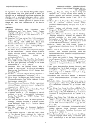 Integrated Intelligent Research (IIR) International Journal of Computing Algorithm
Volume: 05 Issue: 01 June 2016, Page No. 5- 11
ISSN: 2278-2397
10
the bug thread’s route cause. Presently the algorithm computes
the bug threads from given graph dataset. In future, this
algorithm can be implemented in real time applications. The
algorithm could be optimized to adopt grow and store method
to hold thread as the node. This algorithm can also be extended
to implement into a software application to generate the bug
reports and send them automatically to the software
developers.
References
[1] Elseidy, Mohammed, Ehab Abdelhamid, Spiros
Skiadopoulos, and Panos Kalnis. "Grami: Frequent
subgraph and pattern mining in a single large
graph." Proceedings of the VLDB Endowment 7, no. 7
(2014): 517-528.
[2] Huan, Jun, Wei Wang, and Jan Prins. "Efficient mining of
frequent subgraphs in the presence of isomorphism."
In Data Mining, 2003. ICDM 2003. Third IEEE
International Conference on, pp. 549-552. IEEE, 2003.
[3] Schaeffer, Satu Elisa. "Graph clustering." Computer
Science Review 1, no. 1 (2007): 27-64.
[4] Lin, Chuan, Young-rae Cho, Woo-chang Hwang, Pengjun
Pei, and Aidong Zhang. "Clustering methods in protein-
protein interaction network." Knowledge Discovery in
Bioinformatics: techniques, methods and
application (2007): 1-35.
[5] Kim, Jinha, Hyungyu Shin, Wook-Shin Han, Sungpack
Hong, and Hassan Chafi. "Taming subgraph isomorphism
for RDF query processing."Proceedings of the VLDB
Endowment 8, no. 11 (2015): 1238-1249.
[6] Bringmann, Björn, and Siegfried Nijssen. "What is
frequent in a single graph?." In Advances in Knowledge
Discovery and Data Mining, pp. 858-863. Springer Berlin
Heidelberg, 2008.
[7] Lakshmi, K. "Frequent Subgraph Mining Algorithms--A
Survey And Framework For Classification." (2012).
[8] Cleve, Jürgen, Uwe Lämmel, and Stefan Wissuwa. "Data
Mining on Transaction Data." Global Markets in Dynamic
Environments, Lisboa (2005).
[9] Silvestri, Claudio, and Salvatore Orlando. "Approximate
mining of frequent patterns on streams." Intelligent Data
Analysis 11, no. 1 (2007): 49-73.
[10]Cheng, Jiefeng, Jeffrey Xu Yu, and Bolin Ding. "Multi
Reachability Query Processing." (2008).
[11]Woeginger, Gerhard J. "Exact algorithms for NP-hard
problems: A survey." InCombinatorial Optimization—
Eureka, You Shrink!, pp. 185-207. Springer Berlin
Heidelberg, 2003.
[12]Dor, Dorit, and Michael Tarsi. "A simple algorithm to
construct a consistent extension of a partially oriented
graph." Technicial Report R-185, Cognitive Systems
Laboratory, UCLA (1992).
[13]Liu, Zhe. "Algorithms for Constraint Satisfaction
Problems (CSPs)." PhD diss., University of Waterloo,
1998.
[14]Wang, Qingguo, Mian Pan, Yi Shang, and Dmitry Korkin.
"A Fast Heuristic Search Algorithm for Finding the
Longest Common Subsequence of Multiple Strings."
In AAAI. 2010.
[15]Qian, Qi, Rong Jin, Jinfeng Yi, Lijun Zhang, and
Shenghuo Zhu. "Efficient distance metric learning by
adaptive sampling and mini-batch stochastic gradient
descent (SGD)." Machine Learning 99, no. 3 (2015): 353-
372.
[16]Thomas, David B., Wayne Luk, Philip HW Leong, and
John D. Villasenor. "Gaussian random number
generators." ACM Computing Surveys (CSUR) 39, no. 4
(2007): 11.
[17]Fiedler, Mathias, and Christian Borgelt. "Support
Computation for Mining Frequent Subgraphs in a Single
Graph." In MLG. 2007.
[18]Ugander, Johan, Lars Backstrom, and Jon Kleinberg.
"Subgraph frequencies: Mapping the empirical and
extremal geography of large graph collections."
InProceedings of the 22nd international conference on
World Wide Web, pp. 1307-1318. International World
Wide Web Conferences Steering Committee, 2013.
[19]Chekuri, Chandra, and Nitish Korula. "Pruning 2-
connected graphs."Algorithmica 62, no. 1-2 (2012): 436-
463.
[20]Cook, Diane J., and Lawrence B. Holder. "Substructure
discovery using minimum description length and
background knowledge." Journal of Artificial Intelligence
Research (1994): 231-255.
[21]He, Huahai, and Ambuj K. Singh. "Graphs-at-a-time:
query language and access methods for graph databases."
In Proceedings of the 2008 ACM SIGMOD international
conference on Management of data, pp. 405-418. ACM,
2008.
[22]Lee, Jinsoo, Wook-Shin Han, Romans Kasperovics, and
Jeong-Hoon Lee. "An in-depth comparison of subgraph
isomorphism algorithms in graph databases."
In Proceedings of the VLDB Endowment, vol. 6, no. 2, pp.
133-144. VLDB Endowment, 2012.
[23]Cortadella, Jordi, and Gabriel Valiente. "A Relational
View of Subgraph Isomorphism." In RelMiCS, pp. 45-54.
2000.
[24]Robardet, Céline. "Constraint-based pattern mining in
dynamic graphs." InData Mining, 2009. ICDM'09. Ninth
IEEE International Conference on, pp. 950-955. IEEE,
2009.
[25]Yan, Xifeng, Hong Cheng, Jiawei Han, and Philip S. Yu.
"Mining significant graph patterns by leap search."
In Proceedings of the 2008 ACM SIGMOD international
conference on Management of data, pp. 433-444. ACM,
2008.
[26]Chen, Chen, Xifeng Yan, Feida Zhu, and Jiawei Han.
"gapprox: Mining frequent approximate patterns from a
massive network." In Data Mining, 2007. ICDM 2007.
Seventh IEEE International Conference on, pp. 445-450.
IEEE, 2007.
[27]Lakshmi, K., and T. Meyyappan. "A comparative study of
frequent subgraph mining algorithms." International
Journal of Information Technology Convergence and
Services 2, no. 2 (2012): 23.
[28]Zou, Zhaonian, Jianzhong Li, Hong Gao, and Shuo Zhang.
"Frequent subgraph pattern mining on uncertain graph
data." In Proceedings of the 18th ACM conference on
 