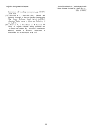 Integrated Intelligent Research (IIR) International Journal of Computing Algorithm
Volume: 05 Issue: 01 June 2016, Page No. 5- 11
ISSN: 2278-2397
11
Information and knowledge management, pp. 583-592.
ACM, 2009.
[29]Adhiselvam, A., E. Kirubakaran, and R. Sukumar. "An
Enhanced Approach for Software Bug Localization using
Map Reduce Technique based Apriori (MRTBA)
Algorithm." Indian Journal of Science and Technology 8,
no. 35, 2015.
[30]Adhiselvam, A., E. Kirubakaran, and R. Sukumar. "A
Study On Frequent Subgraph Mining Algorithm and
Techniques for Software Bug Localization." International
Quarterly Journal in Scientific Transactions in
Environment and Technovation 8, no. 4, 2015.
 
