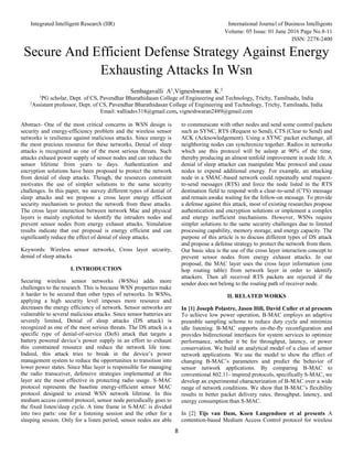 Integrated Intelligent Research (IIR) International Journal of Business Intelligents
Volume: 05 Issue: 01 June 2016 Page No.8-11
ISSN: 2278-2400
8
Secure And Efficient Defense Strategy Against Energy
Exhausting Attacks In Wsn
Senbagavalli A1
,Vigneshwaran K.2
1
PG scholar, Dept. of CS, Pavendhar Bharathidasan College of Engineering and Technology, Trichy, Tamilnadu, India
2
Assistant professor, Dept. of CS, Pavendhar Bharathidasan College of Engineering and Technology, Trichy, Tamilnadu, India
Email: valliadsv318@gmail.com, vigneshwaran2489@gmail.com
Abstract- One of the most critical concerns in WSN design is
security and energy-efficiency problem and the wireless sensor
networks is resilience against malicious attacks. Since energy is
the most precious resource for these networks, Denial of sleep
attacks is recognized as one of the most serious threats. Such
attacks exhaust power supply of sensor nodes and can reduce the
sensor lifetime from years to days. Authentication and
encryption solutions have been proposed to protect the network
from denial of sleep attacks. Though, the resources constraint
motivates the use of simpler solutions to the same security
challenges. In this paper, we survey different types of denial of
sleep attacks and we propose a cross layer energy efficient
security mechanism to protect the network from these attacks.
The cross layer interaction between network Mac and physical
layers is mainly exploited to identify the intruders nodes and
prevent sensor nodes from energy exhaust attacks. Simulation
results indicate that our proposal is energy efficient and can
significantly reduce the effect of denial of sleep attacks.
Keywords: Wireless sensor networks, Cross layer security,
denial of sleep attacks
I. INTRODUCTION
Securing wireless sensor networks (WSNs) adds more
challenges to the research. This is because WSN properties make
it harder to be secured than other types of networks. In WSNs,
applying a high security level imposes more resource and
decreases the energy efficiency of network. Sensor networks are
vulnerable to several malicious attacks. Since sensor batteries are
severely limited, Denial of sleep attacks (DS attack) is
recognized as one of the most serious threats. The DS attack is a
specific type of denial-of-service (DoS) attack that targets a
battery powered device’s power supply in an effort to exhaust
this constrained resource and reduce the network life time.
Indeed, this attack tries to break in the device’s power
management system to reduce the opportunities to transition into
lower power states. Since Mac layer is responsible for managing
the radio transceiver, defensive strategies implemented at this
layer are the most effective in protecting radio usage. S-MAC
protocol represents the baseline energy-efficient sensor MAC
protocol designed to extend WSN network lifetime. In this
medium access control protocol, sensor node periodically goes to
the fixed listen/sleep cycle. A time frame in S-MAC is divided
into two parts: one for a listening session and the other for a
sleeping session. Only for a listen period, sensor nodes are able
to communicate with other nodes and send some control packets
such as SYNC, RTS (Request to Send), CTS (Clear to Send) and
ACK (Acknowledgement). Using a SYNC packet exchange, all
neighboring nodes can synchronize together. Radios in networks
which use this protocol will be asleep at 90% of the time,
thereby producing an almost tenfold improvement in node life. A
denial of sleep attacker can manipulate Mac protocol and cause
nodes to expend additional energy. For example, an attacking
node in a SMAC-based network could repeatedly send request-
to-send messages (RTS) and force the node listed in the RTS
destination field to respond with a clear-to-send (CTS) message
and remain awake waiting for the follow-on message. To provide
a defense against this attack, most of existing researches propose
authentication and encryption solutions or implement a complex
and energy inefficient mechanisms. However, WSNs require
simpler solutions to the same security challenges due to limited
processing capability, memory storage, and energy capacity. The
purpose of this article is to discuss different types of DS attack
and propose a defense strategy to protect the network from them.
Our basic idea is the use of the cross layer interaction concept to
prevent sensor nodes from energy exhaust attacks. In our
proposal, the MAC layer uses the cross layer information (one
hop routing table) from network layer in order to identify
attackers. Then all received RTS packets are rejected if the
sender does not belong to the routing path of receiver node.
II. RELATED WORKS
In [1] Joseph Polastre, Jason Hill, David Culler et al presents
To achieve low power operation, B-MAC employs an adaptive
preamble sampling scheme to reduce duty cycle and minimize
idle listening. B-MAC supports on-the-fly reconfiguration and
provides bidirectional interfaces for system services to optimize
performance, whether it be for throughput, latency, or power
conservation. We build an analytical model of a class of sensor
network applications. We use the model to show the effect of
changing B-MAC’s parameters and predict the behavior of
sensor network applications. By comparing B-MAC to
conventional 802.11- inspired protocols, specifically S-MAC, we
develop an experimental characterization of B-MAC over a wide
range of network conditions. We show that B-MAC’s flexibility
results in better packet delivery rates, throughput, latency, and
energy consumption than S-MAC.
In [2] Tijs van Dam, Koen Langendoen et al presents A
contention-based Medium Access Control protocol for wireless
 
