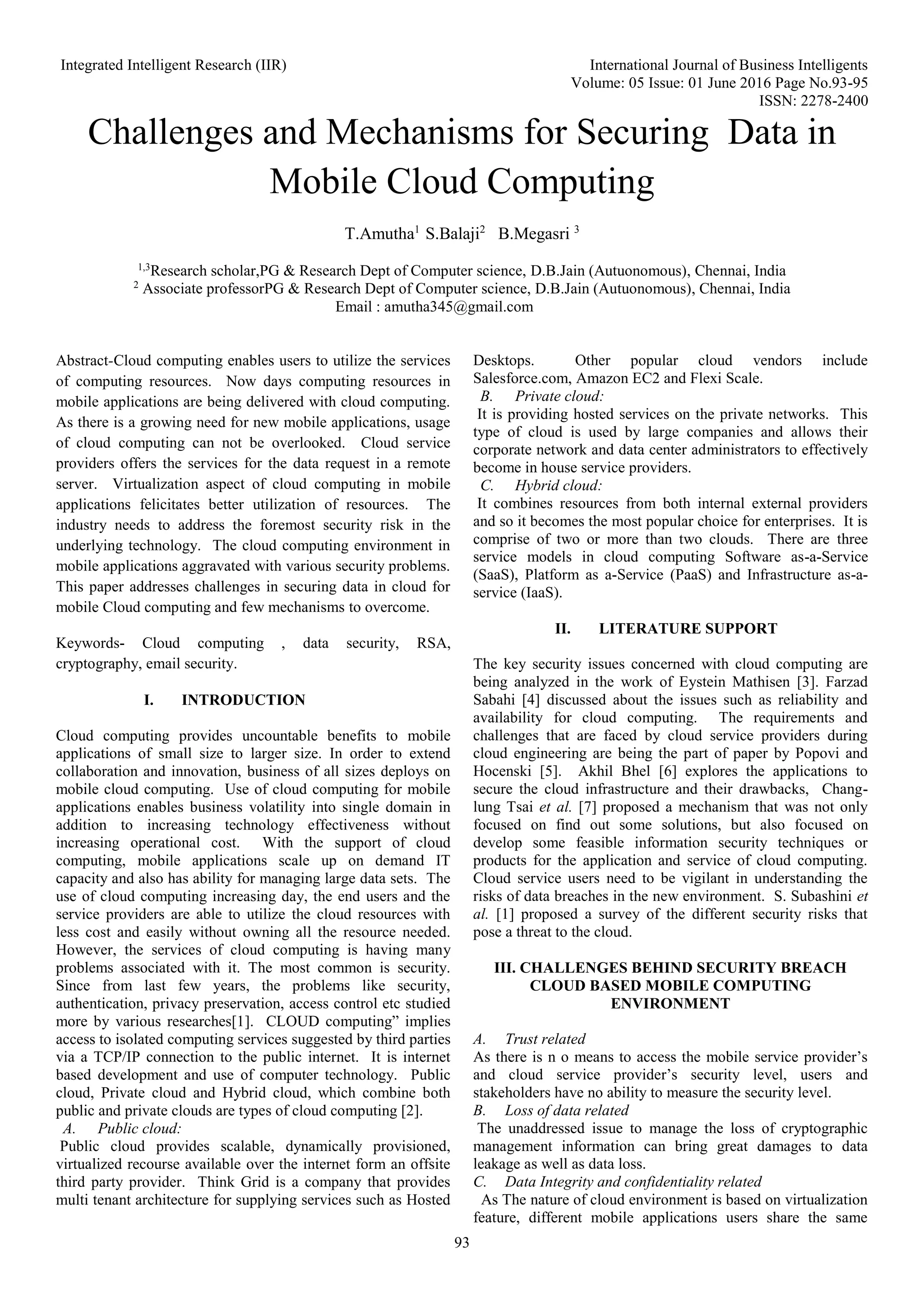 Integrated Intelligent Research (IIR) International Journal of Business Intelligents Volume: 05 Issue: 01 June 2016 Page No.93-95 ISSN: 2278-2400 93 Challenges and Mechanisms for Securing Data in Mobile Cloud Computing T.Amutha1 S.Balaji2 B.Megasri 3 1,3 Research scholar,PG & Research Dept of Computer science, D.B.Jain (Autuonomous), Chennai, India 2 Associate professorPG & Research Dept of Computer science, D.B.Jain (Autuonomous), Chennai, India Email : amutha345@gmail.com Abstract-Cloud computing enables users to utilize the services of computing resources. Now days computing resources in mobile applications are being delivered with cloud computing. As there is a growing need for new mobile applications, usage of cloud computing can not be overlooked. Cloud service providers offers the services for the data request in a remote server. Virtualization aspect of cloud computing in mobile applications felicitates better utilization of resources. The industry needs to address the foremost security risk in the underlying technology. The cloud computing environment in mobile applications aggravated with various security problems. This paper addresses challenges in securing data in cloud for mobile Cloud computing and few mechanisms to overcome. Keywords- Cloud computing , data security, RSA, cryptography, email security. I. INTRODUCTION Cloud computing provides uncountable benefits to mobile applications of small size to larger size. In order to extend collaboration and innovation, business of all sizes deploys on mobile cloud computing. Use of cloud computing for mobile applications enables business volatility into single domain in addition to increasing technology effectiveness without increasing operational cost. With the support of cloud computing, mobile applications scale up on demand IT capacity and also has ability for managing large data sets. The use of cloud computing increasing day, the end users and the service providers are able to utilize the cloud resources with less cost and easily without owning all the resource needed. However, the services of cloud computing is having many problems associated with it. The most common is security. Since from last few years, the problems like security, authentication, privacy preservation, access control etc studied more by various researches[1]. CLOUD computing” implies access to isolated computing services suggested by third parties via a TCP/IP connection to the public internet. It is internet based development and use of computer technology. Public cloud, Private cloud and Hybrid cloud, which combine both public and private clouds are types of cloud computing [2]. A. Public cloud: Public cloud provides scalable, dynamically provisioned, virtualized recourse available over the internet form an offsite third party provider. Think Grid is a company that provides multi tenant architecture for supplying services such as Hosted Desktops. Other popular cloud vendors include Salesforce.com, Amazon EC2 and Flexi Scale. B. Private cloud: It is providing hosted services on the private networks. This type of cloud is used by large companies and allows their corporate network and data center administrators to effectively become in house service providers. C. Hybrid cloud: It combines resources from both internal external providers and so it becomes the most popular choice for enterprises. It is comprise of two or more than two clouds. There are three service models in cloud computing Software as-a-Service (SaaS), Platform as a-Service (PaaS) and Infrastructure as-a- service (IaaS). II. LITERATURE SUPPORT The key security issues concerned with cloud computing are being analyzed in the work of Eystein Mathisen [3]. Farzad Sabahi [4] discussed about the issues such as reliability and availability for cloud computing. The requirements and challenges that are faced by cloud service providers during cloud engineering are being the part of paper by Popovi and Hocenski [5]. Akhil Bhel [6] explores the applications to secure the cloud infrastructure and their drawbacks, Chang- lung Tsai et al. [7] proposed a mechanism that was not only focused on find out some solutions, but also focused on develop some feasible information security techniques or products for the application and service of cloud computing. Cloud service users need to be vigilant in understanding the risks of data breaches in the new environment. S. Subashini et al. [1] proposed a survey of the different security risks that pose a threat to the cloud. III. CHALLENGES BEHIND SECURITY BREACH CLOUD BASED MOBILE COMPUTING ENVIRONMENT A. Trust related As there is n o means to access the mobile service provider’s and cloud service provider’s security level, users and stakeholders have no ability to measure the security level. B. Loss of data related The unaddressed issue to manage the loss of cryptographic management information can bring great damages to data leakage as well as data loss. C. Data Integrity and confidentiality related As The nature of cloud environment is based on virtualization feature, different mobile applications users share the same 