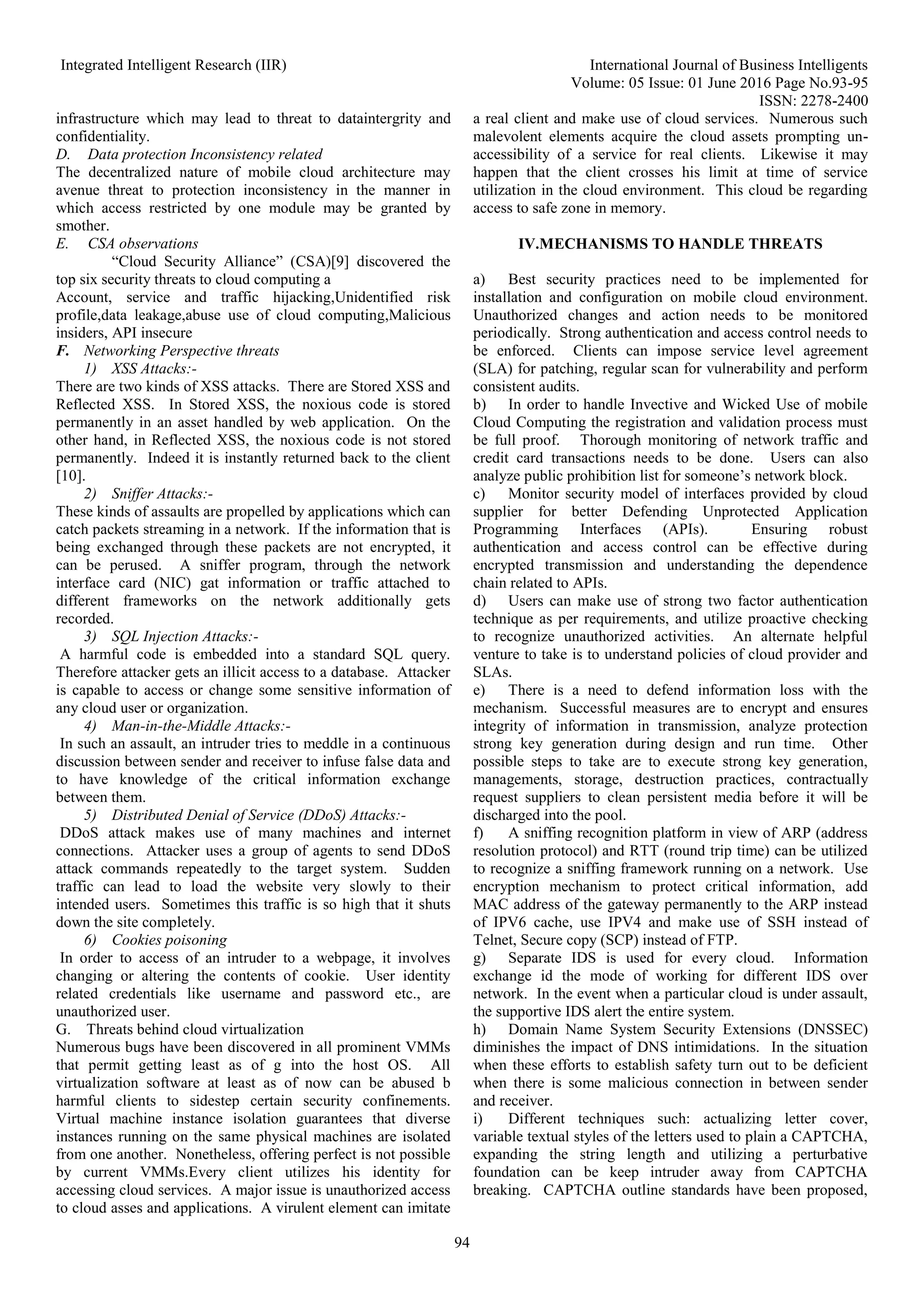 Integrated Intelligent Research (IIR) International Journal of Business Intelligents Volume: 05 Issue: 01 June 2016 Page No.93-95 ISSN: 2278-2400 94 infrastructure which may lead to threat to dataintergrity and confidentiality. D. Data protection Inconsistency related The decentralized nature of mobile cloud architecture may avenue threat to protection inconsistency in the manner in which access restricted by one module may be granted by smother. E. CSA observations “Cloud Security Alliance” (CSA)[9] discovered the top six security threats to cloud computing a Account, service and traffic hijacking,Unidentified risk profile,data leakage,abuse use of cloud computing,Malicious insiders, API insecure F. Networking Perspective threats 1) XSS Attacks:- There are two kinds of XSS attacks. There are Stored XSS and Reflected XSS. In Stored XSS, the noxious code is stored permanently in an asset handled by web application. On the other hand, in Reflected XSS, the noxious code is not stored permanently. Indeed it is instantly returned back to the client [10]. 2) Sniffer Attacks:- These kinds of assaults are propelled by applications which can catch packets streaming in a network. If the information that is being exchanged through these packets are not encrypted, it can be perused. A sniffer program, through the network interface card (NIC) gat information or traffic attached to different frameworks on the network additionally gets recorded. 3) SQL Injection Attacks:- A harmful code is embedded into a standard SQL query. Therefore attacker gets an illicit access to a database. Attacker is capable to access or change some sensitive information of any cloud user or organization. 4) Man-in-the-Middle Attacks:- In such an assault, an intruder tries to meddle in a continuous discussion between sender and receiver to infuse false data and to have knowledge of the critical information exchange between them. 5) Distributed Denial of Service (DDoS) Attacks:- DDoS attack makes use of many machines and internet connections. Attacker uses a group of agents to send DDoS attack commands repeatedly to the target system. Sudden traffic can lead to load the website very slowly to their intended users. Sometimes this traffic is so high that it shuts down the site completely. 6) Cookies poisoning In order to access of an intruder to a webpage, it involves changing or altering the contents of cookie. User identity related credentials like username and password etc., are unauthorized user. G. Threats behind cloud virtualization Numerous bugs have been discovered in all prominent VMMs that permit getting least as of g into the host OS. All virtualization software at least as of now can be abused b harmful clients to sidestep certain security confinements. Virtual machine instance isolation guarantees that diverse instances running on the same physical machines are isolated from one another. Nonetheless, offering perfect is not possible by current VMMs.Every client utilizes his identity for accessing cloud services. A major issue is unauthorized access to cloud asses and applications. A virulent element can imitate a real client and make use of cloud services. Numerous such malevolent elements acquire the cloud assets prompting un- accessibility of a service for real clients. Likewise it may happen that the client crosses his limit at time of service utilization in the cloud environment. This cloud be regarding access to safe zone in memory. IV.MECHANISMS TO HANDLE THREATS a) Best security practices need to be implemented for installation and configuration on mobile cloud environment. Unauthorized changes and action needs to be monitored periodically. Strong authentication and access control needs to be enforced. Clients can impose service level agreement (SLA) for patching, regular scan for vulnerability and perform consistent audits. b) In order to handle Invective and Wicked Use of mobile Cloud Computing the registration and validation process must be full proof. Thorough monitoring of network traffic and credit card transactions needs to be done. Users can also analyze public prohibition list for someone’s network block. c) Monitor security model of interfaces provided by cloud supplier for better Defending Unprotected Application Programming Interfaces (APIs). Ensuring robust authentication and access control can be effective during encrypted transmission and understanding the dependence chain related to APIs. d) Users can make use of strong two factor authentication technique as per requirements, and utilize proactive checking to recognize unauthorized activities. An alternate helpful venture to take is to understand policies of cloud provider and SLAs. e) There is a need to defend information loss with the mechanism. Successful measures are to encrypt and ensures integrity of information in transmission, analyze protection strong key generation during design and run time. Other possible steps to take are to execute strong key generation, managements, storage, destruction practices, contractually request suppliers to clean persistent media before it will be discharged into the pool. f) A sniffing recognition platform in view of ARP (address resolution protocol) and RTT (round trip time) can be utilized to recognize a sniffing framework running on a network. Use encryption mechanism to protect critical information, add MAC address of the gateway permanently to the ARP instead of IPV6 cache, use IPV4 and make use of SSH instead of Telnet, Secure copy (SCP) instead of FTP. g) Separate IDS is used for every cloud. Information exchange id the mode of working for different IDS over network. In the event when a particular cloud is under assault, the supportive IDS alert the entire system. h) Domain Name System Security Extensions (DNSSEC) diminishes the impact of DNS intimidations. In the situation when these efforts to establish safety turn out to be deficient when there is some malicious connection in between sender and receiver. i) Different techniques such: actualizing letter cover, variable textual styles of the letters used to plain a CAPTCHA, expanding the string length and utilizing a perturbative foundation can be keep intruder away from CAPTCHA breaking. CAPTCHA outline standards have been proposed, 
