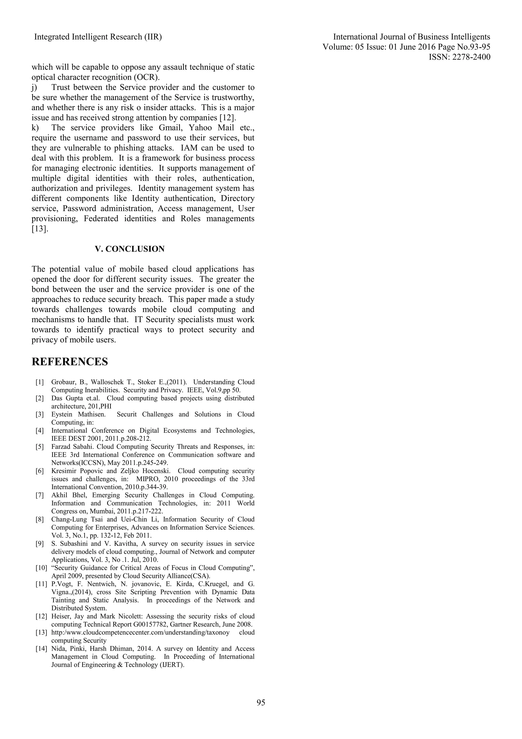 Integrated Intelligent Research (IIR) International Journal of Business Intelligents Volume: 05 Issue: 01 June 2016 Page No.93-95 ISSN: 2278-2400 95 which will be capable to oppose any assault technique of static optical character recognition (OCR). j) Trust between the Service provider and the customer to be sure whether the management of the Service is trustworthy, and whether there is any risk o insider attacks. This is a major issue and has received strong attention by companies [12]. k) The service providers like Gmail, Yahoo Mail etc., require the username and password to use their services, but they are vulnerable to phishing attacks. IAM can be used to deal with this problem. It is a framework for business process for managing electronic identities. It supports management of multiple digital identities with their roles, authentication, authorization and privileges. Identity management system has different components like Identity authentication, Directory service, Password administration, Access management, User provisioning, Federated identities and Roles managements [13]. V. CONCLUSION The potential value of mobile based cloud applications has opened the door for different security issues. The greater the bond between the user and the service provider is one of the approaches to reduce security breach. This paper made a study towards challenges towards mobile cloud computing and mechanisms to handle that. IT Security specialists must work towards to identify practical ways to protect security and privacy of mobile users. REFERENCES [1] Grobaur, B., Walloschek T., Stoker E.,(2011). Understanding Cloud Computing Inerabilities. Security and Privacy. IEEE, Vol.9,pp 50. [2] Das Gupta et.al. Cloud computing based projects using distributed architecture, 201,PHI [3] Eystein Mathisen. Securit Challenges and Solutions in Cloud Computing, in: [4] International Conference on Digital Ecosystems and Technologies, IEEE DEST 2001, 2011.p.208-212. [5] Farzad Sabahi. Cloud Computing Security Threats and Responses, in: IEEE 3rd International Conference on Communication software and Networks(ICCSN), May 2011.p.245-249. [6] Kresimir Popovic and Zeljko Hocenski. Cloud computing security issues and challenges, in: MIPRO, 2010 proceedings of the 33rd International Convention, 2010.p.344-39. [7] Akhil Bhel, Emerging Security Challenges in Cloud Computing. Information and Communication Technologies, in: 2011 World Congress on, Mumbai, 2011.p.217-222. [8] Chang-Lung Tsai and Uei-Chin Li, Information Security of Cloud Computing for Enterprises, Advances on Information Service Sciences. Vol. 3, No.1, pp. 132-12, Feb 2011. [9] S. Subashini and V. Kavitha, A survey on security issues in service delivery models of cloud computing., Journal of Network and computer Applications, Vol. 3, No .1. Jul, 2010. [10] “Security Guidance for Critical Areas of Focus in Cloud Computing”, April 2009, presented by Cloud Security Alliance(CSA). [11] P.Vogt, F. Nentwich, N. jovanovic, E. Kirda, C.Kruegel, and G. Vigna.,(2014), cross Site Scripting Prevention with Dynamic Data Tainting and Static Analysis. In proceedings of the Network and Distributed System. [12] Heiser, Jay and Mark Nicolett: Assessing the security risks of cloud computing Technical Report G00157782, Gartner Research, June 2008. [13] http:/www.cloudcompetencecenter.com/understanding/taxonoy cloud computing Security [14] Nida, Pinki, Harsh Dhiman, 2014. A survey on Identity and Access Management in Cloud Computing. In Proceeding of International Journal of Engineering & Technology (IJERT). 