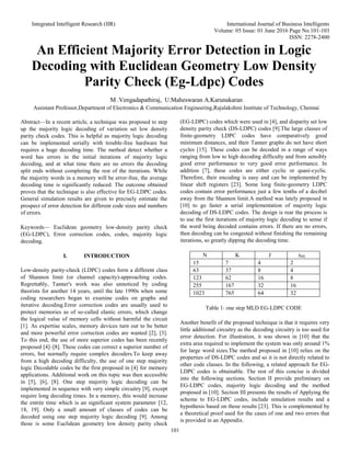 Integrated Intelligent Research (IIR) International Journal of Business Intelligents
Volume: 05 Issue: 01 June 2016 Page No.101-103
ISSN: 2278-2400
101
An Efficient Majority Error Detection in Logic
Decoding with Euclidean Geometry Low Density
Parity Check (Eg-Ldpc) Codes
M .Vengadapathiraj, U.Maheswaran A.Karunakaran
Assistant Professor,Department of Electronics & Communication Engineering,Rajalakshmi Institute of Technology, Chennai
Abstract—In a recent article, a technique was proposed to step
up the majority logic decoding of variation set low density
parity check codes. This is helpful as majority logic decoding
can be implemented serially with trouble-free hardware but
requires a huge decoding time. The method detect whether a
word has errors in the initial iterations of majority logic
decoding, and at what time there are no errors the decoding
split ends without completing the rest of the iterations. While
the majority words in a memory will be error-free, the average
decoding time is significantly reduced. The outcome obtained
proves that the technique is also effective for EG-LDPC codes.
General simulation results are given to precisely estimate the
prospect of error detection for different code sizes and numbers
of errors.
Keywords— Euclidean geometry low-density parity check
(EG-LDPC), Error correction codes, codes, majority logic
decoding.
I. INTRODUCTION
Low-density parity-check (LDPC) codes form a different class
of Shannon limit (or channel capacity)-approaching codes.
Regrettably, Tanner's work was also unnoticed by coding
theorists for another 14 years, until the late 1990s when some
coding researchers began to examine codes on graphs and
iterative decoding.Error correction codes are usually used to
protect memories as of so-called elastic errors, which change
the logical value of memory cells without harmful the circuit
[1]. As expertise scales, memory devices turn out to be better
and more powerful error correction codes are wanted [2], [3].
To this end, the use of more superior codes has been recently
proposed [4]–[8]. These codes can correct a superior number of
errors, but normally require complex decoders.To keep away
from a high decoding difficulty, the use of one step majority
logic Decodable codes be the first proposed in [4] for memory
applications. Additional work on this topic was then accessible
in [5], [6], [8]. One step majority logic decoding can be
implemented in sequence with very simple circuitry [9], except
require long decoding times. In a memory, this would increase
the entrée time which is an significant system parameter [12,
18, 19]. Only a small amount of classes of codes can be
decoded using one step majority logic decoding [9]. Among
those is some Euclidean geometry low density parity check
(EG-LDPC) codes which were used in [4], and disparity set low
density parity check (DS-LDPC) codes [9].The large classes of
finite-geometry LDPC codes have comparatively good
minimum distances, and their Tanner graphs do not have short
cycles [15]. These codes can be decoded in a range of ways
ranging from low to high decoding difficulty and from sensibly
good error performance to very good error performance. In
addition [7], these codes are either cyclic or quasi-cyclic.
Therefore, their encoding is easy and can be implemented by
linear shift registers [23]. Some long finite-geometry LDPC
codes contain error performance just a few tenths of a decibel
away from the Shannon limit.A method was lately proposed in
[10] to go faster a serial implementation of majority logic
decoding of DS-LDPC codes. The design is rear the process is
to use the first iterations of majority logic decoding to sense if
the word being decoded contains errors. If there are no errors,
then decoding can be congested without finishing the remaining
iterations, so greatly dipping the decoding time.
N K J tML
15 7 4 2
63 37 8 4
123 62 16 8
255 167 32 16
1023 765 64 32
Table 1: one step MLD EG-LDPC CODE
Another benefit of the proposed technique is that it requires very
little additional circuitry as the decoding circuitry is too used for
error detection. For illustration, it was shown in [10] that the
extra area required to implement the system was only around 1%
for large word sizes.The method proposed in [10] relies on the
properties of DS-LDPC codes and so it is not directly related to
other code classes. In the following, a related approach for EG-
LDPC codes is obtainable. The rest of this concise is divided
into the following sections. Section II provide preliminary on
EG-LDPC codes, majority logic decoding and the method
proposed in [10]. Section III presents the results of Applying the
scheme to EG-LDPC codes, include simulation results and a
hypothesis based on those results [23]. This is complemented by
a theoretical proof used for the cases of one and two errors that
is provided in an Appendix.
 