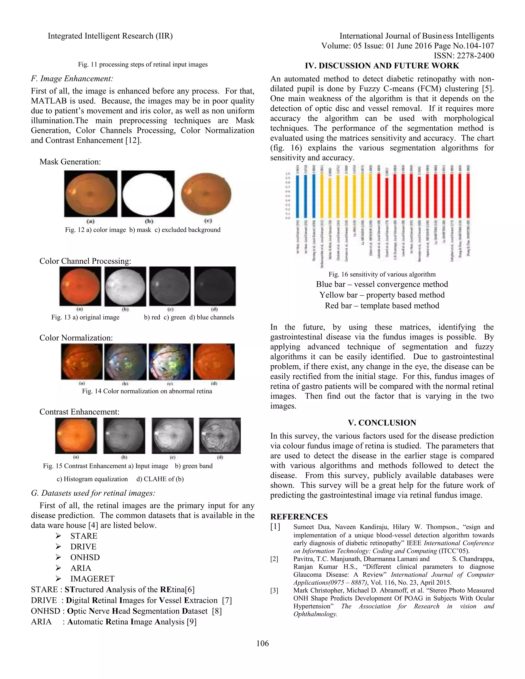 Integrated Intelligent Research (IIR) International Journal of Business Intelligents
Volume: 05 Issue: 01 June 2016 Page No.104-107
ISSN: 2278-2400
106
Fig. 11 processing steps of retinal input images
F. Image Enhancement:
First of all, the image is enhanced before any process. For that,
MATLAB is used. Because, the images may be in poor quality
due to patient’s movement and iris color, as well as non uniform
illumination.The main preprocessing techniques are Mask
Generation, Color Channels Processing, Color Normalization
and Contrast Enhancement [12].
Mask Generation:
Fig. 12 a) color image b) mask c) excluded background
Color Channel Processing:
Fig. 13 a) original image b) red c) green d) blue channels
Color Normalization:
Fig. 14 Color normalization on abnormal retina
Contrast Enhancement:
Fig. 15 Contrast Enhancement a) Input image b) green band
c) Histogram equalization d) CLAHE of (b)
G. Datasets used for retinal images:
First of all, the retinal images are the primary input for any
disease prediction. The common datasets that is available in the
data ware house [4] are listed below.
 STARE
 DRIVE
 ONHSD
 ARIA
 IMAGERET
STARE : STructured Analysis of the REtina[6]
DRIVE : Digital Retinal Images for Vessel Extracion [7]
ONHSD : Optic Nerve Head Segmentation Dataset [8]
ARIA : Automatic Retina Image Analysis [9]
IV. DISCUSSION AND FUTURE WORK
An automated method to detect diabetic retinopathy with non-
dilated pupil is done by Fuzzy C-means (FCM) clustering [5].
One main weakness of the algorithm is that it depends on the
detection of optic disc and vessel removal. If it requires more
accuracy the algorithm can be used with morphological
techniques. The performance of the segmentation method is
evaluated using the matrices sensitivity and accuracy. The chart
(fig. 16) explains the various segmentation algorithms for
sensitivity and accuracy.
Fig. 16 sensitivity of various algorithm
Blue bar – vessel convergence method
Yellow bar – property based method
Red bar – template based method
In the future, by using these matrices, identifying the
gastrointestinal disease via the fundus images is possible. By
applying advanced technique of segmentation and fuzzy
algorithms it can be easily identified. Due to gastrointestinal
problem, if there exist, any change in the eye, the disease can be
easily rectified from the initial stage. For this, fundus images of
retina of gastro patients will be compared with the normal retinal
images. Then find out the factor that is varying in the two
images.
V. CONCLUSION
In this survey, the various factors used for the disease prediction
via colour fundus image of retina is studied. The parameters that
are used to detect the disease in the earlier stage is compared
with various algorithms and methods followed to detect the
disease. From this survey, publicly available databases were
shown. This survey will be a great help for the future work of
predicting the gastrointestinal image via retinal fundus image.
REFERENCES
[1] Sumeet Dua, Naveen Kandiraju, Hilary W. Thompson., “esign and
implementation of a unique blood-vessel detection algorithm towards
early diagnosis of diabetic retinopathy” IEEE International Conference
on Information Technology: Coding and Computing (ITCC’05).
[2] Pavitra, T.C. Manjunath, Dharmanna Lamani and S. Chandrappa,
Ranjan Kumar H.S., “Different clinical parameters to diagnose
Glaucoma Disease: A Review” International Journal of Computer
Applications(0975 – 8887), Vol. 116, No. 23, April 2015.
[3] Mark Christopher, Michael D. Abramoff, et al. “Stereo Photo Measured
ONH Shape Predicts Development Of POAG in Subjects With Ocular
Hypertension” The Association for Research in vision and
Ophthalmology.
 