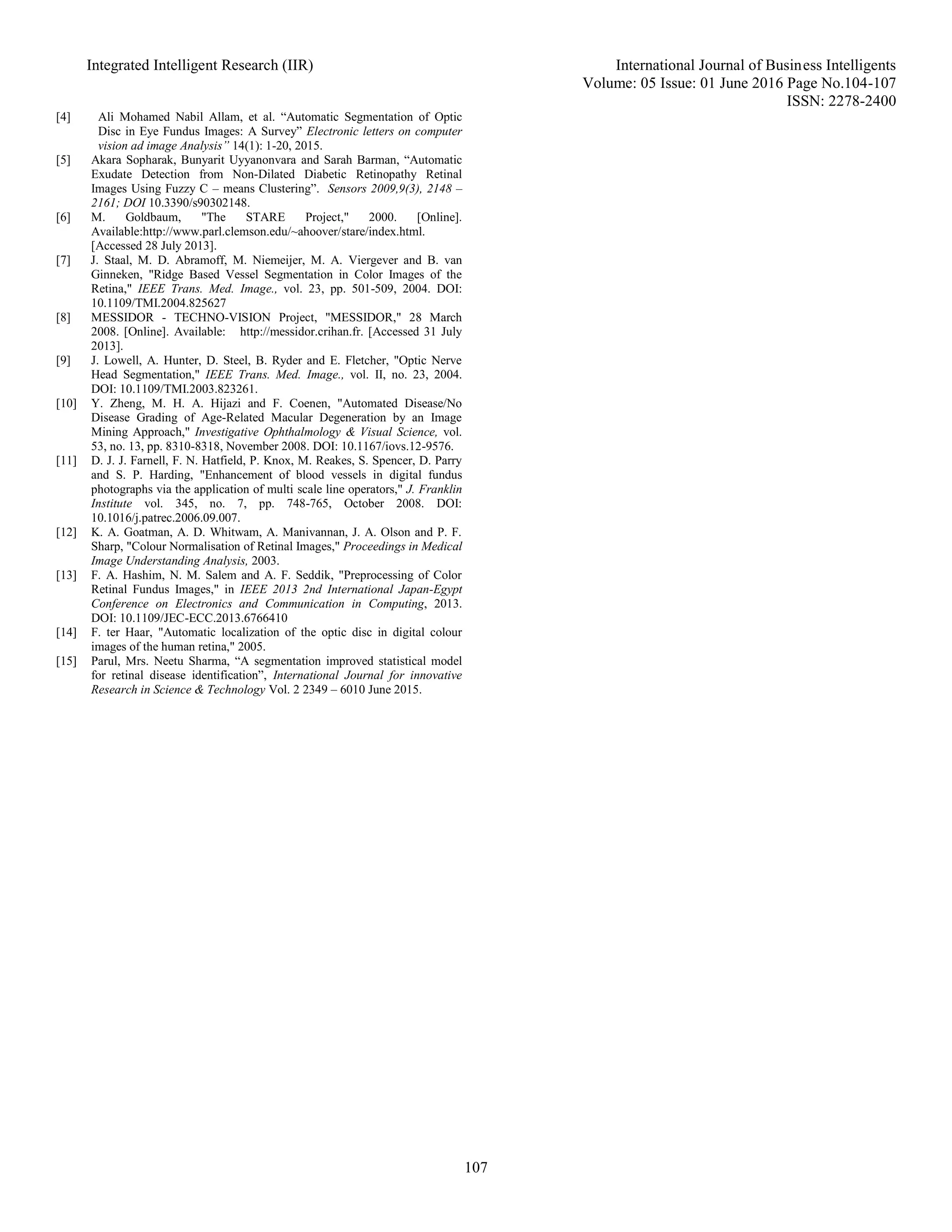 Integrated Intelligent Research (IIR) International Journal of Business Intelligents
Volume: 05 Issue: 01 June 2016 Page No.104-107
ISSN: 2278-2400
107
[4] Ali Mohamed Nabil Allam, et al. “Automatic Segmentation of Optic
Disc in Eye Fundus Images: A Survey” Electronic letters on computer
vision ad image Analysis” 14(1): 1-20, 2015.
[5] Akara Sopharak, Bunyarit Uyyanonvara and Sarah Barman, “Automatic
Exudate Detection from Non-Dilated Diabetic Retinopathy Retinal
Images Using Fuzzy C – means Clustering”. Sensors 2009,9(3), 2148 –
2161; DOI 10.3390/s90302148.
[6] M. Goldbaum, "The STARE Project," 2000. [Online].
Available:http://www.parl.clemson.edu/~ahoover/stare/index.html.
[Accessed 28 July 2013].
[7] J. Staal, M. D. Abramoff, M. Niemeijer, M. A. Viergever and B. van
Ginneken, "Ridge Based Vessel Segmentation in Color Images of the
Retina," IEEE Trans. Med. Image., vol. 23, pp. 501-509, 2004. DOI:
10.1109/TMI.2004.825627
[8] MESSIDOR - TECHNO-VISION Project, "MESSIDOR," 28 March
2008. [Online]. Available: http://messidor.crihan.fr. [Accessed 31 July
2013].
[9] J. Lowell, A. Hunter, D. Steel, B. Ryder and E. Fletcher, "Optic Nerve
Head Segmentation," IEEE Trans. Med. Image., vol. II, no. 23, 2004.
DOI: 10.1109/TMI.2003.823261.
[10] Y. Zheng, M. H. A. Hijazi and F. Coenen, "Automated Disease/No
Disease Grading of Age-Related Macular Degeneration by an Image
Mining Approach," Investigative Ophthalmology & Visual Science, vol.
53, no. 13, pp. 8310-8318, November 2008. DOI: 10.1167/iovs.12-9576.
[11] D. J. J. Farnell, F. N. Hatfield, P. Knox, M. Reakes, S. Spencer, D. Parry
and S. P. Harding, "Enhancement of blood vessels in digital fundus
photographs via the application of multi scale line operators," J. Franklin
Institute vol. 345, no. 7, pp. 748-765, October 2008. DOI:
10.1016/j.patrec.2006.09.007.
[12] K. A. Goatman, A. D. Whitwam, A. Manivannan, J. A. Olson and P. F.
Sharp, "Colour Normalisation of Retinal Images," Proceedings in Medical
Image Understanding Analysis, 2003.
[13] F. A. Hashim, N. M. Salem and A. F. Seddik, "Preprocessing of Color
Retinal Fundus Images," in IEEE 2013 2nd International Japan-Egypt
Conference on Electronics and Communication in Computing, 2013.
DOI: 10.1109/JEC-ECC.2013.6766410
[14] F. ter Haar, "Automatic localization of the optic disc in digital colour
images of the human retina," 2005.
[15] Parul, Mrs. Neetu Sharma, “A segmentation improved statistical model
for retinal disease identification”, International Journal for innovative
Research in Science & Technology Vol. 2 2349 – 6010 June 2015.
 