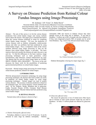 Integrated Intelligent Research (IIR) International Journal of Business Intelligents
Volume: 05 Issue: 01 June 2016 Page No.104-107
ISSN: 2278-2400
104
A Survey on Disease Prediction from Retinal Colour
Fundus Images using Image Processing
M. Arulmary 1
,S.P. Victor 2
,A. Heber David 3
Research Scholar, Dept. of Comp.Science,Bharatiyar University, Coimbatore.
Associate Professor, Dept. of Comp. Science, St. Xavier’s College, Palayamkottai.
Senior Clinical Scientist, Dr. Agarwal’s Eye Hospital, Vannarpettai, Tirunelveli
Email:amjsusu@gmail.com,victorsp@rediffmail.com,heber75@gmail.com
Abstract – The aim of this survey is to list the various disease
predictions from retinal fundus images and various methods
used to detect the disease. This paper gives a detailed description
about the various diseases predicted in retina by comparing
retinal fundus image structure. Till now, the prediction of
various diseases such as diabetic retinopathy, cardiovascular
disease and other eye problems had been predicted by using
retinal fundus images. Next, a comparitive study of the various
methods followed using image processing to find out the
diseases from retinal fundus images, is provided. The basic
matrices observed to predict the diseases are optic disc,nerve cup
and rim. To find the differences in the basic matrices, image
processing techniques such as mask generation, colour
normalization, edge detection, contrast enhancement are used.
The datasets that are used for retinal image inputs are STARE,
DRIVE, ONHSD, ARIA, IMAGERET. The survey at the end,
discusses the future work for the possibilities of predicting
gastreointestinal problems via retinal fundus images.
Keywords – Retinal images,image processing for retinal images,
retinal disease prediction, datasets for retinal images.
I. INTRODUCTION
With the advancement in biometric technology, by using image
processing techniques, the diseases that lead to death can easily
be predicted via retinal fundus images by using image
processing techniques. Retinal images are used to predict
various diseases. The accuracy of disease prediction is based on
the techniques used. For various diseases, various methods were
used. So far, Diabetic, Stroke, Blindness due to glaucoma,
Cardio Vascular Disease (CVD), Coronary Heart Disease
(CHD), Hypertension, Macular Edema had been predicted using
retinal fundus images.
II. RETINAL IMAGES
Normal retina with no disease is shown in Fig.1.
Fig. 1 Normal Retina
A. Diabetic Retinopathy affected retina:
Nowadays, diabetes is seen in 9 out of 10 persons. It can be
detected in early stage by diabetic retinopathy. Diabetic
retinopathy (DR) also known as diabetic disease that when
damage occurs to the retina due to diabetes. It can lead to
blindness. It affects up to 80% of people who have diabetes [1].
If they were diagnosed properly 90% of people can be saved
from blindness. Fig. 2 shows the affected retinal fundus image.
Fig. 2 Diabetic Retinopathy affected Retina
Diabetic Retinopathy is having two major stages fig. 3.
Fig. 3 Two stages of DR
B. Glaucoma affected retina:
The reason for glaucoma is loss of retinal nerve fiber layers
due to increase in intra ocular pressure inside the eye lead to
blindness. In India 11 million people are affected by glaucoma
[2].
Fig. 4 Glaucoma affected retina
Diabetic
Retinopathy
Non - Proliferative
Symptoms : No
Symptoms in Eye.
Stage 1
Proliferative
Symptoms:
Abnormal new
blood vessels.
Stage 2
 
