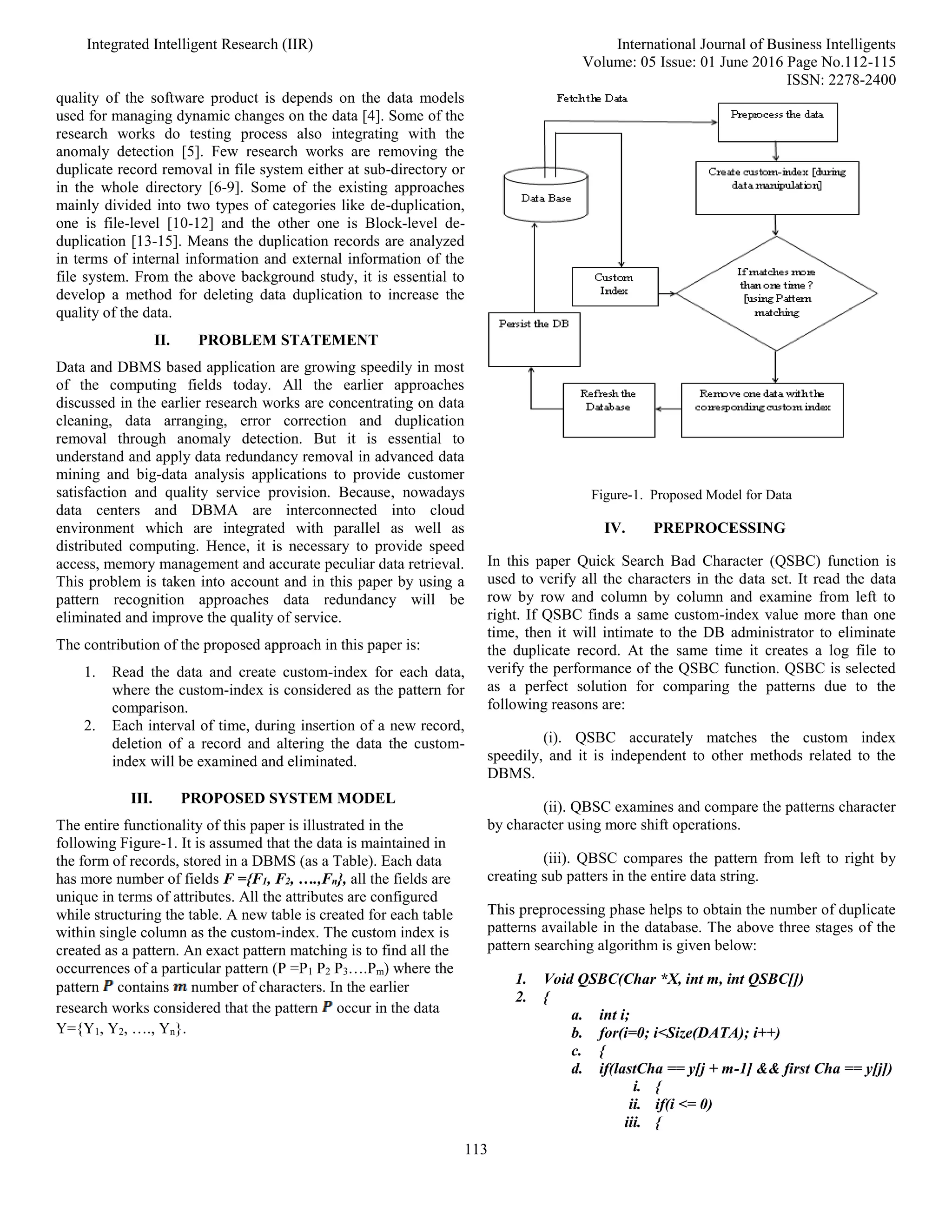 Integrated Intelligent Research (IIR) International Journal of Business Intelligents
Volume: 05 Issue: 01 June 2016 Page No.112-115
ISSN: 2278-2400
113
quality of the software product is depends on the data models
used for managing dynamic changes on the data [4]. Some of the
research works do testing process also integrating with the
anomaly detection [5]. Few research works are removing the
duplicate record removal in file system either at sub-directory or
in the whole directory [6-9]. Some of the existing approaches
mainly divided into two types of categories like de-duplication,
one is file-level [10-12] and the other one is Block-level de-
duplication [13-15]. Means the duplication records are analyzed
in terms of internal information and external information of the
file system. From the above background study, it is essential to
develop a method for deleting data duplication to increase the
quality of the data.
II. PROBLEM STATEMENT
Data and DBMS based application are growing speedily in most
of the computing fields today. All the earlier approaches
discussed in the earlier research works are concentrating on data
cleaning, data arranging, error correction and duplication
removal through anomaly detection. But it is essential to
understand and apply data redundancy removal in advanced data
mining and big-data analysis applications to provide customer
satisfaction and quality service provision. Because, nowadays
data centers and DBMA are interconnected into cloud
environment which are integrated with parallel as well as
distributed computing. Hence, it is necessary to provide speed
access, memory management and accurate peculiar data retrieval.
This problem is taken into account and in this paper by using a
pattern recognition approaches data redundancy will be
eliminated and improve the quality of service.
The contribution of the proposed approach in this paper is:
1. Read the data and create custom-index for each data,
where the custom-index is considered as the pattern for
comparison.
2. Each interval of time, during insertion of a new record,
deletion of a record and altering the data the custom-
index will be examined and eliminated.
III. PROPOSED SYSTEM MODEL
The entire functionality of this paper is illustrated in the
following Figure-1. It is assumed that the data is maintained in
the form of records, stored in a DBMS (as a Table). Each data
has more number of fields F ={F1, F2, ….,Fn}, all the fields are
unique in terms of attributes. All the attributes are configured
while structuring the table. A new table is created for each table
within single column as the custom-index. The custom index is
created as a pattern. An exact pattern matching is to find all the
occurrences of a particular pattern (P =P1 P2 P3….Pm) where the
pattern contains number of characters. In the earlier
research works considered that the pattern occur in the data
Y={Y1, Y2, …., Yn}.
Figure-1. Proposed Model for Data
IV. PREPROCESSING
In this paper Quick Search Bad Character (QSBC) function is
used to verify all the characters in the data set. It read the data
row by row and column by column and examine from left to
right. If QSBC finds a same custom-index value more than one
time, then it will intimate to the DB administrator to eliminate
the duplicate record. At the same time it creates a log file to
verify the performance of the QSBC function. QSBC is selected
as a perfect solution for comparing the patterns due to the
following reasons are:
(i). QSBC accurately matches the custom index
speedily, and it is independent to other methods related to the
DBMS.
(ii). QBSC examines and compare the patterns character
by character using more shift operations.
(iii). QBSC compares the pattern from left to right by
creating sub patters in the entire data string.
This preprocessing phase helps to obtain the number of duplicate
patterns available in the database. The above three stages of the
pattern searching algorithm is given below:
1. Void QSBC(Char *X, int m, int QSBC[])
2. {
a. int i;
b. for(i=0; i<Size(DATA); i++)
c. {
d. if(lastCha == y[j + m-1] && first Cha == y[j])
i. {
ii. if(i <= 0)
iii. {
 