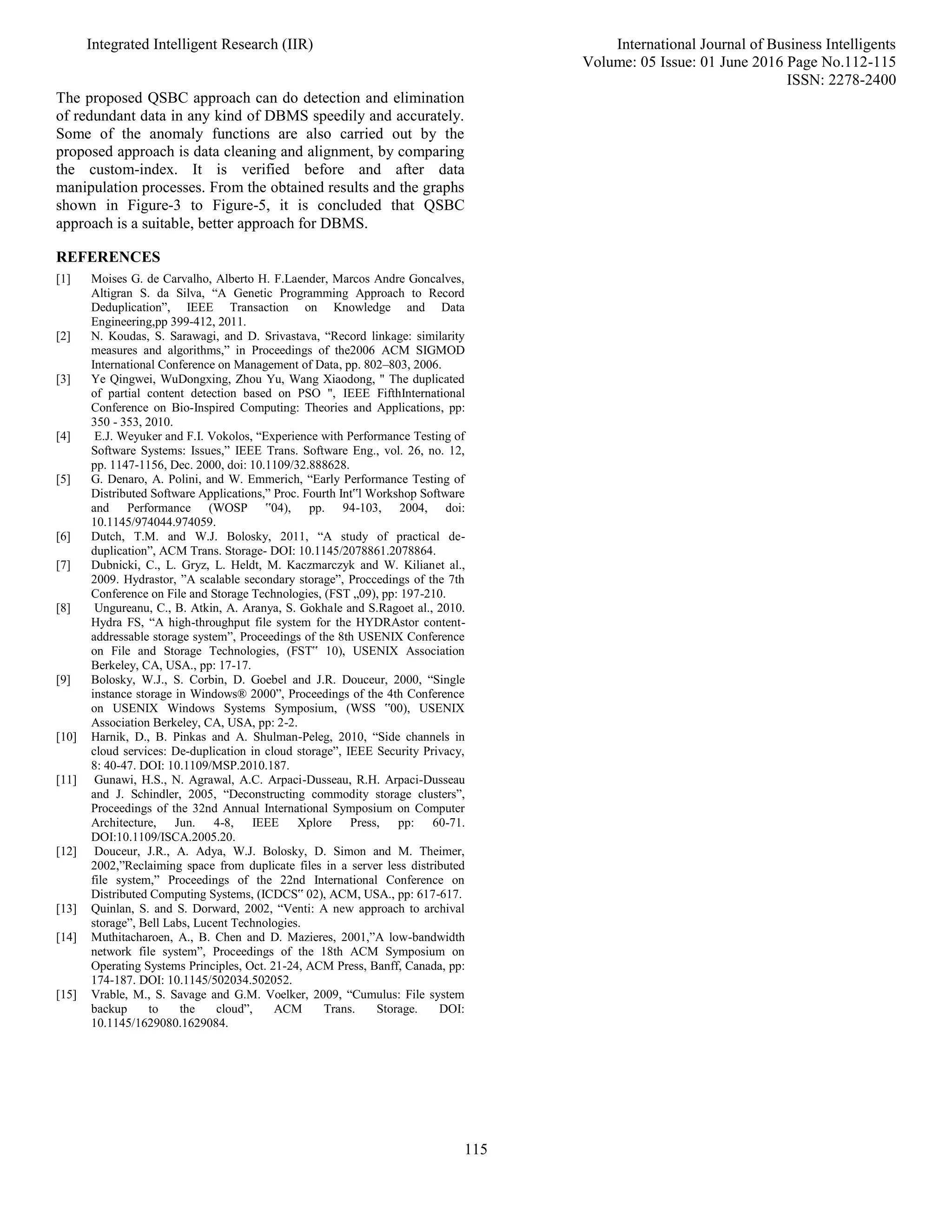 Integrated Intelligent Research (IIR) International Journal of Business Intelligents
Volume: 05 Issue: 01 June 2016 Page No.112-115
ISSN: 2278-2400
115
The proposed QSBC approach can do detection and elimination
of redundant data in any kind of DBMS speedily and accurately.
Some of the anomaly functions are also carried out by the
proposed approach is data cleaning and alignment, by comparing
the custom-index. It is verified before and after data
manipulation processes. From the obtained results and the graphs
shown in Figure-3 to Figure-5, it is concluded that QSBC
approach is a suitable, better approach for DBMS.
REFERENCES
[1] Moises G. de Carvalho, Alberto H. F.Laender, Marcos Andre Goncalves,
Altigran S. da Silva, “A Genetic Programming Approach to Record
Deduplication”, IEEE Transaction on Knowledge and Data
Engineering,pp 399-412, 2011.
[2] N. Koudas, S. Sarawagi, and D. Srivastava, “Record linkage: similarity
measures and algorithms,” in Proceedings of the2006 ACM SIGMOD
International Conference on Management of Data, pp. 802–803, 2006.
[3] Ye Qingwei, WuDongxing, Zhou Yu, Wang Xiaodong, " The duplicated
of partial content detection based on PSO ", IEEE FifthInternational
Conference on Bio-Inspired Computing: Theories and Applications, pp:
350 - 353, 2010.
[4] E.J. Weyuker and F.I. Vokolos, “Experience with Performance Testing of
Software Systems: Issues,” IEEE Trans. Software Eng., vol. 26, no. 12,
pp. 1147-1156, Dec. 2000, doi: 10.1109/32.888628.
[5] G. Denaro, A. Polini, and W. Emmerich, “Early Performance Testing of
Distributed Software Applications,” Proc. Fourth Int‟l Workshop Software
and Performance (WOSP ‟04), pp. 94-103, 2004, doi:
10.1145/974044.974059.
[6] Dutch, T.M. and W.J. Bolosky, 2011, “A study of practical de-
duplication”, ACM Trans. Storage- DOI: 10.1145/2078861.2078864.
[7] Dubnicki, C., L. Gryz, L. Heldt, M. Kaczmarczyk and W. Kilianet al.,
2009. Hydrastor, ”A scalable secondary storage”, Proccedings of the 7th
Conference on File and Storage Technologies, (FST „09), pp: 197-210.
[8] Ungureanu, C., B. Atkin, A. Aranya, S. Gokhale and S.Ragoet al., 2010.
Hydra FS, “A high-throughput file system for the HYDRAstor content-
addressable storage system”, Proceedings of the 8th USENIX Conference
on File and Storage Technologies, (FST‟ 10), USENIX Association
Berkeley, CA, USA., pp: 17-17.
[9] Bolosky, W.J., S. Corbin, D. Goebel and J.R. Douceur, 2000, “Single
instance storage in Windows® 2000”, Proceedings of the 4th Conference
on USENIX Windows Systems Symposium, (WSS ‟00), USENIX
Association Berkeley, CA, USA, pp: 2-2.
[10] Harnik, D., B. Pinkas and A. Shulman-Peleg, 2010, “Side channels in
cloud services: De-duplication in cloud storage”, IEEE Security Privacy,
8: 40-47. DOI: 10.1109/MSP.2010.187.
[11] Gunawi, H.S., N. Agrawal, A.C. Arpaci-Dusseau, R.H. Arpaci-Dusseau
and J. Schindler, 2005, “Deconstructing commodity storage clusters”,
Proceedings of the 32nd Annual International Symposium on Computer
Architecture, Jun. 4-8, IEEE Xplore Press, pp: 60-71.
DOI:10.1109/ISCA.2005.20.
[12] Douceur, J.R., A. Adya, W.J. Bolosky, D. Simon and M. Theimer,
2002,”Reclaiming space from duplicate files in a server less distributed
file system,” Proceedings of the 22nd International Conference on
Distributed Computing Systems, (ICDCS‟ 02), ACM, USA., pp: 617-617.
[13] Quinlan, S. and S. Dorward, 2002, “Venti: A new approach to archival
storage”, Bell Labs, Lucent Technologies.
[14] Muthitacharoen, A., B. Chen and D. Mazieres, 2001,”A low-bandwidth
network file system”, Proceedings of the 18th ACM Symposium on
Operating Systems Principles, Oct. 21-24, ACM Press, Banff, Canada, pp:
174-187. DOI: 10.1145/502034.502052.
[15] Vrable, M., S. Savage and G.M. Voelker, 2009, “Cumulus: File system
backup to the cloud”, ACM Trans. Storage. DOI:
10.1145/1629080.1629084.
 