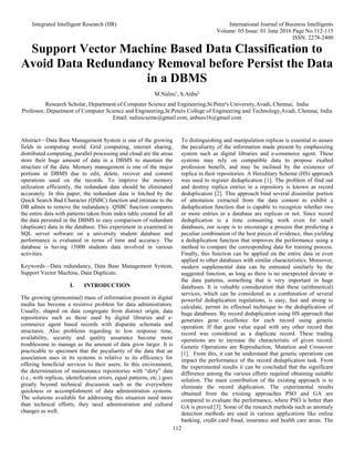 Integrated Intelligent Research (IIR) International Journal of Business Intelligents
Volume: 05 Issue: 01 June 2016 Page No.112-115
ISSN: 2278-2400
112
Support Vector Machine Based Data Classification to
Avoid Data Redundancy Removal before Persist the Data
in a DBMS
M.Nalini1
, S.Anbu2
Research Scholar, Department of Computer Science and Engineering,St.Peter's University,Avadi, Chennai, India
Professor, Department of Computer Science and Engineering,St.Peters College of Engineering and Technology,Avadi, Chennai, India
Email: nalinicseme@gmail.com, anbuss16@gmail.com
Abstract—Data Base Management System is one of the growing
fields in computing world. Grid computing, internet sharing,
distributed computing, parallel processing and cloud are the areas
store their huge amount of data in a DBMS to maintain the
structure of the data. Memory management is one of the major
portions in DBMS due to edit, delete, recover and commit
operations used on the records. To improve the memory
utilization efficiently, the redundant data should be eliminated
accurately. In this paper, the redundant data is fetched by the
Quick Search Bad Character (QSBC) function and intimate to the
DB admin to remove the redundancy. QSBC function compares
the entire data with patterns taken from index table created for all
the data persisted in the DBMS to easy comparison of redundant
(duplicate) data in the database. This experiment in examined in
SQL server software on a university student database and
performance is evaluated in terms of time and accuracy. The
database is having 15000 students data involved in various
activities.
Keywords—Data redundancy, Data Base Management System,
Support Vector Machine, Data Duplicate.
I. INTRODUCTION
The growing (prenominal) mass of information present in digital
media has become a resistive problem for data administrators.
Usually, shaped on data congregate from distinct origin, data
repositories such as those used by digital libraries and e-
commerce agent based records with disparate schemata and
structures. Also problems regarding to low response time,
availability, security and quality assurance become more
troublesome to manage as the amount of data grow larger. It is
practicable to specimen that the peculiarity of the data that an
association uses in its systems is relative to its efficiency for
offering beneficial services to their users. In this environment,
the determination of maintenance repositories with “dirty” data
(i.e., with replicas, identification errors, equal patterns, etc.) goes
greatly beyond technical discussion such as the everywhere
quickness or accomplishment of data administration systems.
The solutions available for addressing this situation need more
than technical efforts; they need administration and cultural
changes as well.
To distinguishing and manipulation replicas is essential to assure
the peculiarity of the information made present by emphasizing
system such as digital libraries and e-commerce agent. These
systems may rely on compatible data to propose exalted
profession benefit, and may be inclined by the existence of
replica in their repositories. A Hereditary Scheme (HS) approach
was used to register deduplication [1]. The problem of find out
and destroy replica entries in a repository is known as record
deduplication [2]. This approach bind several dissimilar portion
of attestation extracted from the data content to exhibit a
deduplication function that is capable to recognize whether two
or more entries in a database are replicas or not. Since record
deduplication is a time consuming work even for small
databases, our scope is to encourage a process that predicting a
peculiar combination of the best pieces of evidence, thus yielding
a deduplication function that improves the performance using a
method to compare the corresponding data for training process.
Finally, this function can be applied on the entire data or even
applied to other databases with similar characteristics. Moreover,
modern supplemental data can be entreated similarly by the
suggested function, as long as there is no unexpected deviate in
the data patterns, something that is very important in huge
databases. It is valuable consideration that these (arithmetical)
services, which can be considered as a combination of several
powerful deduplication regulations, is easy, fast and strong to
calculate, permit its effectual technique to the deduplication of
huge databases. By record deduplication using HS approach that
generates gene excellence for each record using genetic
operation. If that gene value equal with any other record that
record was considered as a duplicate record. These trading
operations are to increase the characteristic of given record.
Genetic Operations are Reproduction, Mutation and Crossover
[1]. From this, it can be understand that genetic operations can
impact the performance of the record deduplication task. From
the experimental results it can be concluded that the significant
difference among the various efforts required obtaining suitable
solution. The main contribution of the existing approach is to
eliminate the record duplication. The experimental results
obtained from the existing approaches PSO and GA are
compared to evaluate the performance, where PSO is better than
GA is proved [3]. Some of the research methods such as anomaly
detection methods are used in various applications like online
banking, credit card fraud, insurance and health care areas. The
 