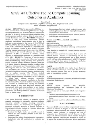 Integrated Intelligent Research (IIR) International Journal of Computing Algorithm
Volume: 05 Issue: 01 June 2016, Page No. 12- 16
ISSN: 2278-2397
12
SPSS:An Effective Tool to Compute Learning
Outcomes in Acadamics
Sehrish Aqeel
Computer Science Department, King Khalid University, Abha, Kingdom of Saudi Arabia
Email: sehrishaqeel.kku@gmail.com
Abstract - OBJECTIVES: To determine how SPSS can be a
useful tool to evaluate Course Learning Outcomes and analyze
student's performance with the help of KS test, histogram and
skewness of the tool. It is also contributing to facilitate Deep
learning amongst students with the help of achievement of
normal distribution of grades. METHODS: Comparative
analysis is done using course specification, syllabus,
assessment method(Final Exam Question paper is taken as
tool) and result statistics for the course of STATISTICAL
PROGRAMMING (217 CSM), 3rd
year (level 5 course) that
is part of BCS curriculum in department of Computer Science,
College of computer Science in King Khalid University.
Teaching strategies are compared for two years. i.e; 2013 and
2014. Moreover the research inferences the relevance of
application of NCAAA standards in meeting Learning
outcomes of any module for department of Computer Science,
CCS, KKU. RESULTS: Comparison of question papers
depict that now students are motivated to have deep learning in
terms of understanding, solving, reasoning based questions as
contrast to shallow learning (memorized questions) in the past.
It is indeed improving Learning domains too (Knowledge,
Cognitive, Interpersonal and Communication skills) more
effectively than in the past. Also grade distribution is Normal
with well-defined curve for 2014 as compared to 2013 having
variation in Standard deviation too. Teacher centered learning
lead to surface learning. After NCAA standards
implementation, there is more focus on learned centered
teaching. Design of learning assessments is in such a way that
it should meet learning outcomes successfully.
CONCLUSIONS: The research is contributing in flourishing
the personality of the students to produce qualified graduates
with excellence in communication, logically and technically
capable enough to share their knowledge nationally and
internationally with much more confidence at any platform.
Also it is opening door for researchers to evaluate their
performance with the help of SPSS in academics or anywhere
where we want to gather.
I. INTRODUCTION
King Khalid University commits to providing relevant
academic environments for high-quality education, conducting
innovative scientific research, providing constructive
community services, and maximizing the employment of
knowledge techniques. According to program objectives of
King Khalid University, College of Computer Science has
defined that our graduates are able to
 Continue their higher studies and scientific research to
analyze and solve complex problems in the field of
computer science.
 Design, develop and test the solutions using contemporary
technologies with full participation in profession and
society.
 Communicate effectively in their work environment with
multidisciplinary team for their lifelong learning, ethical
and professional development.
 Participate in national mission through technical expertise,
leadership and entrepreneurship.
Domains under NCAAA standards are as follow:
(A) Knowledge
(B) Cognitive skills
(C) Interpersonal skills and responsibility
(D) Communication, information technology and numerical
skills
These domains are mapped with Program Learning outcomes
as shown below:
Each course must contribute to achieve PLO in terms of
different domains. Research is concentrating on one of
Computer Science curriculum course that is being taught in
level 5, 3rd Year of Bachelor Program; it is 217CS (Statistical
Programming).Final term paper is taken for evaluating
assessment method. Paper is divided into 3 sections.
PART I
Objective questions like Fill in the blanks, Choose the correct
answer, Match the following or True or False. Any two of the
above mentioned question types will be included. Maximum
marks for each question is 1 mark
PART II
Short answer questions like Definitions, Differentiation, simple
calculations, block diagrams
PART III
Detailed answer questions like Programs,
Algorithms, Problems, and Explanations (based on the
objectives of the subjects)
Same parts are seen in exam paper of both years except two
changes.
 There are more reasoning based questions in 2014.
 Distribution of marks is more uniform in 2014 as shown
below:
Chapter names are taken from syllabus and total marks of this
paper is 50.
II. METHODOLOGY
The course 217CS is about modern, computationally-intensive
methods in statistics. It designed to teach the fundamental
concepts of statistical methods. The course is geared toward a
computer science audience. It emphasizes the role of
computation as a fundamental tool of discovery in data
analysis of statistical inference which includes descriptive
statistics, regression, correlation and probability. It focuses on
the aspects that are specific to Computer Science applications
 