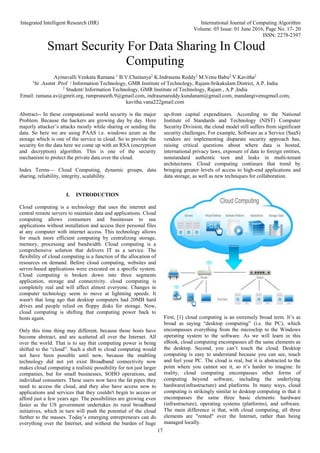 Integrated Intelligent Research (IIR) International Journal of Computing Algorithm
Volume: 05 Issue: 01 June 2016, Page No. 17- 20
ISSN: 2278-2397
17
Smart Security For Data Sharing In Cloud
Computing
Ayinavalli Venkata Ramana 1
B.V.Chaitanya2
K.Indrasena Reddy2
M.Venu Babu2
V.Kavitha2
1
Sr .Asstnt .Prof / Information Technology, GMR Institute of Technology, Rajam-Srikakulam District, A.P. India
2
Student/ Information Technology, GMR Institute of Technology, Rajam , A.P ,India
Email: ramana.av@gmrit.org, rampraneeth.9@gmail.com, indrasenareddy.kundanam@gmail.com, mandangivenugmail.com,
kavitha.vana222gmail.com
Abstract-- In these computational world security is the major
Problem. Because the hackers are growing day by day. Here
majorly attacker’s attacks mostly while sharing or sending the
data. So here we are using PAAS i.e. windows azure as the
storage which is one of the service in cloud. So to provide the
security for the data here we come up with an RSA (encryption
and decryption) algorithm. This is one of the security
mechanism to protect the private data over the cloud.
Index Terms— Cloud Computing, dynamic groups, data
sharing, reliability, integrity, scalability.
I. INTRODUCTION
Cloud computing is a technology that uses the internet and
central remote servers to maintain data and applications. Cloud
computing allows consumers and businesses to use
applications without installation and access their personal files
at any computer with internet access. This technology allows
for much more efficient computing by centralizing storage,
memory, processing and bandwidth. Cloud computing is a
comprehensive solution that delivers IT as a service. The
flexibility of cloud computing is a function of the allocation of
resources on demand. Before cloud computing, websites and
server-based applications were executed on a specific system.
Cloud computing is broken down into three segments
application, storage and connectivity. cloud computing is
completely real and will affect almost everyone. Changes in
computer technology seem to move at lightning speeds. It
wasn't that long ago that desktop computers had 20MB hard
drives and people relied on floppy disks for storage. Now,
cloud computing is shifting that computing power back to
hosts again.
Only this time thing may different, because those hosts have
become abstract, and are scattered all over the Internet. All
over the world. That is to say that computing power is being
shifted to the “cloud”. Such a shift to cloud computing would
not have been possible until now, because the enabling
technology did not yet exist Broadband connectivity now
makes cloud computing a realistic possibility for not just larger
companies, but for small businesses, SOHO operations, and
individual consumers. These users now have the fat pipes they
need to access the cloud, and they also have access now to
applications and services that they couldn't begin to access or
afford just a few years ago. The possibilities are growing even
faster as the US government undertakes its rural broadband
initiatives, which in turn will push the potential of the cloud
further to the masses. Today’s emerging entrepreneurs can do
everything over the Internet, and without the burden of huge
up-front capital expenditures. According to the National
Institute of Standards and Technology (NIST) Computer
Security Division, the cloud model still suffers from significant
security challenges. For example, Software as a Service (SaaS)
vendors are implementing disparate security approach has,
raising critical questions about where data is hosted,
international privacy laws, exposure of data to foreign entities,
nonstandard authentic teen and leaks in multi-tenant
architectures. Cloud computing continues that trend by
bringing greater levels of access to high-end applications and
data storage, as well as new techniques for collaboration.
First, [1] cloud computing is an extremely broad term. It’s as
broad as saying “desktop computing” (i.e. the PC), which
encompasses everything from the microchip to the Windows
operating system to the software. As we will learn in this
eBook, cloud computing encompasses all the same elements as
the desktop. Second, you can’t touch the cloud. Desktop
computing is easy to understand because you can see, touch
and feel your PC. The cloud is real, but it is abstracted to the
point where you cannot see it, so it’s harder to imagine. In
reality, cloud computing encompasses other forms of
computing beyond software, including the underlying
hardware(infrastructure) and platforms. In many ways, cloud
computing is strikingly similar to desktop computing in that it
encompasses the same three basic elements: hardware
(infrastructure), operating systems (platforms), and software.
The main difference is that, with cloud computing, all three
elements are "rented" over the Internet, rather than being
managed locally.
 