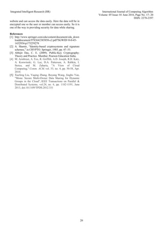 Integrated Intelligent Research (IIR) International Journal of Computing Algorithm
Volume: 05 Issue: 01 June 2016, Page No. 17- 20
ISSN: 2278-2397
20
website and can access the data easily. Here the data will be in
encrypted one so the user or member can access easily. So it is
one of the way in providing security for data while sharing.
References
[1] http://www.springer.com/cda/content/document/cda_down
loaddocument/9783642385858-c2.pdf?SGWID=0-0-45-
1432954-p175259278
[2] A. Shamir, “Identity-based cryptosystems and signature
schemes,” in CRYPTO. Springer, 1985, pp. 47–53.
[3] Abhijit Das, C. E. (2009). Public-Key Cryptography:
Theory and Practice. Mumbai: Pearson Education India.
[4] M. Armbrust, A. Fox, R. Griffith, A.D. Joseph, R.H. Katz,
A. Konwinski, G. Lee, D.A. Patterson, A. Rabkin, I.
Stoica, and M. Zaharia, "A View of Cloud
Computing," Comm. ACM, vol. 53, no. 4, pp. 50-58, Apr.
2010.
[5] Xuefeng Liu, Yuqing Zhang, Boyang Wang, Jingbo Yan,
"Mona: Secure Multi-Owner Data Sharing for Dynamic
Groups in the Cloud", IEEE Transactions on Parallel &
Distributed Systems, vol.24, no. 6, pp. 1182-1191, June
2013, doi:10.1109/TPDS.2012.331
 