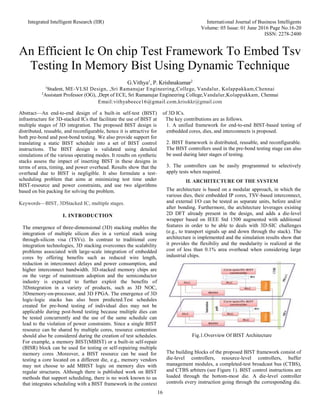Integrated Intelligent Research (IIR) International Journal of Business Intelligents
Volume: 05 Issue: 01 June 2016 Page No.16-20
ISSN: 2278-2400
16
An Efficient Ic On chip Test Framework To Embed Tsv
Testing In Memory Bist Using Dynamic Technique
G.Vithya1
, P. Krishnakumar2
1
Student, ME-VLSI Design, ,Sri Ramanujar Engineering,College, Vandalur, Kolappakkam,Chennai
2
Assistant Professor (OG), ,Dept of ECE, Sri Ramanujar Engineering College,Vandalur,Kolappakkam, Chennai
Email:vithyabeece16@gmail.com,krisskkr@gmail.com
Abstract—An end-to-end design of a built-in self-test (BIST)
infrastructure for 3D-stacked ICs that facilitate the use of BIST at
multiple stages of 3D integration. The proposed BIST design is
distributed, reusable, and reconfigurable, hence it is attractive for
both pre-bond and post-bond testing. We also provide support for
translating a static BIST schedule into a set of BIST control
instructions. The BIST design is validated using detailed
simulations of the various operating modes. It results on synthetic
stacks assess the impact of inserting BIST in these designs in
terms of area, timing, and power overhead. Results show that the
overhead due to BIST is negligible. It also formulate a test-
scheduling problem that aims at minimizing test time under
BIST-resource and power constraints, and use two algorithms
based on bin packing for solving the problem.
Keywords—BIST, 3DStacked IC, multiple stages.
I. INTRODUCTION
The emergence of three-dimensional (3D) stacking enables the
integration of multiple silicon dies in a vertical stack using
through-silicon visa (TSVs). In contrast to traditional core
integration technologies, 3D stacking overcomes the scalability
problems associated with large-scale integration of embedded
cores by offering benefits such as reduced wire length,
reduction in interconnect delays and power consumption, and
higher interconnect bandwidth. 3D-stacked memory chips are
on the verge of mainstream adoption and the semiconductor
industry is expected to further exploit the benefits of
3Dintegration in a variety of products, such as 3D NOC,
3Dmemory-on-processor, and 3D FPGA. The emergence of 3D
logic-logic stacks has also been predicted.Test schedules
created for pre-bond testing of individual dies may not be
applicable during post-bond testing because multiple dies can
be tested concurrently and the use of the same schedule can
lead to the violation of power constraints. Since a single BIST
resource can be shared by multiple cores, resource contention
should also be considered during the creation of test schedules.
For example, a memory BIST(MBIST) or a built-in self-repair
(BISR) block can be used for testing or self-repairing multiple
memory cores .Moreover, a BIST resource can be used for
testing a core located on a different die, e.g., memory vendors
may not choose to add MBIST logic on memory dies with
regular structures. Although there is published work on BIST
methods that support scheduling, there is no work known to us
that integrates scheduling with a BIST framework in the context
of 3D ICs.
The key contributions are as follows.
1. A unified framework for end-to-end BIST-based testing of
embedded cores, dies, and interconnects is proposed.
2. BIST framework is distributed, reusable, and reconfigurable.
The BIST controllers used in the pre-bond testing stage can also
be used during later stages of testing.
3. The controllers can be easily programmed to selectively
apply tests when required.
II. ARCHITECTURE OF THE SYSTEM
The architecture is based on a modular approach, in which the
various dies, their embedded IP cores, TSV-based interconnect,
and external I/O can be tested as separate units, before and/or
after bonding. Furthermore, the architecture leverages existing
2D DFT already present in the design, and adds a die-level
wrapper based on IEEE Std 1500 augmented with additional
features in order to be able to deals with 3D-SIC challenges
(e.g., to transport signals up and down through the stack). The
architecture is implemented and the simulation results show that
it provides the flexibiliy and the modularity is realized at the
cost of less than 0.1% area overhead when considering large
industrial chips.
Fig.1.Overview Of BIST Architecture
The building blocks of the proposed BIST framework consist of
die-level controllers, resource-level controllers, buffer
management modules, a completed-test broadcast bus (CTBS),
and CTBS arbiters (see Figure 1). BIST control instructions are
loaded through the bottom-most die. A die-level controller
controls every instruction going through the corresponding die.
 