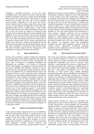 Integrated Intelligent Research (IIR) International Journal of Business Intelligents
Volume: 05 Issue: 01 June 2016 Page No.21-24
ISSN: 2278-2400
23
challenges as described previously. As the most recent
evolutionary step in the cloud service model, SaaS will likely
remain the dominant cloud service model for the foreseeable
future and the area where the most critical need for security
practices and oversight will reside. Just as with a managed
service provider, corporations or end users will need to
research vendors’ policies on data security before using vendor
services to avoid losing or not being able to access their data.
Determining data security is harder today, so data security
functions have become more critical than they have been in the
past. A tactic not covered by Gartner is to encrypt the data
yourself. If you encrypt the data using a trusted algorithm, then
regardless of the service provider’s security and encryption
policies, the data will only be accessible with the decryption
keys. One of the most important actions for a security team is
to develop a formal charter for the security organization and
program. This will foster a shared vision among the team of
what security leadership is driving toward and expects, and will
also foster “ownership” in the success of the collective team.
The charter should be aligned with the strategic plan of the
organization or company the security team works for.
VI. RISK ASSESSMENT
Security risk assessment is critical to helping the information
security organization make informed decisions when balancing
the dueling priorities of business utility and protection of
assets. Lack of attention to completing formalized risk
assessments can contribute to an increase in information
security audit findings, can jeopardize certification goals, and
can lead to inefficient and ineffective selection of security
controls that may not adequately mitigate information security
risks to an acceptable level. A formal information security risk
management process should proactively assess information
security risks as well as plan and manage them on a periodic or
as-needed basis. More detailed and technical security risk
assessments in the form of threat modeling should also be
applied to applications and infrastructure. Doing so can help
the product management and engineering groups to be more
proactive in designing and testing the security of applications
and systems and to collaborate more closely with the internal
security team. Threat modeling requires IT and business
process knowledge, as well as technical knowledge of how the
applications or systems under review work.As SaaS moves into
cloud computing for the storage and processing of customer
data, there is a higher expectation that the SaaS will effectively
manage the security risks with third parties. Lack of a third-
party risk management program may result in damage to the
provider’s reputation, revenue losses, and legal actions should
the provider be found not to have performed due diligence on
its third-party vendors.
VII. VIRTUAL MACHINE SECURITY
In the cloud environment, physical servers are consolidated to
multiple virtual machine instances on virtualized servers. Not
only can data center security teams replicate typical security
controls for the data center at large to secure the virtual
machines, they can also advise their customers on how to
prepare these machines for migration to a cloud environment
when appropriate. Firewalls, intrusion detection and
prevention, integrity monitoring, and log inspection can all be
deployed as software on virtual machines to increase protection
and maintain compliance integrity of servers and applications
as virtual resources move from on-premises to public cloud
environments. By deploying this traditional line of defense to
the virtual machine itself, you can enable critical applications
and data to be moved to the cloud securely. To facilitate the
centralized management of a server firewall policy, the security
software loaded onto a virtual machine should include a
bidirectional firewall that enables virtual machine isolation and
location awareness, thereby enabling a tightened policy and the
flexibility to move the virtual machine from on-premises to
cloud resources. Integrity monitoring and log inspection
software must be applied at the virtual machine level. This
approach to virtual machine security, which connects the
machine back to the mother ship, has some advantages in that
the security software can be put into a single software agent
that provides for consistent control and management
throughout the cloud while integrating seamlessly back into
existing security infrastructure investments, providing
economies of scale, deployment, and cost savings for both the
service provider and the enterprise.
VIII. NEXT STEP IN CLOUD SECURITY
One of the most important considerations in deciding which
services should be placed on a cloud is cost. Cloud expenses
include charges for storage, processing time, and bandwidth
consumption. Bandwidth costs can be extremely high;
therefore, a cloud application that involves a large amount of
data being exchanged with a cloud over extended periods of
time would not be a good cloud candidate. Also, applications
that have a high degree of parallelism can be run more
efficiently on cloud systems using available distributed
processing frameworks such as Map/Reduce and Hadoop [6].
Another important consideration, especially for companies
involved in e-commerce, is availability and resilience. Critical
applications that can affect an organization’s mission should
not be placed on the cloud, and the cloud provider should
demonstrate that its system exhibits resiliency in the event of
system crashes and unexpected events. Applications should be
designed such that they can be moved from one cloud provider
to another, in order to avoid being locked in to a particular
vendor. In addition, some laws and regulations require that
critical data be kept on the organization’s site and under its
control. Cloud computing can also be used to provide cost-
effective backup services and to handle overflow tasks during
periods of peak activity such as seasonal work.
Google Groups provides the means for individuals and
organizations to setup a Group site devoted to a special interest
or topic. Having done so, group members can communicate
through the Web or e-mail to exchange information on their
subjects of interest. You need to know how much security is
enough, and to do that you need to know the security needs of
your data. Therefore, companies should assess the sensitivity of
the data they are considering moving to the cloud. It’s also very
important to consider the risks and benefits of cloud
computing. This can be done by executing a traditional risk
assessment, while focusing it on the risk/benefit of exploiting
the cloud. Adopting a flexible risk management process can be
a big help, if you don’t do this already. RM is the
identification, analysis, control, and minimization of loss that is
 