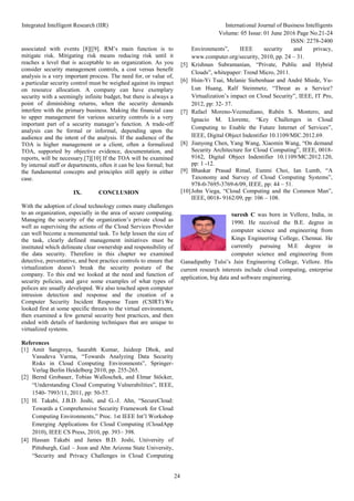 Integrated Intelligent Research (IIR) International Journal of Business Intelligents
Volume: 05 Issue: 01 June 2016 Page No.21-24
ISSN: 2278-2400
24
associated with events [8][[9]. RM’s main function is to
mitigate risk. Mitigating risk means reducing risk until it
reaches a level that is acceptable to an organization. As you
consider security management controls, a cost versus benefit
analysis is a very important process. The need for, or value of,
a particular security control must be weighed against its impact
on resource allocation. A company can have exemplary
security with a seemingly infinite budget, but there is always a
point of diminishing returns, when the security demands
interfere with the primary business. Making the financial case
to upper management for various security controls is a very
important part of a security manager’s function. A trade-off
analysis can be formal or informal, depending upon the
audience and the intent of the analysis. If the audience of the
TOA is higher management or a client, often a formalized
TOA, supported by objective evidence, documentation, and
reports, will be necessary.[7][10] If the TOA will be examined
by internal staff or departments, often it can be less formal; but
the fundamental concepts and principles still apply in either
case.
IX. CONCLUSION
With the adoption of cloud technology comes many challenges
to an organization, especially in the area of secure computing.
Managing the security of the organization’s private cloud as
well as supervising the actions of the Cloud Services Provider
can well become a monumental task. To help lessen the size of
the task, clearly defined management initiatives must be
instituted which delineate clear ownership and responsibility of
the data security. Therefore in this chapter we examined
detective, preventative, and best practice controls to ensure that
virtualization doesn’t break the security posture of the
company. To this end we looked at the need and function of
security policies, and gave some examples of what types of
polices are usually developed. We also touched upon computer
intrusion detection and response and the creation of a
Computer Security Incident Response Team (CSIRT).We
looked first at some specific threats to the virtual environment,
then examined a few general security best practices, and then
ended with details of hardening techniques that are unique to
virtualized systems.
References
[1] Amit Sangroya, Saurabh Kumar, Jaideep Dhok, and
Vasudeva Varma, “Towards Analyzing Data Security
Risks in Cloud Computing Environments”, Springer-
Verlag Berlin Heidelberg 2010, pp. 255-265.
[2] Bernd Grobauer, Tobias Walloschek, and Elmar Stöcker,
“Understanding Cloud Computing Vulnerabilities”, IEEE,
1540- 7993/11, 2011, pp: 50-57.
[3] H. Takabi, J.B.D. Joshi, and G.-J. Ahn, “SecureCloud:
Towards a Comprehensive Security Framework for Cloud
Computing Environments,” Proc. 1st IEEE Int’l Workshop
Emerging Applications for Cloud Computing (CloudApp
2010), IEEE CS Press, 2010, pp. 393– 398.
[4] Hassan Takabi and James B.D. Joshi, University of
Pittsburgh, Gail – Joon and Ahn Arizona State University,
“Security and Privacy Challenges in Cloud Computing
Environments”, IEEE security and privacy,
www.computer.org/security, 2010, pp. 24 – 31.
[5] Krishnan Subramanian, “Private, Public and Hybrid
Clouds”, whitepaper: Trend Micro, 2011.
[6] Hsin-Yi Tsai, Melanie Siebenhaar and André Miede, Yu-
Lun Huang, Ralf Steinmetz, “Threat as a Service?
Virtualization’s impact on Cloud Security”, IEEE, IT Pro,
2012, pp: 32- 37.
[7] Rafael Moreno-Vozmediano, Rubén S. Montero, and
Ignacio M. Llorente, “Key Challenges in Cloud
Computing to Enable the Future Internet of Services”,
IEEE, Digital Object Indentifier 10.1109/MIC.2012.69.
[8] Jianyong Chen, Yang Wang, Xiaomin Wang, “On demand
Security Architecture for Cloud Computing”, IEEE, 0018-
9162, Digital Object Indentifier 10.1109/MC.2012.120,
pp: 1 -12.
[9] Bhaskar Prasad Rimal, Eunmi Choi, Ian Lumb, “A
Taxonomy and Survey of Cloud Computing Systems”,
978-0-7695-3769-6/09, IEEE, pp: 44 – 51.
[10]John Viega, “Cloud Computing and the Common Man”,
IEEE, 0018- 9162/09, pp: 106 – 108.
Suresh C was born in Vellore, India, in
1990. He received the B.E. degree in
computer science and engineering from
Kings Engineering College, Chennai. He
currently pursuing M.E degree in
computer science and engineering from
Ganadipathy Tulsi’s Jain Engineering College, Vellore. His
current research interests include cloud computing, enterprise
application, big data and software engineering.
 