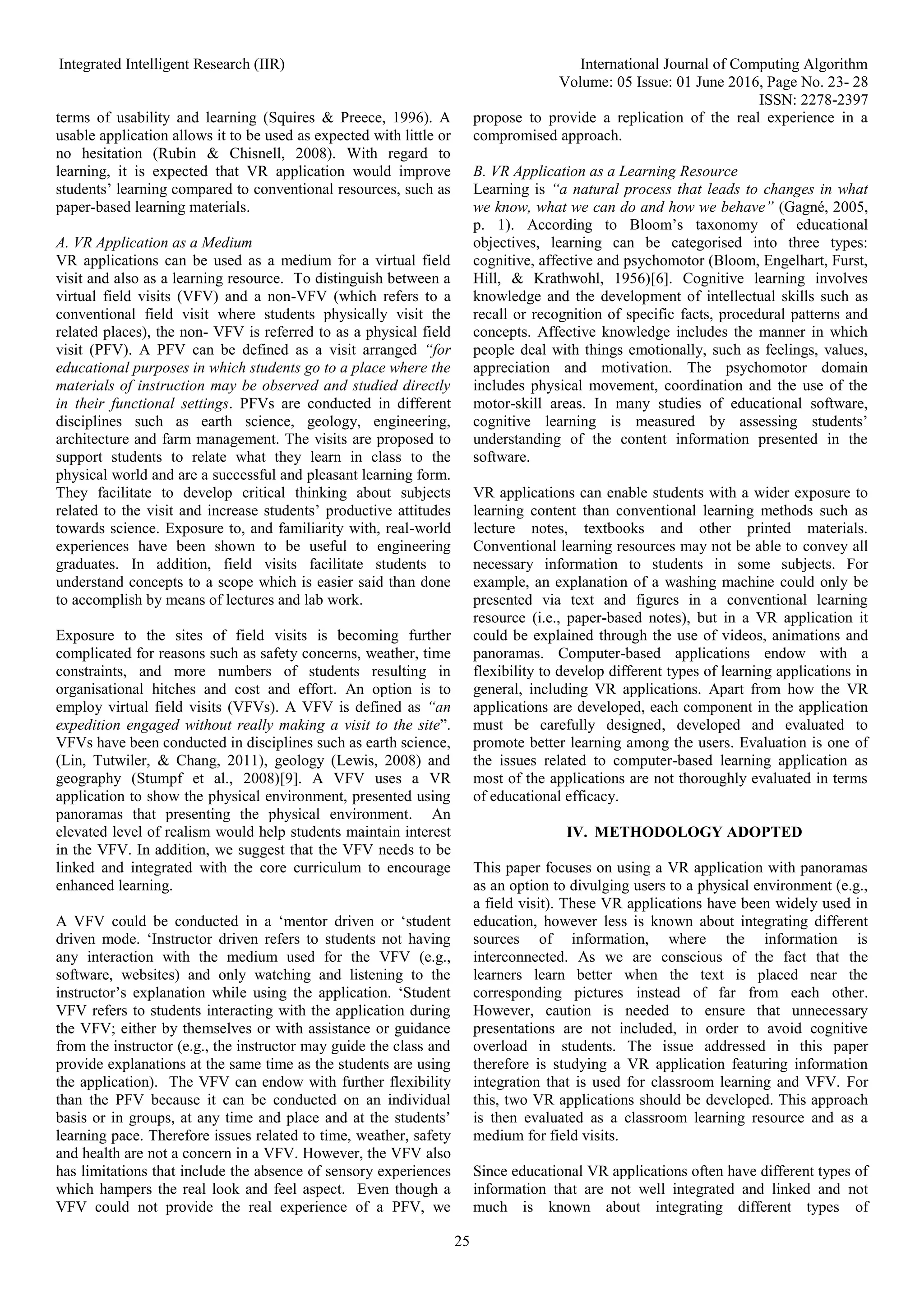 Integrated Intelligent Research (IIR) International Journal of Computing Algorithm
Volume: 05 Issue: 01 June 2016, Page No. 23- 28
ISSN: 2278-2397
25
terms of usability and learning (Squires & Preece, 1996). A
usable application allows it to be used as expected with little or
no hesitation (Rubin & Chisnell, 2008). With regard to
learning, it is expected that VR application would improve
students’ learning compared to conventional resources, such as
paper-based learning materials.
A. VR Application as a Medium
VR applications can be used as a medium for a virtual field
visit and also as a learning resource. To distinguish between a
virtual field visits (VFV) and a non-VFV (which refers to a
conventional field visit where students physically visit the
related places), the non- VFV is referred to as a physical field
visit (PFV). A PFV can be defined as a visit arranged “for
educational purposes in which students go to a place where the
materials of instruction may be observed and studied directly
in their functional settings. PFVs are conducted in different
disciplines such as earth science, geology, engineering,
architecture and farm management. The visits are proposed to
support students to relate what they learn in class to the
physical world and are a successful and pleasant learning form.
They facilitate to develop critical thinking about subjects
related to the visit and increase students’ productive attitudes
towards science. Exposure to, and familiarity with, real-world
experiences have been shown to be useful to engineering
graduates. In addition, field visits facilitate students to
understand concepts to a scope which is easier said than done
to accomplish by means of lectures and lab work.
Exposure to the sites of field visits is becoming further
complicated for reasons such as safety concerns, weather, time
constraints, and more numbers of students resulting in
organisational hitches and cost and effort. An option is to
employ virtual field visits (VFVs). A VFV is defined as “an
expedition engaged without really making a visit to the site”.
VFVs have been conducted in disciplines such as earth science,
(Lin, Tutwiler, & Chang, 2011), geology (Lewis, 2008) and
geography (Stumpf et al., 2008)[9]. A VFV uses a VR
application to show the physical environment, presented using
panoramas that presenting the physical environment. An
elevated level of realism would help students maintain interest
in the VFV. In addition, we suggest that the VFV needs to be
linked and integrated with the core curriculum to encourage
enhanced learning.
A VFV could be conducted in a ‘mentor driven or ‘student
driven mode. ‘Instructor driven refers to students not having
any interaction with the medium used for the VFV (e.g.,
software, websites) and only watching and listening to the
instructor’s explanation while using the application. ‘Student
VFV refers to students interacting with the application during
the VFV; either by themselves or with assistance or guidance
from the instructor (e.g., the instructor may guide the class and
provide explanations at the same time as the students are using
the application). The VFV can endow with further flexibility
than the PFV because it can be conducted on an individual
basis or in groups, at any time and place and at the students’
learning pace. Therefore issues related to time, weather, safety
and health are not a concern in a VFV. However, the VFV also
has limitations that include the absence of sensory experiences
which hampers the real look and feel aspect. Even though a
VFV could not provide the real experience of a PFV, we
propose to provide a replication of the real experience in a
compromised approach.
B. VR Application as a Learning Resource
Learning is “a natural process that leads to changes in what
we know, what we can do and how we behave” (Gagné, 2005,
p. 1). According to Bloom’s taxonomy of educational
objectives, learning can be categorised into three types:
cognitive, affective and psychomotor (Bloom, Engelhart, Furst,
Hill, & Krathwohl, 1956)[6]. Cognitive learning involves
knowledge and the development of intellectual skills such as
recall or recognition of specific facts, procedural patterns and
concepts. Affective knowledge includes the manner in which
people deal with things emotionally, such as feelings, values,
appreciation and motivation. The psychomotor domain
includes physical movement, coordination and the use of the
motor-skill areas. In many studies of educational software,
cognitive learning is measured by assessing students’
understanding of the content information presented in the
software.
VR applications can enable students with a wider exposure to
learning content than conventional learning methods such as
lecture notes, textbooks and other printed materials.
Conventional learning resources may not be able to convey all
necessary information to students in some subjects. For
example, an explanation of a washing machine could only be
presented via text and figures in a conventional learning
resource (i.e., paper-based notes), but in a VR application it
could be explained through the use of videos, animations and
panoramas. Computer-based applications endow with a
flexibility to develop different types of learning applications in
general, including VR applications. Apart from how the VR
applications are developed, each component in the application
must be carefully designed, developed and evaluated to
promote better learning among the users. Evaluation is one of
the issues related to computer-based learning application as
most of the applications are not thoroughly evaluated in terms
of educational efficacy.
IV. METHODOLOGY ADOPTED
This paper focuses on using a VR application with panoramas
as an option to divulging users to a physical environment (e.g.,
a field visit). These VR applications have been widely used in
education, however less is known about integrating different
sources of information, where the information is
interconnected. As we are conscious of the fact that the
learners learn better when the text is placed near the
corresponding pictures instead of far from each other.
However, caution is needed to ensure that unnecessary
presentations are not included, in order to avoid cognitive
overload in students. The issue addressed in this paper
therefore is studying a VR application featuring information
integration that is used for classroom learning and VFV. For
this, two VR applications should be developed. This approach
is then evaluated as a classroom learning resource and as a
medium for field visits.
Since educational VR applications often have different types of
information that are not well integrated and linked and not
much is known about integrating different types of
 