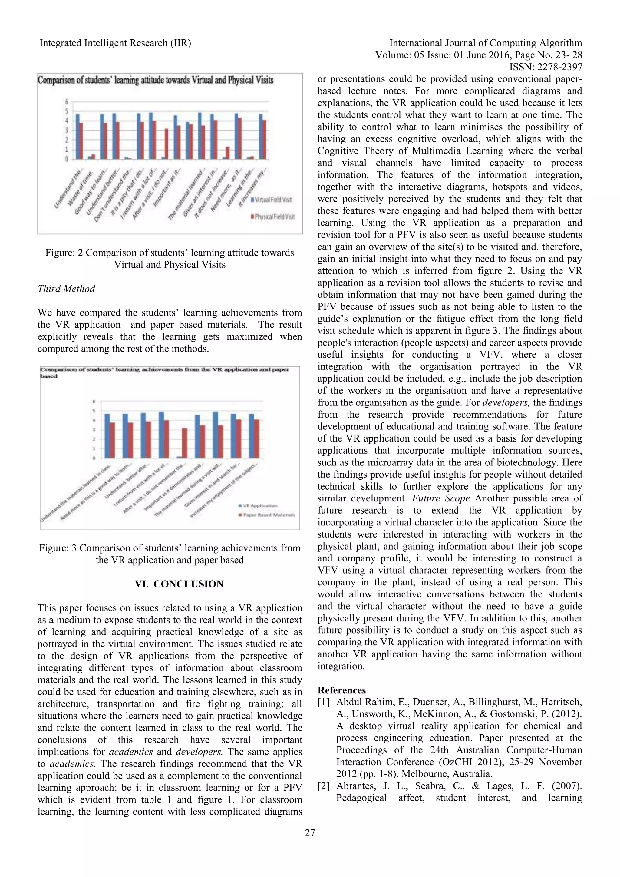 Integrated Intelligent Research (IIR) International Journal of Computing Algorithm
Volume: 05 Issue: 01 June 2016, Page No. 23- 28
ISSN: 2278-2397
27
Figure: 2 Comparison of students’ learning attitude towards
Virtual and Physical Visits
Third Method
We have compared the students’ learning achievements from
the VR application and paper based materials. The result
explicitly reveals that the learning gets maximized when
compared among the rest of the methods.
Figure: 3 Comparison of students’ learning achievements from
the VR application and paper based
VI. CONCLUSION
This paper focuses on issues related to using a VR application
as a medium to expose students to the real world in the context
of learning and acquiring practical knowledge of a site as
portrayed in the virtual environment. The issues studied relate
to the design of VR applications from the perspective of
integrating different types of information about classroom
materials and the real world. The lessons learned in this study
could be used for education and training elsewhere, such as in
architecture, transportation and fire fighting training; all
situations where the learners need to gain practical knowledge
and relate the content learned in class to the real world. The
conclusions of this research have several important
implications for academics and developers. The same applies
to academics. The research findings recommend that the VR
application could be used as a complement to the conventional
learning approach; be it in classroom learning or for a PFV
which is evident from table 1 and figure 1. For classroom
learning, the learning content with less complicated diagrams
or presentations could be provided using conventional paper-
based lecture notes. For more complicated diagrams and
explanations, the VR application could be used because it lets
the students control what they want to learn at one time. The
ability to control what to learn minimises the possibility of
having an excess cognitive overload, which aligns with the
Cognitive Theory of Multimedia Learning where the verbal
and visual channels have limited capacity to process
information. The features of the information integration,
together with the interactive diagrams, hotspots and videos,
were positively perceived by the students and they felt that
these features were engaging and had helped them with better
learning. Using the VR application as a preparation and
revision tool for a PFV is also seen as useful because students
can gain an overview of the site(s) to be visited and, therefore,
gain an initial insight into what they need to focus on and pay
attention to which is inferred from figure 2. Using the VR
application as a revision tool allows the students to revise and
obtain information that may not have been gained during the
PFV because of issues such as not being able to listen to the
guide’s explanation or the fatigue effect from the long field
visit schedule which is apparent in figure 3. The findings about
people's interaction (people aspects) and career aspects provide
useful insights for conducting a VFV, where a closer
integration with the organisation portrayed in the VR
application could be included, e.g., include the job description
of the workers in the organisation and have a representative
from the organisation as the guide. For developers, the findings
from the research provide recommendations for future
development of educational and training software. The feature
of the VR application could be used as a basis for developing
applications that incorporate multiple information sources,
such as the microarray data in the area of biotechnology. Here
the findings provide useful insights for people without detailed
technical skills to further explore the applications for any
similar development. Future Scope Another possible area of
future research is to extend the VR application by
incorporating a virtual character into the application. Since the
students were interested in interacting with workers in the
physical plant, and gaining information about their job scope
and company profile, it would be interesting to construct a
VFV using a virtual character representing workers from the
company in the plant, instead of using a real person. This
would allow interactive conversations between the students
and the virtual character without the need to have a guide
physically present during the VFV. In addition to this, another
future possibility is to conduct a study on this aspect such as
comparing the VR application with integrated information with
another VR application having the same information without
integration.
References
[1] Abdul Rahim, E., Duenser, A., Billinghurst, M., Herritsch,
A., Unsworth, K., McKinnon, A., & Gostomski, P. (2012).
A desktop virtual reality application for chemical and
process engineering education. Paper presented at the
Proceedings of the 24th Australian Computer-Human
Interaction Conference (OzCHI 2012), 25-29 November
2012 (pp. 1-8). Melbourne, Australia.
[2] Abrantes, J. L., Seabra, C., & Lages, L. F. (2007).
Pedagogical affect, student interest, and learning
 