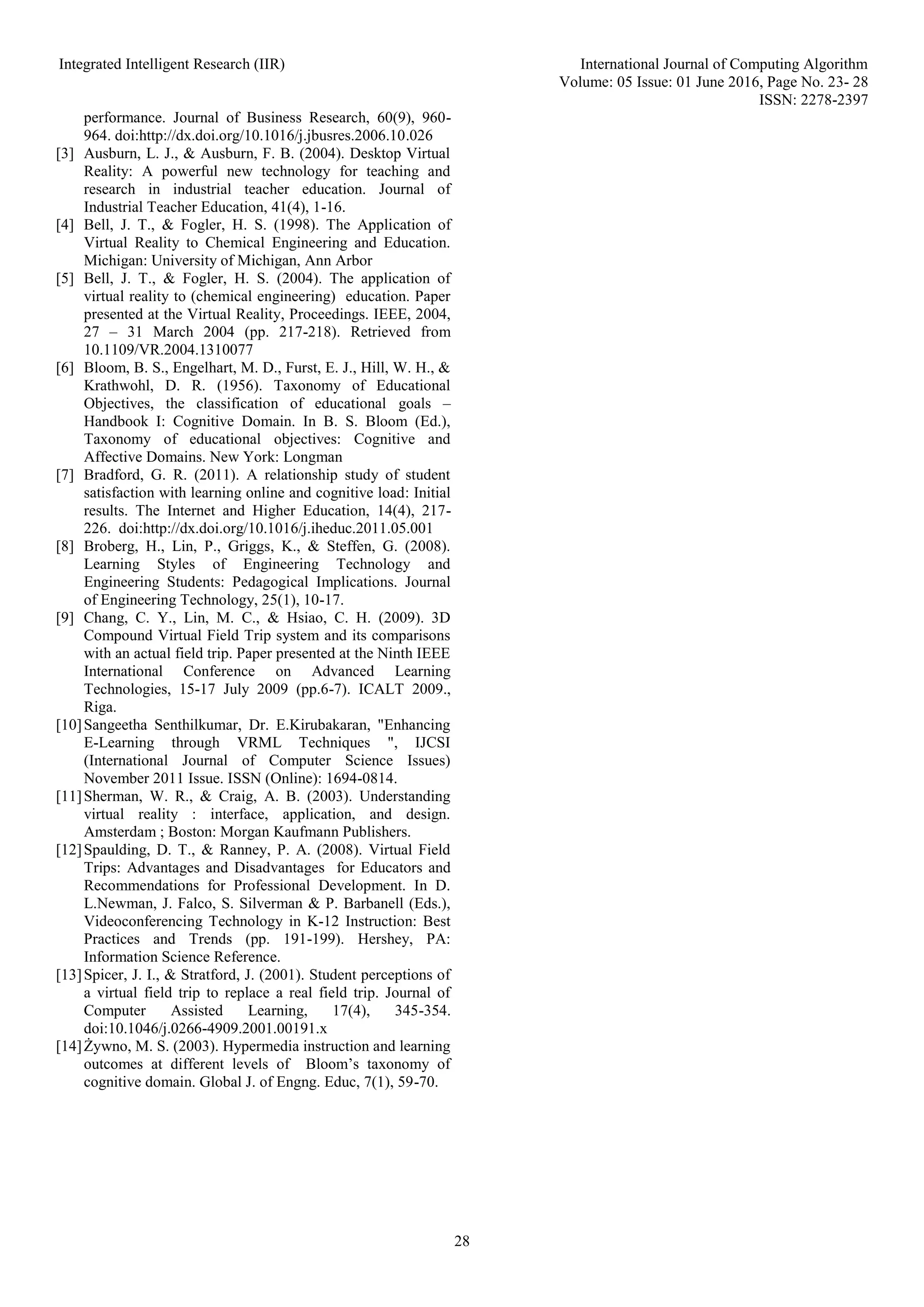 Integrated Intelligent Research (IIR) International Journal of Computing Algorithm
Volume: 05 Issue: 01 June 2016, Page No. 23- 28
ISSN: 2278-2397
28
performance. Journal of Business Research, 60(9), 960-
964. doi:http://dx.doi.org/10.1016/j.jbusres.2006.10.026
[3] Ausburn, L. J., & Ausburn, F. B. (2004). Desktop Virtual
Reality: A powerful new technology for teaching and
research in industrial teacher education. Journal of
Industrial Teacher Education, 41(4), 1-16.
[4] Bell, J. T., & Fogler, H. S. (1998). The Application of
Virtual Reality to Chemical Engineering and Education.
Michigan: University of Michigan, Ann Arbor
[5] Bell, J. T., & Fogler, H. S. (2004). The application of
virtual reality to (chemical engineering) education. Paper
presented at the Virtual Reality, Proceedings. IEEE, 2004,
27 – 31 March 2004 (pp. 217-218). Retrieved from
10.1109/VR.2004.1310077
[6] Bloom, B. S., Engelhart, M. D., Furst, E. J., Hill, W. H., &
Krathwohl, D. R. (1956). Taxonomy of Educational
Objectives, the classification of educational goals –
Handbook I: Cognitive Domain. In B. S. Bloom (Ed.),
Taxonomy of educational objectives: Cognitive and
Affective Domains. New York: Longman
[7] Bradford, G. R. (2011). A relationship study of student
satisfaction with learning online and cognitive load: Initial
results. The Internet and Higher Education, 14(4), 217-
226. doi:http://dx.doi.org/10.1016/j.iheduc.2011.05.001
[8] Broberg, H., Lin, P., Griggs, K., & Steffen, G. (2008).
Learning Styles of Engineering Technology and
Engineering Students: Pedagogical Implications. Journal
of Engineering Technology, 25(1), 10-17.
[9] Chang, C. Y., Lin, M. C., & Hsiao, C. H. (2009). 3D
Compound Virtual Field Trip system and its comparisons
with an actual field trip. Paper presented at the Ninth IEEE
International Conference on Advanced Learning
Technologies, 15-17 July 2009 (pp.6-7). ICALT 2009.,
Riga.
[10]Sangeetha Senthilkumar, Dr. E.Kirubakaran, "Enhancing
E-Learning through VRML Techniques ", IJCSI
(International Journal of Computer Science Issues)
November 2011 Issue. ISSN (Online): 1694-0814.
[11]Sherman, W. R., & Craig, A. B. (2003). Understanding
virtual reality : interface, application, and design.
Amsterdam ; Boston: Morgan Kaufmann Publishers.
[12]Spaulding, D. T., & Ranney, P. A. (2008). Virtual Field
Trips: Advantages and Disadvantages for Educators and
Recommendations for Professional Development. In D.
L.Newman, J. Falco, S. Silverman & P. Barbanell (Eds.),
Videoconferencing Technology in K-12 Instruction: Best
Practices and Trends (pp. 191-199). Hershey, PA:
Information Science Reference.
[13]Spicer, J. I., & Stratford, J. (2001). Student perceptions of
a virtual field trip to replace a real field trip. Journal of
Computer Assisted Learning, 17(4), 345-354.
doi:10.1046/j.0266-4909.2001.00191.x
[14]Żywno, M. S. (2003). Hypermedia instruction and learning
outcomes at different levels of Bloom’s taxonomy of
cognitive domain. Global J. of Engng. Educ, 7(1), 59-70.
 