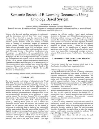 Integrated Intelligent Research (IIR) International Journal of Business Intelligents
Volume: 05 Issue: 01 June 2016 Page No.25-27
ISSN: 2278-2400
25
Semantic Search of E-Learning Documents Using
Ontology Based System
D.Elangovan, K.Nirmala
Research Scholar, Manonmanium Sundaranar University, Thirunelveli.
Research supervisor & Associate professor, Department of computer science,Quaid-e-millath govt.college for women, Chennai
Email:delango_mca2000@yahoo.co.in
Abstract -The keyword searching mechanism is traditionally
used for information retrieval from Web based systems.
However, this system fails to meet the requirements in Web
searching of the expert knowledge base based on the popular
semantic systems. Semantic search of E-learning documents
based on ontology is increasingly adopted in information
retrieval systems. Ontology based system simplifies the task of
finding correct information on the Web by building a search
system based on the meaning of keyword instead of the keyword
itself. The major function of the ontology based system is the
development of specification of conceptualization which
enhances the connection between the information present in the
Web pages with that of the background knowledge.The semantic
gap existing between the keyword found in documents and those
in query can be matched suitably using Ontology based system.
This paper provides a detailed account of the semantic search of
E-learning documents using ontology based system by making
comparison between various ontology systems. Based on this
comparison, this survey attempts to identify the possible
directions for future research.
Keywords: ontology; semantic search; classification criteria.
I. INTRODUCTION
The ever increasing vast volume of information in the World
Wide Web presents new challenges and opportunities in the
development of systems for obtaining, organizing, accessing, and
updating information needed for various applications. Web
information retrieval system faces numerous challenges in
helping users to locate the required information accurately. In
addition, accessing and aggregating the information from various
sources automatically also poses serious challenges to current
retrieval systems. The aim of the Semantic Web is to expand the
functionality of the present Web standards and technology in
order to make the semantics of the Web a machine processible
system [1]. Ontology based system are used to improve the
interaction between human and machine. The Semantic Web
depends on the ontology based system for the purpose of
structuring the underlying data for inclusive and transportable
machine understanding. Thus, the success of the Semantic Web
depends strongly on the ontology based system. Ontology based
semantic search is fast becoming a recognized technique in the
information retrieval process which makes use of background
knowledge of the domain ontology.The research interest in
ontology based search has been ever growing. This paper
compares the different ontology based search techniques
developed in the recent years. The different approaches used in
the domain ontology to process search request will be discussed
in detail. The primary aim of the semantic search using ontology
based system is to maximize the three important parameters,
namely, precision, recall and F-Measure. The rest of the paper is
organized as follows. Section 2 discuss on the common
conditions used in the classification of semantic search
approaches using ontology. Section 3 describes selected papers
which have successfully implemented ontology system in
semantic Web retrieval system. Finally, Section 4 concludes the
paper.
II. CRITERIA USED IN THE CLASSIFICATION OF
ONTOLOGY
This section presents the most common criteria used in the
classification of ontology based search technologies.
2.1 Technology used in developing Ontology
The important criterion in the selection of ontology for Semantic
Web includes the technology upon which it is based on [14].
Ontology technologies includes various components like
inference engine, annotation tools, ontology based crawlers and
mining tools. The ontology description language is commonly
used to represent ontologies. Some of the standard ontology
description languages contains technologies like RDF and OWL.
For manipulating and storing the RDF data, AJAX and Java
enabled Jena API has been used.
2.2 Annotation technique used in Semantic
Semantic annotation concerns with the assigning of entities in the
text links to their respective semantic descriptions [12]. In
general, three types of semantic annotations are possible namely
Manual semantic annotation, Semi-automatic semantic
annotation and Automatic semantic annotation.
2.3 Indexing Process
The process of storing information for quicker retrieval based on
search query is called Indexing. A Search engine maintains the
contents it encounters during the crawling process and store as
indexes for the easier retrieval in future. The indexing process
simplifies the matching step and without an index the retrieval
process would require streaming through the collected Web
pages. The types of indexing are given below:
 Forwarded index: Stores the list of words for each
document.
 Inverted index: Stores the list of documents for each word.
 