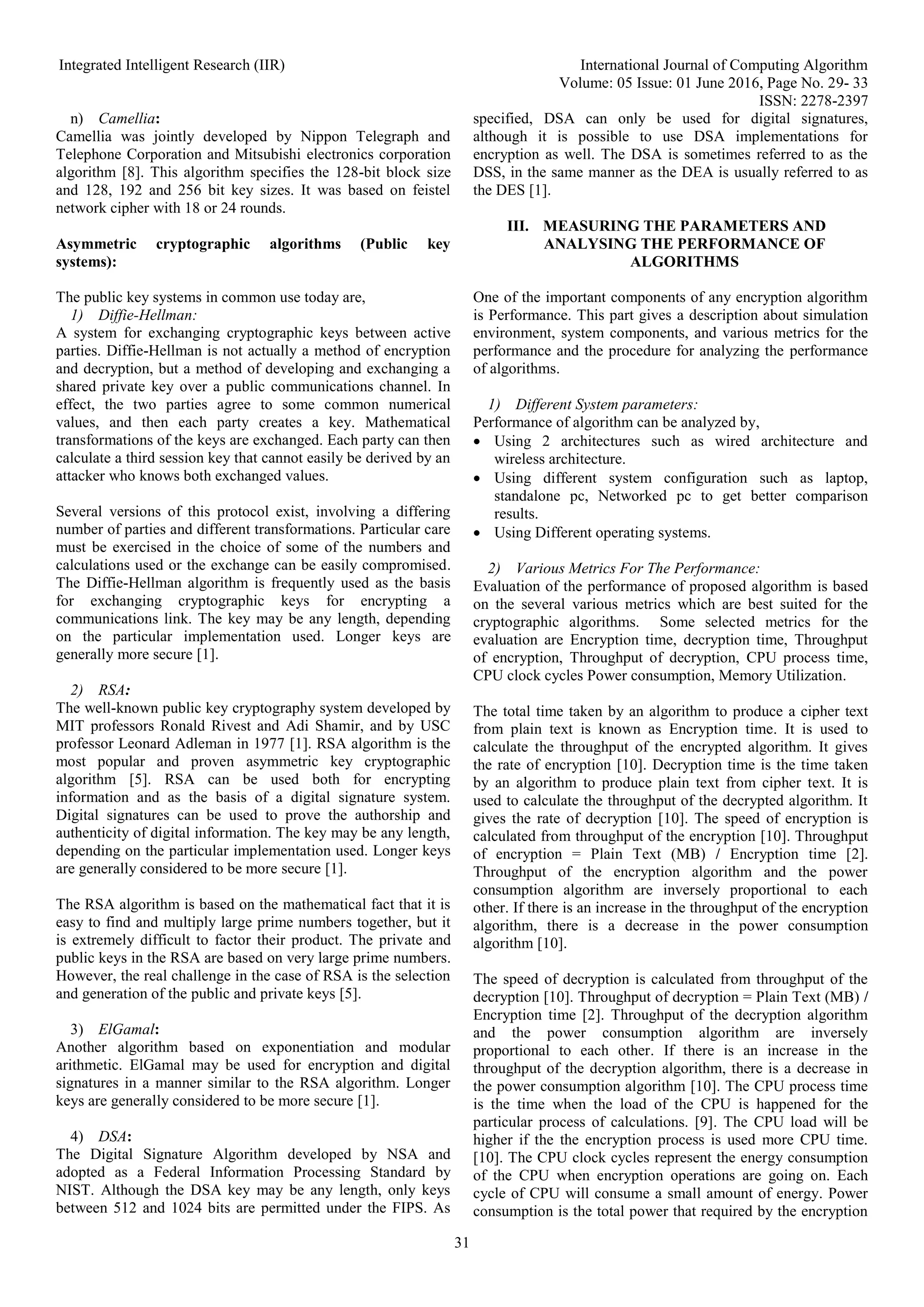 Integrated Intelligent Research (IIR) International Journal of Computing Algorithm
Volume: 05 Issue: 01 June 2016, Page No. 29- 33
ISSN: 2278-2397
31
n) Camellia:
Camellia was jointly developed by Nippon Telegraph and
Telephone Corporation and Mitsubishi electronics corporation
algorithm [8]. This algorithm specifies the 128-bit block size
and 128, 192 and 256 bit key sizes. It was based on feistel
network cipher with 18 or 24 rounds.
Asymmetric cryptographic algorithms (Public key
systems):
The public key systems in common use today are,
1) Diffie-Hellman:
A system for exchanging cryptographic keys between active
parties. Diffie-Hellman is not actually a method of encryption
and decryption, but a method of developing and exchanging a
shared private key over a public communications channel. In
effect, the two parties agree to some common numerical
values, and then each party creates a key. Mathematical
transformations of the keys are exchanged. Each party can then
calculate a third session key that cannot easily be derived by an
attacker who knows both exchanged values.
Several versions of this protocol exist, involving a differing
number of parties and different transformations. Particular care
must be exercised in the choice of some of the numbers and
calculations used or the exchange can be easily compromised.
The Diffie-Hellman algorithm is frequently used as the basis
for exchanging cryptographic keys for encrypting a
communications link. The key may be any length, depending
on the particular implementation used. Longer keys are
generally more secure [1].
2) RSA:
The well-known public key cryptography system developed by
MIT professors Ronald Rivest and Adi Shamir, and by USC
professor Leonard Adleman in 1977 [1]. RSA algorithm is the
most popular and proven asymmetric key cryptographic
algorithm [5]. RSA can be used both for encrypting
information and as the basis of a digital signature system.
Digital signatures can be used to prove the authorship and
authenticity of digital information. The key may be any length,
depending on the particular implementation used. Longer keys
are generally considered to be more secure [1].
The RSA algorithm is based on the mathematical fact that it is
easy to find and multiply large prime numbers together, but it
is extremely difficult to factor their product. The private and
public keys in the RSA are based on very large prime numbers.
However, the real challenge in the case of RSA is the selection
and generation of the public and private keys [5].
3) ElGamal:
Another algorithm based on exponentiation and modular
arithmetic. ElGamal may be used for encryption and digital
signatures in a manner similar to the RSA algorithm. Longer
keys are generally considered to be more secure [1].
4) DSA:
The Digital Signature Algorithm developed by NSA and
adopted as a Federal Information Processing Standard by
NIST. Although the DSA key may be any length, only keys
between 512 and 1024 bits are permitted under the FIPS. As
specified, DSA can only be used for digital signatures,
although it is possible to use DSA implementations for
encryption as well. The DSA is sometimes referred to as the
DSS, in the same manner as the DEA is usually referred to as
the DES [1].
III. MEASURING THE PARAMETERS AND
ANALYSING THE PERFORMANCE OF
ALGORITHMS
One of the important components of any encryption algorithm
is Performance. This part gives a description about simulation
environment, system components, and various metrics for the
performance and the procedure for analyzing the performance
of algorithms.
1) Different System parameters:
Performance of algorithm can be analyzed by,
 Using 2 architectures such as wired architecture and
wireless architecture.
 Using different system configuration such as laptop,
standalone pc, Networked pc to get better comparison
results.
 Using Different operating systems.
2) Various Metrics For The Performance:
Evaluation of the performance of proposed algorithm is based
on the several various metrics which are best suited for the
cryptographic algorithms. Some selected metrics for the
evaluation are Encryption time, decryption time, Throughput
of encryption, Throughput of decryption, CPU process time,
CPU clock cycles Power consumption, Memory Utilization.
The total time taken by an algorithm to produce a cipher text
from plain text is known as Encryption time. It is used to
calculate the throughput of the encrypted algorithm. It gives
the rate of encryption [10]. Decryption time is the time taken
by an algorithm to produce plain text from cipher text. It is
used to calculate the throughput of the decrypted algorithm. It
gives the rate of decryption [10]. The speed of encryption is
calculated from throughput of the encryption [10]. Throughput
of encryption = Plain Text (MB) / Encryption time [2].
Throughput of the encryption algorithm and the power
consumption algorithm are inversely proportional to each
other. If there is an increase in the throughput of the encryption
algorithm, there is a decrease in the power consumption
algorithm [10].
The speed of decryption is calculated from throughput of the
decryption [10]. Throughput of decryption = Plain Text (MB) /
Encryption time [2]. Throughput of the decryption algorithm
and the power consumption algorithm are inversely
proportional to each other. If there is an increase in the
throughput of the decryption algorithm, there is a decrease in
the power consumption algorithm [10]. The CPU process time
is the time when the load of the CPU is happened for the
particular process of calculations. [9]. The CPU load will be
higher if the the encryption process is used more CPU time.
[10]. The CPU clock cycles represent the energy consumption
of the CPU when encryption operations are going on. Each
cycle of CPU will consume a small amount of energy. Power
consumption is the total power that required by the encryption
 