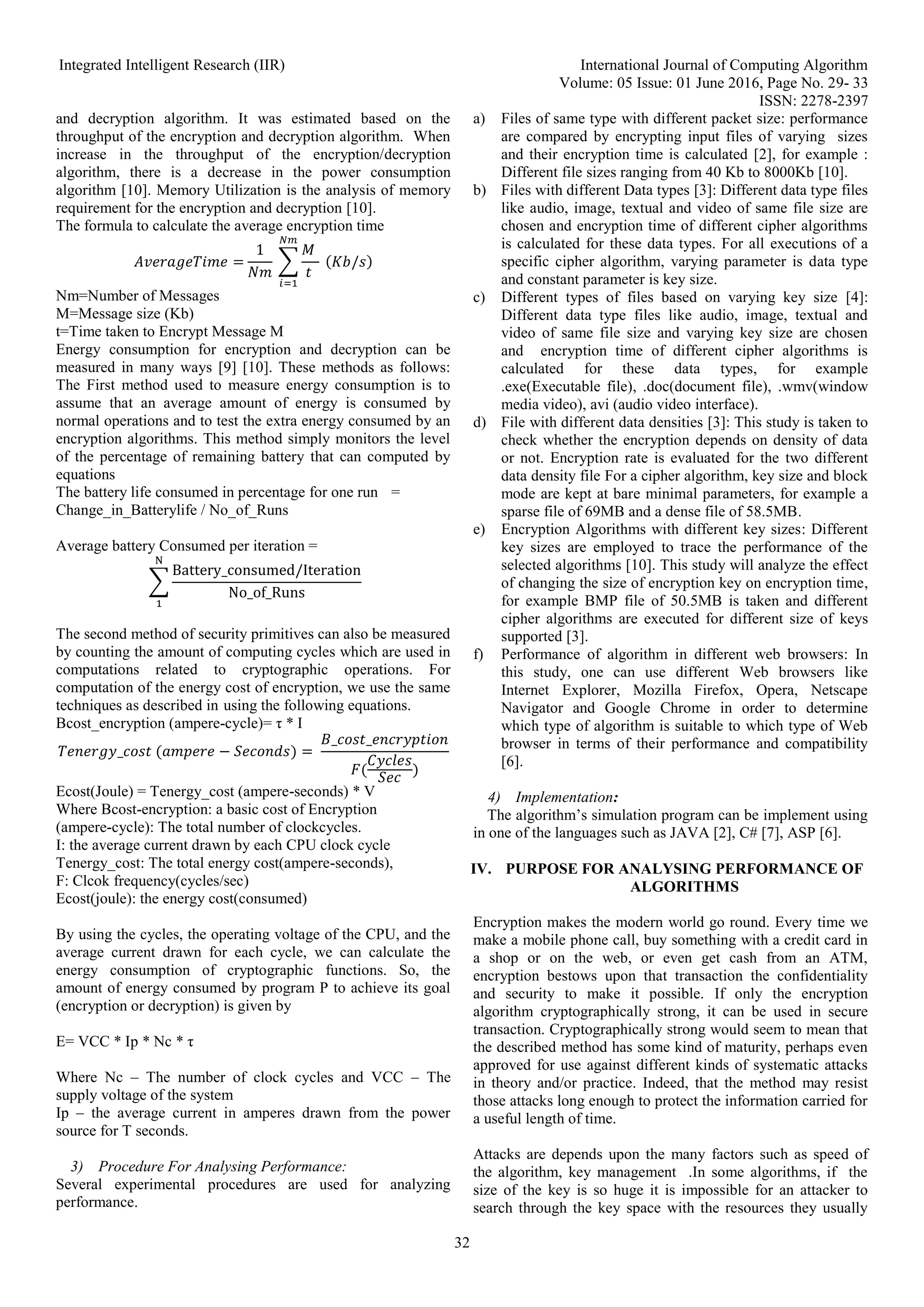 Integrated Intelligent Research (IIR) International Journal of Computing Algorithm
Volume: 05 Issue: 01 June 2016, Page No. 29- 33
ISSN: 2278-2397
32
and decryption algorithm. It was estimated based on the
throughput of the encryption and decryption algorithm. When
increase in the throughput of the encryption/decryption
algorithm, there is a decrease in the power consumption
algorithm [10]. Memory Utilization is the analysis of memory
requirement for the encryption and decryption [10].
The formula to calculate the average encryption time
𝐴𝑣𝑒𝑟𝑎𝑔𝑒𝑇𝑖𝑚𝑒 =
1
𝑁𝑚
∑
𝑀
𝑡
𝑁𝑚
𝑖=1
(𝐾𝑏/𝑠)
Nm=Number of Messages
M=Message size (Kb)
t=Time taken to Encrypt Message M
Energy consumption for encryption and decryption can be
measured in many ways [9] [10]. These methods as follows:
The First method used to measure energy consumption is to
assume that an average amount of energy is consumed by
normal operations and to test the extra energy consumed by an
encryption algorithms. This method simply monitors the level
of the percentage of remaining battery that can computed by
equations
The battery life consumed in percentage for one run =
Change_in_Batterylife / No_of_Runs
Average battery Consumed per iteration =
∑
Battery_consumed/Iteration
No_of_Runs
N
1
The second method of security primitives can also be measured
by counting the amount of computing cycles which are used in
computations related to cryptographic operations. For
computation of the energy cost of encryption, we use the same
techniques as described in using the following equations.
Bcost_encryption (ampere-cycle)= τ * I
𝑇𝑒𝑛𝑒𝑟𝑔𝑦_𝑐𝑜𝑠𝑡 (𝑎𝑚𝑝𝑒𝑟𝑒 − 𝑆𝑒𝑐𝑜𝑛𝑑𝑠) =
𝐵_𝑐𝑜𝑠𝑡_𝑒𝑛𝑐𝑟𝑦𝑝𝑡𝑖𝑜𝑛
𝐹(
𝐶𝑦𝑐𝑙𝑒𝑠
𝑆𝑒𝑐
)
Ecost(Joule) = Tenergy_cost (ampere-seconds) * V
Where Bcost-encryption: a basic cost of Encryption
(ampere-cycle): The total number of clockcycles.
I: the average current drawn by each CPU clock cycle
Tenergy_cost: The total energy cost(ampere-seconds),
F: Clcok frequency(cycles/sec)
Ecost(joule): the energy cost(consumed)
By using the cycles, the operating voltage of the CPU, and the
average current drawn for each cycle, we can calculate the
energy consumption of cryptographic functions. So, the
amount of energy consumed by program P to achieve its goal
(encryption or decryption) is given by
E= VCC * Ip * Nc * τ
Where Nc – The number of clock cycles and VCC – The
supply voltage of the system
Ip – the average current in amperes drawn from the power
source for T seconds.
3) Procedure For Analysing Performance:
Several experimental procedures are used for analyzing
performance.
a) Files of same type with different packet size: performance
are compared by encrypting input files of varying sizes
and their encryption time is calculated [2], for example :
Different file sizes ranging from 40 Kb to 8000Kb [10].
b) Files with different Data types [3]: Different data type files
like audio, image, textual and video of same file size are
chosen and encryption time of different cipher algorithms
is calculated for these data types. For all executions of a
specific cipher algorithm, varying parameter is data type
and constant parameter is key size.
c) Different types of files based on varying key size [4]:
Different data type files like audio, image, textual and
video of same file size and varying key size are chosen
and encryption time of different cipher algorithms is
calculated for these data types, for example
.exe(Executable file), .doc(document file), .wmv(window
media video), avi (audio video interface).
d) File with different data densities [3]: This study is taken to
check whether the encryption depends on density of data
or not. Encryption rate is evaluated for the two different
data density file For a cipher algorithm, key size and block
mode are kept at bare minimal parameters, for example a
sparse file of 69MB and a dense file of 58.5MB.
e) Encryption Algorithms with different key sizes: Different
key sizes are employed to trace the performance of the
selected algorithms [10]. This study will analyze the effect
of changing the size of encryption key on encryption time,
for example BMP file of 50.5MB is taken and different
cipher algorithms are executed for different size of keys
supported [3].
f) Performance of algorithm in different web browsers: In
this study, one can use different Web browsers like
Internet Explorer, Mozilla Firefox, Opera, Netscape
Navigator and Google Chrome in order to determine
which type of algorithm is suitable to which type of Web
browser in terms of their performance and compatibility
[6].
4) Implementation:
The algorithm’s simulation program can be implement using
in one of the languages such as JAVA [2], C# [7], ASP [6].
IV. PURPOSE FOR ANALYSING PERFORMANCE OF
ALGORITHMS
Encryption makes the modern world go round. Every time we
make a mobile phone call, buy something with a credit card in
a shop or on the web, or even get cash from an ATM,
encryption bestows upon that transaction the confidentiality
and security to make it possible. If only the encryption
algorithm cryptographically strong, it can be used in secure
transaction. Cryptographically strong would seem to mean that
the described method has some kind of maturity, perhaps even
approved for use against different kinds of systematic attacks
in theory and/or practice. Indeed, that the method may resist
those attacks long enough to protect the information carried for
a useful length of time.
Attacks are depends upon the many factors such as speed of
the algorithm, key management .In some algorithms, if the
size of the key is so huge it is impossible for an attacker to
search through the key space with the resources they usually
 
