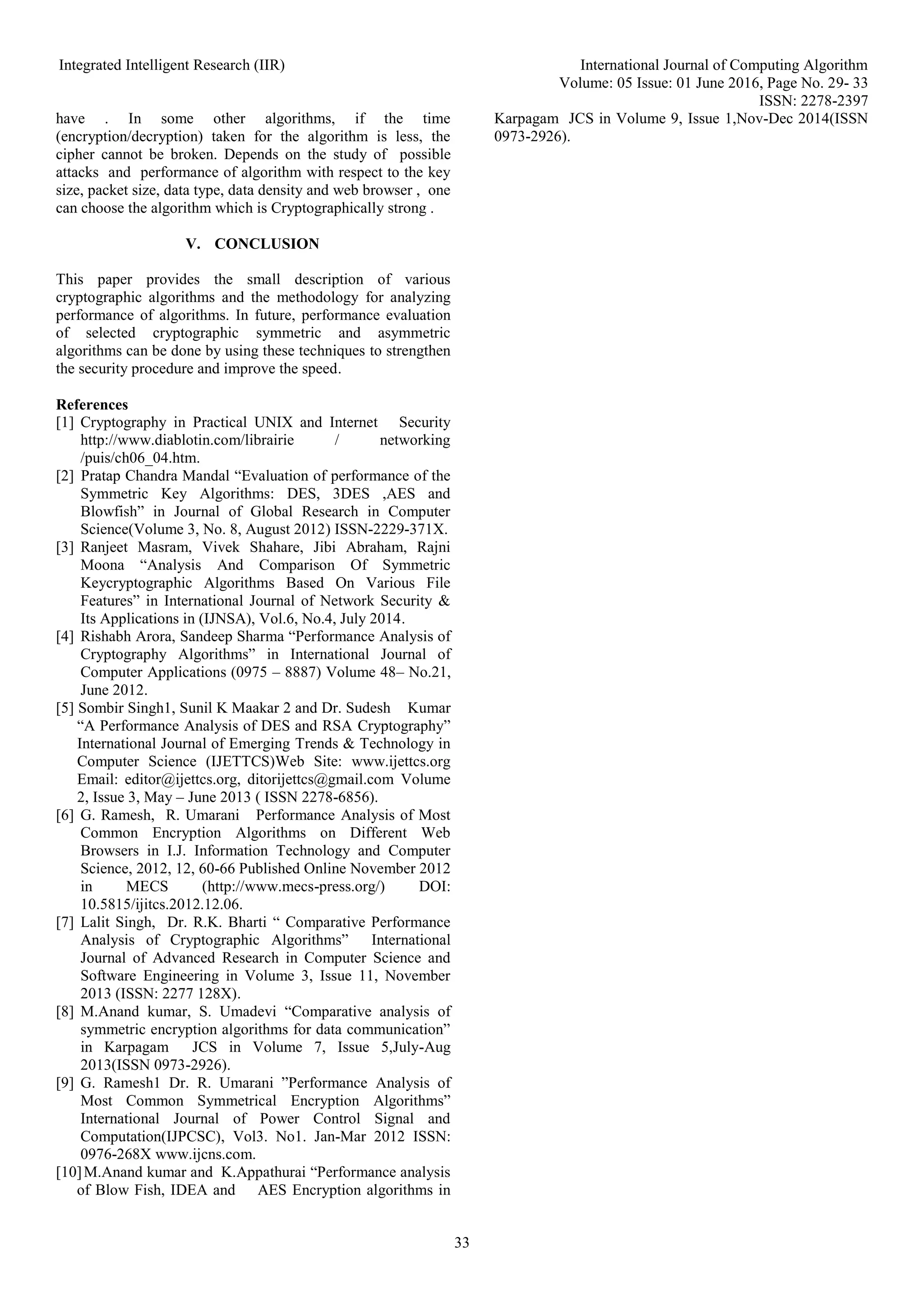 Integrated Intelligent Research (IIR) International Journal of Computing Algorithm
Volume: 05 Issue: 01 June 2016, Page No. 29- 33
ISSN: 2278-2397
33
have . In some other algorithms, if the time
(encryption/decryption) taken for the algorithm is less, the
cipher cannot be broken. Depends on the study of possible
attacks and performance of algorithm with respect to the key
size, packet size, data type, data density and web browser , one
can choose the algorithm which is Cryptographically strong .
V. CONCLUSION
This paper provides the small description of various
cryptographic algorithms and the methodology for analyzing
performance of algorithms. In future, performance evaluation
of selected cryptographic symmetric and asymmetric
algorithms can be done by using these techniques to strengthen
the security procedure and improve the speed.
References
[1] Cryptography in Practical UNIX and Internet Security
http://www.diablotin.com/librairie / networking
/puis/ch06_04.htm.
[2] Pratap Chandra Mandal “Evaluation of performance of the
Symmetric Key Algorithms: DES, 3DES ,AES and
Blowfish” in Journal of Global Research in Computer
Science(Volume 3, No. 8, August 2012) ISSN-2229-371X.
[3] Ranjeet Masram, Vivek Shahare, Jibi Abraham, Rajni
Moona “Analysis And Comparison Of Symmetric
Keycryptographic Algorithms Based On Various File
Features” in International Journal of Network Security &
Its Applications in (IJNSA), Vol.6, No.4, July 2014.
[4] Rishabh Arora, Sandeep Sharma “Performance Analysis of
Cryptography Algorithms” in International Journal of
Computer Applications (0975 – 8887) Volume 48– No.21,
June 2012.
[5] Sombir Singh1, Sunil K Maakar 2 and Dr. Sudesh Kumar
“A Performance Analysis of DES and RSA Cryptography”
International Journal of Emerging Trends & Technology in
Computer Science (IJETTCS)Web Site: www.ijettcs.org
Email: editor@ijettcs.org, ditorijettcs@gmail.com Volume
2, Issue 3, May – June 2013 ( ISSN 2278-6856).
[6] G. Ramesh, R. Umarani Performance Analysis of Most
Common Encryption Algorithms on Different Web
Browsers in I.J. Information Technology and Computer
Science, 2012, 12, 60-66 Published Online November 2012
in MECS (http://www.mecs-press.org/) DOI:
10.5815/ijitcs.2012.12.06.
[7] Lalit Singh, Dr. R.K. Bharti “ Comparative Performance
Analysis of Cryptographic Algorithms” International
Journal of Advanced Research in Computer Science and
Software Engineering in Volume 3, Issue 11, November
2013 (ISSN: 2277 128X).
[8] M.Anand kumar, S. Umadevi “Comparative analysis of
symmetric encryption algorithms for data communication”
in Karpagam JCS in Volume 7, Issue 5,July-Aug
2013(ISSN 0973-2926).
[9] G. Ramesh1 Dr. R. Umarani ”Performance Analysis of
Most Common Symmetrical Encryption Algorithms”
International Journal of Power Control Signal and
Computation(IJPCSC), Vol3. No1. Jan-Mar 2012 ISSN:
0976-268X www.ijcns.com.
[10]M.Anand kumar and K.Appathurai “Performance analysis
of Blow Fish, IDEA and AES Encryption algorithms in
Karpagam JCS in Volume 9, Issue 1,Nov-Dec 2014(ISSN
0973-2926).
 