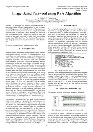 Integrated Intelligent Research (IIR) International Journal of Computing Algorithm
Volume: 05 Issue: 01 June 2016, Page No. 34- 36
ISSN: 2278-2397
34
Image Based Password using RSA Algorithm
P L. Chithra1
, C. Vishnu Priya2
Department of Computer Science, University of Madras, Chennai
chitrasp2001@yahoo.com, Priyachengal2506@gmail.com
Abstract - A password is a sequence of characters used to
determine whether the user is authenticated or not. Nowadays
most of the password is text-based. Since text based password
is hard to remember people try to use simple memorable
password such as pet names, phone number, etc. which are
easy to break by intruders. The main idea behind the paper is to
replace the text-based passwords by image based password and
encrypt using RSA algorithm. Our experimental result shows
that image passwords are easy to remember, better than the
text.
Keywords - Authentication, Image password, RSA.
I. INTRODUCTION
Authentication is the process of determining whether a user is
authenticated to access a system. Text-based password is the
most often used authentication system. A text password is
nothing but a jumble of characters with strong encryption and
decryption algorithm. But nowadays user can’t remember
strong password easily they create text passwords with pet
names, phone number, etc. which is easy to remember and easy
to guess. But password created must be easy to remember but
hard to guess. Our human brain is better at remembering
images than text. Image passwords are meant for reducing the
memory saddle on users. Image passwords may offer better
security than text-based passwords because most of the people,
in an attempt to memorize text-based passwords, use simple
words. Pass faces is a graphical password scheme where user
needs to select the images from the large number and to login
the user must identify one of the pre selected images amongst
several images [1]. Draw - a - secret (DAS) is a graphical
password scheme where user is requested to draw a picture
using mouse or stylus. The coordinates of the grids occupied
by the picture are stored. To login the user is requested to re-
draw the same image. If the user draws the same image in the
same grids, then the user is authenticated [2]. An alternative
scheme is based on creating story using images . This would
make users to select their images in the correct order. Users
were encouraged for creating a story as a memory assist [3].
Pass-points is a technique where user needs to select five click
points on the image for registration. For authentication user
needs to select five click points in the same order [4]. In cued
click points, user can select one click point for one image up to
n levels as shown in figure 1. In login phase user should follow
the order and select the click point [5]. In this paper, we
propose an image based password authentication. A password
consists of one click-point per image for a sequence of images.
The image may be predefined or user defined. Image based
password offers both improved usability and security. The rest
of the paper is organized as follows. Section 2 describes the
related work of this paper. Section 3 discusses the proposed
methodology and section 4 provides the experimental result.
Finally conclusion is presented in section 5 of the paper.
II. RELATED WORK
The concept of cryptography is to encrypt the plain text to
cipher text and decrypt the cipher text to the plain text. It can
be done in two ways (i) Secret key (symmetric): uses only a
single key for encryption and decryption (ii) Public key
(asymmetric): uses two keys namely public key and private
key one for encryption and other for decryption. RSA was first
described in 1977 by Ron Rivest, Adi Shamir and Leonard
Adleman. It is asymmetric cryptography, uses two different
keys, one public and one private. The public key can be shared
with everyone, whereas the private key must be kept secret. In
RSA cryptography, both the public and the private keys can
encrypt a message; the opposite key from the one used to
encrypt a message is used to decrypt it [8]. The steps involved
in this algorithm are discussed in figure 1.
Fig 1: Steps involved in RSA algorithm
According to this algorithm choose two distinct prime numbers
p and q which should be considerably large enough. Then
compute n which is the product of p and q and calculate the
totient function φ(n).Next compute e such that e is less than
totient function and gcd(e,n)=1 respectively and calculate d
where (d * e) % φ(n) = 1. With the help of these values
generate public key and private key and perform encryption
and decryption process.
III. PROPOSED METHODOLOGY
The processes involved in this paper are shown in figure 2.
Fig 2: Process used in the image based password
The flowchart in figure 3 explains the sequence of steps
involved in image based password. At first user requested to
sign up by entering the name, date of birth, phone number,
mail id and then user is provided with 3 images and the user
must click one point per image. The images may be predefined
or users wish. These click points are encrypted and decrypted
 