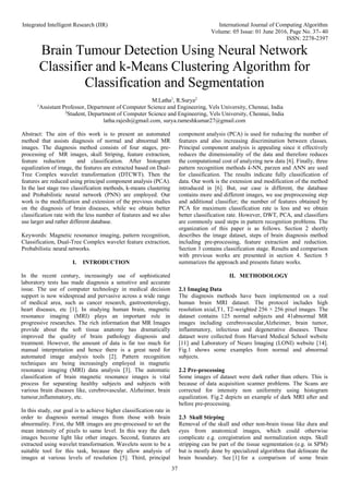 Integrated Intelligent Research (IIR) International Journal of Computing Algorithm
Volume: 05 Issue: 01 June 2016, Page No. 37- 40
ISSN: 2278-2397
37
Brain Tumour Detection Using Neural Network
Classifier and k-Means Clustering Algorithm for
Classification and Segmentation
M.Latha1
, R.Surya2
1
Assistant Professor, Department of Computer Science and Engineering, Vels University, Chennai, India
2
Student, Department of Computer Science and Engineering, Vels University, Chennai, India
latha.rajesh@gmail.com, surya.rameshkumar27@gmail.com
Abstract: The aim of this work is to present an automated
method that assists diagnosis of normal and abnormal MR
images. The diagnosis method consists of four stages, pre-
processing of MR images, skull Striping, feature extraction,
feature reduction and classification. After histogram
equalization of image, the features are extracted based on Dual-
Tree Complex wavelet transformation (DTCWT). Then the
features are reduced using principal component analysis (PCA).
In the last stage two classification methods, k-means clustering
and Probabilistic neural network (PNN) are employed. Our
work is the modification and extension of the previous studies
on the diagnosis of brain diseases, while we obtain better
classification rate with the less number of features and we also
use larger and rather different database.
Keywords: Magnetic resonance imaging, pattern recognition,
Classification, Dual-Tree Complex wavelet feature extraction,
Probabilistic neural networks.
I. INTRODUCTION
In the recent century, increasingly use of sophisticated
laboratory tests has made diagnosis a sensitive and accurate
issue. The use of computer technology in medical decision
support is now widespread and pervasive across a wide range
of medical area, such as cancer research, gastroenterology,
heart diseases, etc [1]. In studying human brain, magnetic
resonance imaging (MRI) plays an important role in
progressive researches. The rich information that MR Images
provide about the soft tissue anatomy has dramatically
improved the quality of brain pathology diagnosis and
treatment. However, the amount of data is far too much for
manual interpretation and hence there is a great need for
automated image analysis tools [2]. Pattern recognition
techniques are being increasingly employed in magnetic
resonance imaging (MRI) data analysis [3]. The automatic
classification of brain magnetic resonance images is vital
process for separating healthy subjects and subjects with
various brain diseases like, cerebrovascular, Alzheimer, brain
tumour,inflammatory, etc.
In this study, our goal is to achieve higher classification rate in
order to diagnosis normal images from those with brain
abnormality. First, the MR images are pre-processed to set the
mean intensity of pixels to same level. In this way the dark
images become light like other images. Second, features are
extracted using wavelet transformation. Wavelets seem to be a
suitable tool for this task, because they allow analysis of
images at various levels of resolution [5]. Third, principal
component analysis (PCA) is used for reducing the number of
features and also increasing discrimination between classes.
Principal component analysis is appealing since it effectively
reduces the dimensionality of the data and therefore reduces
the computational cost of analyzing new data [6]. Finally, three
pattern recognition methods k-NN, parzen and ANN are used
for classification. The results indicate fully classification of
data. Our work is the extension and modification of the method
introduced in [6]. But, our case is different, the database
contains more and different images, we use preprocessing step
and additional classifier; the number of features obtained by
PCA for maximum classification rate is less and we obtain
better classification rate. However, DWT, PCA, and classifiers
are commonly used steps in pattern recognition problems. The
organization of this paper is as follows. Section 2 shortly
describes the image dataset, steps of brain diagnosis method
including pre-processing, feature extraction and reduction.
Section 3 contains classification stage. Results and comparison
with previous works are presented in section 4. Section 5
summarizes the approach and presents future works.
II. METHODOLOGY
2.1 Imaging Data
The diagnosis methods have been implemented on a real
human brain MRI dataset. The protocol includes high
resolution axial,T1, T2-weighted 256 × 256 pixel images. The
dataset contains 125 normal subjects and 41abnormal MR
images including cerebrovascular,Alzheimer, brain tumor,
inflammatory, infectious and degenerative diseases. These
dataset were collected from Harvard Medical School website
[11] and Laboratory of Neuro Imaging (LONI) website [14].
Fig.1 shows some examples from normal and abnormal
subjects.
2.2 Pre-processing
Some images of dataset were dark rather than others. This is
because of data acquisition scanner problems. The Scans are
corrected for intensity non uniformity using histogram
equalization. Fig.2 depicts an example of dark MRI after and
before pre-processing.
2.3 Skull Stirping
Removal of the skull and other non-brain tissue like dura and
eyes from anatomical images, which could otherwise
complicate e.g. coregistration and normalization steps. Skull
stripping can be part of the tissue segmentation (e.g. in SPM)
but is mostly done by specialized algorithms that delineate the
brain boundary. See [1] for a comparison of some brain
 