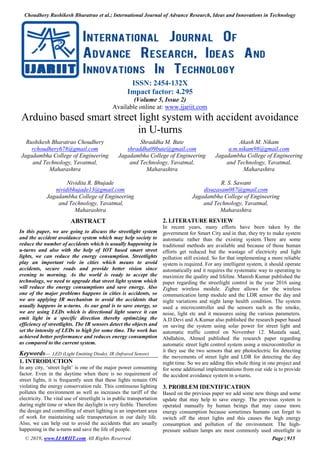 Choudhery Rushikesh Bharatrao et al.; International Journal of Advance Research, Ideas and Innovations in Technology
© 2019, www.IJARIIT.com All Rights Reserved Page | 915
ISSN: 2454-132X
Impact factor: 4.295
(Volume 5, Issue 2)
Available online at: www.ijariit.com
Arduino based smart street light system with accident avoidance
in U-turns
Rushikesh Bharatrao Choudhery
rchoudhery678@gmail.com
Jagadambha College of Engineering
and Technology, Yavatmal,
Maharashtra
Shraddha M. Bute
shraddha09bute@gmail.com
Jagadambha College of Engineering
and Technology, Yavatmal,
Maharashtra
Akash M. Nikam
a.m.nikam98@gmail.com
Jagadambha College of Engineering
and Technology, Yavatmal,
Maharashtra
Nividita R. Bhujade
nividibhujade13@gmail.com
Jagadambha College of Engineering
and Technology, Yavatmal,
Maharashtra
R. S. Sawant
disuzasam087@gmail.com
Jagadambha College of Engineering
and Technology, Yavatmal,
Maharashtra
ABSTRACT
In this paper, we are going to discuss the streetlight system
and the accident avoidance system which may help society to
reduce the number of accidents which is usually happening in
u-turns and also with the help of IOT based smart street
lights, we can reduce the energy consumption. Streetlights
play an important role in cities which means to avoid
accidents, secure roads and provide better vision since
evening to morning. As the world is ready to accept the
technology, we need to upgrade that street light system which
will reduce the energy consumptions and save energy. Also
one of the major problems happens in cities is accidents, so
we are applying IR mechanism to avoid the accidents that
usually happens in u-turns. As our goal is to save energy, so
we are using LEDs which is directional light source it can
emit light in a specific direction thereby optimizing the
efficiency of streetlights. The IR sensors detect the objects and
set the intensity of LEDs to high for some time. The work has
achieved better performance and reduces energy consumption
as compared to the current system.
Keywords— LED (Light Emitting Diode), IR (Infrared Sensor)
1. INTRODUCTION
In any city, ‘street light’ is one of the major power consuming
factor. Even in the daytime when there is no requirement of
street lights, it is frequently seen that these lights remain ON
violating the energy conservation rule. This continuous lighting
pollutes the environment as well as increases the tariff of the
electricity. The vital use of streetlight is in public transportation
during night time or when the daylight is very feeble. Therefore
the design and controlling of street lighting is an important area
of work for maintaining safe transportation in our daily life.
Also, we can help out to avoid the accidents that are usually
happening in the u-turns and save the life of people.
2. LITERATURE REVIEW
In recent years, many efforts have been taken by the
government for Smart City and in that, they try to make system
automatic rather than the existing system. There are some
traditional methods are available and because of those human
efforts get reduced but the wastage of electricity and light
pollution still existed. So for that implementing a more reliable
system is required. For any intelligent system, it should operate
automatically and it requires the systematic way to operating to
maximize the quality and lifeline. Manish Kumar published the
paper regarding the streetlight control in the year 2016 using
Zigbee wireless module. Zigbee allows for the wireless
communication lamp module and the LDR sensor the day and
night variations and night lamp health condition. The system
used a microcontroller and the sensors such as the smoke,
noise, light etc and it measures using the various parameters.
A.D.Devi and A.Kumar also published the research paper based
on saving the system using solar power for street light and
automatic traffic control on November 12. Mustafa saad,
Abdlahim, Ahmed published the research paper regarding
automatic street light control system using a microcontroller in
it they use the two sensors that are photoelectric for detecting
the movements of street light and LDR for detecting the day
night time. So we are adding this whole thing in one project and
for some additional implementations from our side is to provide
the accident avoidance system in u-turns.
3. PROBLEM IDENTIFICATION
Based on the previous paper we add some new things and some
update that may help to save energy. The previous system is
operated manually by human beings that may cause more
energy consumption because sometimes humans can forget to
switch off the street lights and this causes the high energy
consumption and pollution of the environment. The high-
pressure sodium lamps are most commonly used streetlight in
 
