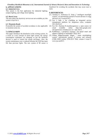 Choudhery Rushikesh Bharatrao et al.; International Journal of Advance Research, Ideas and Innovations in Technology
© 2019, www.IJARIIT.com All Rights Reserved Page | 917
6. APPLICATIONS
6.1. Industrial Area
This system is the best application for industrial lighting,
campus lighting, and village street lighting.
6.2. Rural Areas
The area where the electricity services are not available yet, this
system is best for it.
6.3. Mountain Roads
If possible the system of accident avoidance is also applicable
in mountain areas too.
7. CONCLUSION
This paper introduces the drawbacks in the existing system, As
a result in a new concept of street light system, the energy
consumption techniques are changing as per the hardware
devices is used to control the energy privileges. Also, the
system maintenance cost is reduced because the LED has more
life than previous lights. The new system of IR sensor is
beneficial for avoiding the accidents that may occur near u-
turns.
8. REFERENCES
[1] Archana G, Aishwarya N, Anita j," intelligent streetlight
system", an international journal of recent advance in engg
and tech vol-3 issues4-2015
[2] Lee, j; baik, s; lee c.building an integrated service
management platform for ubiquitous cities, computer
2011,44,56-63.
[3] Fox GC, Hartman R.;kumburugamuva s, open source iot
cloud available online http://sites.google.com/
site/opensource cloud(access on 1 July 2015).
[4] B.abhinaya, s gurupriya m.pooja," not based smart and
adaptive lighting in streetlights" IEEE 2017
[5] Chetan badgaiyan,palak sehgal, " smart streetlighting
system" international journal of science and research
(USR) ISSN (online 2394-2819 7064, volume 4 issue-7)
www.ijsr.net2015.
 